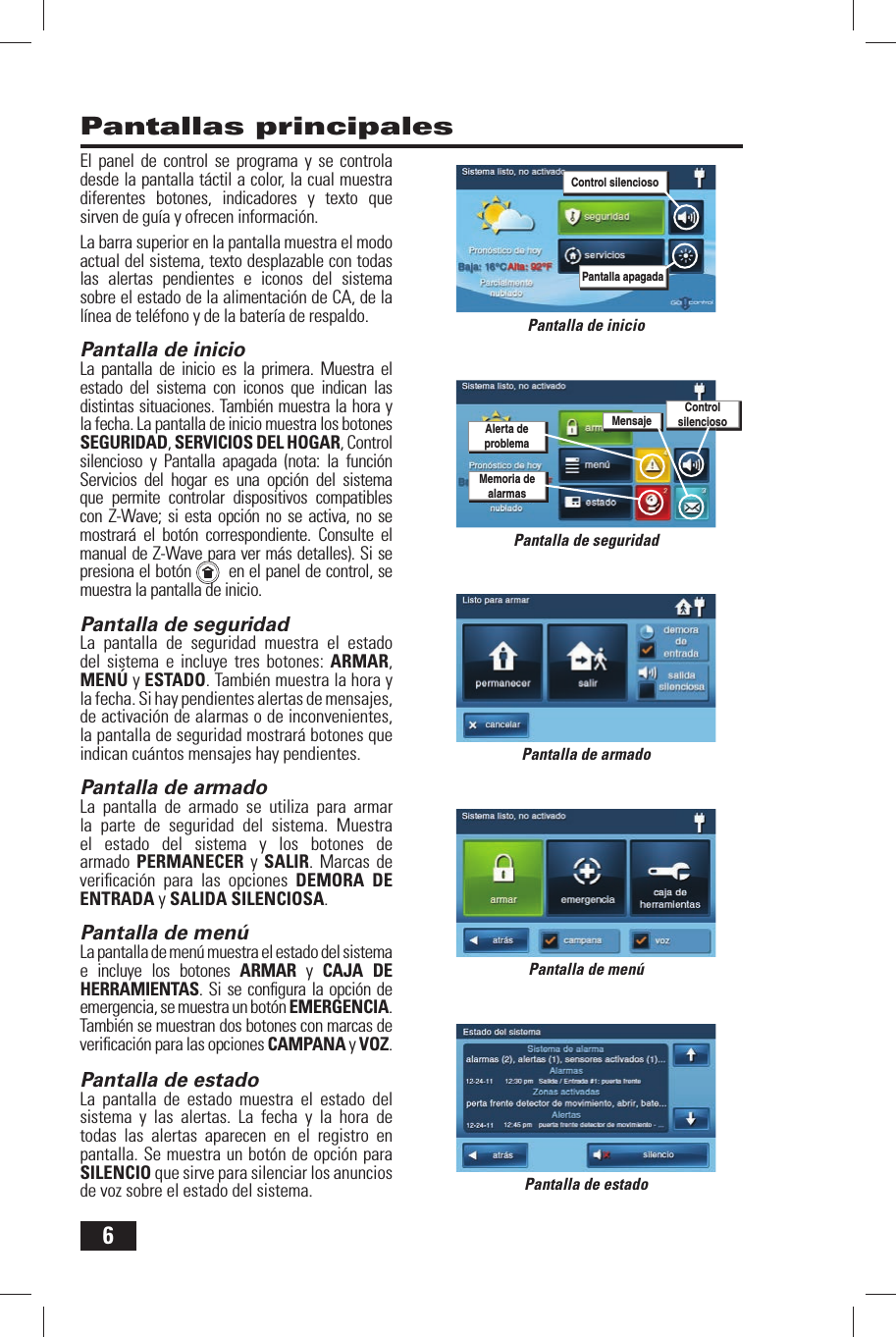 6Pantallas principalesPantalla de inicioPantalla de armadoPantalla de men&uacute;Pantalla de estadoEl panel de control se programa y se controla desde la pantalla t&aacute;ctil a color, la cual muestra diferentes botones, indicadores y texto que sirven de gu&iacute;a y ofrecen informaci&oacute;n.La barra superior en la pantalla muestra el modo actual del sistema, texto desplazable con todas las alertas pendientes e iconos del sistema sobre el estado de la alimentaci&oacute;n de CA, de la l&iacute;nea de tel&eacute;fono y de la bater&iacute;a de respaldo.Pantalla de inicioLa pantalla de inicio es la primera. Muestra el estado del sistema con iconos que indican las distintas situaciones. Tambi&eacute;n muestra la hora y la fecha. La pantalla de inicio muestra los botones SEGURIDAD, SERVICIOS DEL HOGAR, Control silencioso y Pantalla apagada (nota: la funci&oacute;n Servicios del hogar es una opci&oacute;n del sistema que permite controlar dispositivos compatibles con Z-Wave; si esta opci&oacute;n no se activa, no se mostrar&aacute; el bot&oacute;n correspondiente. Consulte el manual de Z-Wave para ver m&aacute;s detalles). Si se presiona el bot&oacute;n    en el panel de control, se muestra la pantalla de inicio.Pantalla de seguridadLa pantalla de seguridad muestra el estado del sistema e incluye tres botones: ARMAR, MEN&Uacute; y ESTADO. Tambi&eacute;n muestra la hora y la fecha. Si hay pendientes alertas de mensajes, de activaci&oacute;n de alarmas o de inconvenientes, la pantalla de seguridad mostrar&aacute; botones que indican cu&aacute;ntos mensajes hay pendientes.Pantalla de armadoLa pantalla de armado se utiliza para armar la parte de seguridad del sistema. Muestra el estado del sistema y los botones de armado PERMANECER y SALIR. Marcas de veriﬁ caci&oacute;n para las opciones DEMORA DE ENTRADA y SALIDA SILENCIOSA.Pantalla de men&uacute;La pantalla de men&uacute; muestra el estado del sistema e incluye los botones ARMAR y CAJA DE HERRAMIENTAS. Si se conﬁ gura la opci&oacute;n de emergencia, se muestra un bot&oacute;n EMERGENCIA. Tambi&eacute;n se muestran dos botones con marcas de veriﬁ caci&oacute;n para las opciones CAMPANA y VOZ.Pantalla de estadoLa pantalla de estado muestra el estado del sistema y las alertas. La fecha y la hora de todas las alertas aparecen en el registro en pantalla. Se muestra un bot&oacute;n de opci&oacute;n para SILENCIO que sirve para silenciar los anuncios de voz sobre el estado del sistema.Pantalla de seguridadAlerta de problemaMemoria de alarmasMensajeControl silenciosoPantalla apagadaControl silencioso
