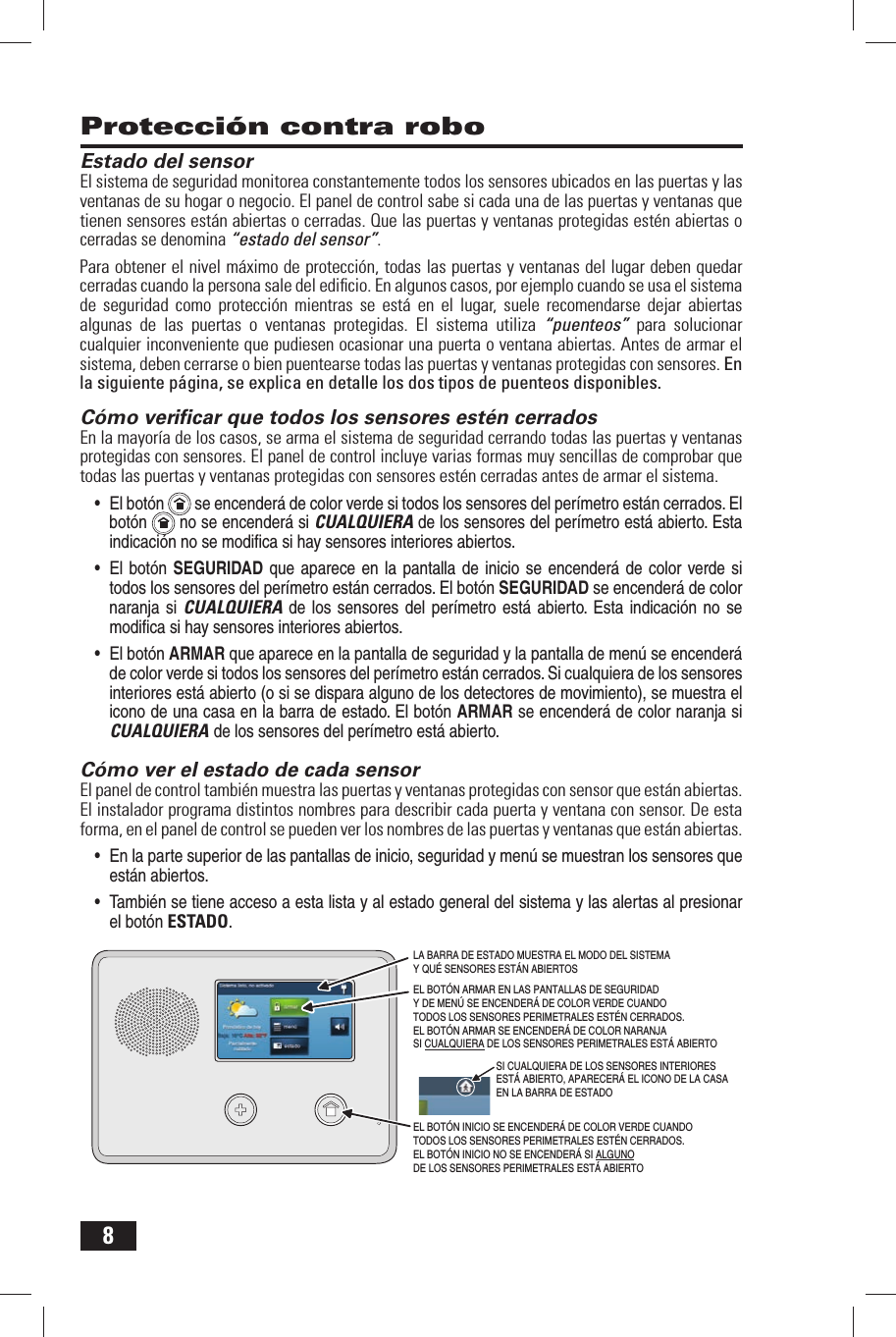 8Estado del sensorEl sistema de seguridad monitorea constantemente todos los sensores ubicados en las puertas y las ventanas de su hogar o negocio. El panel de control sabe si cada una de las puertas y ventanas que tienen sensores est&aacute;n abiertas o cerradas. Que las puertas y ventanas protegidas est&eacute;n abiertas o cerradas se denomina &ldquo;estado del sensor&rdquo;.Para obtener el nivel m&aacute;ximo de protecci&oacute;n, todas las puertas y ventanas del lugar deben quedar cerradas cuando la persona sale del ediﬁ cio. En algunos casos, por ejemplo cuando se usa el sistema de seguridad como protecci&oacute;n mientras se est&aacute; en el lugar, suele recomendarse dejar abiertas algunas de las puertas o ventanas protegidas. El sistema utiliza &ldquo;puenteos&rdquo;  para solucionar cualquier inconveniente que pudiesen ocasionar una puerta o ventana abiertas. Antes de armar el sistema, deben cerrarse o bien puentearse todas las puertas y ventanas protegidas con sensores. En la siguiente p&aacute;gina, se explica en detalle los dos tipos de puenteos disponibles. C&oacute;mo veriﬁ car que todos los sensores est&eacute;n cerradosEn la mayor&iacute;a de los casos, se arma el sistema de seguridad cerrando todas las puertas y ventanas protegidas con sensores. El panel de control incluye varias formas muy sencillas de comprobar que todas las puertas y ventanas protegidas con sensores est&eacute;n cerradas antes de armar el sistema.&bull; El bot&oacute;n  se encender&aacute; de color verde si todos los sensores del per&iacute;metro est&aacute;n cerrados. El bot&oacute;n  no se encender&aacute; si CUALQUIERA de los sensores del per&iacute;metro est&aacute; abierto. Esta indicaci&oacute;n no se modiﬁ c a si hay sensores interiores abiertos.&bull; El bot&oacute;n SEGURIDAD que aparece en la pantalla de inicio  se encender&aacute; de color verde si todos los sensores del per&iacute;metro est&aacute;n cerrados. El bot&oacute;n SEGURIDAD se encender&aacute; de color naranja si CUALQUIERA de los sensores del per&iacute;metro  est&aacute;  abierto. Esta indicaci&oacute;n no se modiﬁ c a si hay sensores interiores abiertos.&bull; El bot&oacute;n ARMAR que aparece en la pantalla de seguridad y la pantalla de men&uacute; se encender&aacute; de color verde si todos los sensores del per&iacute;metro est&aacute;n cerrados. Si cualquiera de los sensores interiores est&aacute; abierto (o si se dispara alguno de los detectores de movimiento), se muestra el icono de una casa en la barra de estado. El bot&oacute;n ARMAR se encender&aacute; de color naranja si CUALQUIERA de los sensores del per&iacute;metro est&aacute; abierto. C&oacute;mo ver el estado de cada sensorEl panel de control tambi&eacute;n muestra las puertas y ventanas protegidas con sensor que est&aacute;n abiertas. El instalador programa distintos nombres para describir cada puerta y ventana con sensor. De esta forma, en el panel de control se pueden ver los nombres de las puertas y ventanas que est&aacute;n abiertas.&bull; En la parte superior de las pantallas de inicio, seguridad y men&uacute; se muestran los sensores que est&aacute;n abiertos.&bull; Tambi&eacute;n se tiene acceso a esta lista y al estado general del sistema y las alertas al presionar el bot&oacute;n ESTADO. Protecci&oacute;n contra roboEL BOT&Oacute;N INICIO SE ENCENDER&Aacute; DE COLOR VERDE CUANDO TODOS LOS SENSORES PERIMETRALES EST&Eacute;N CERRADOS. EL BOT&Oacute;N INICIO NO SE ENCENDER&Aacute; SI ALGUNO DE LOS SENSORES PERIMETRALES EST&Aacute; ABIERTO LA BARRA DE ESTADO MUESTRA EL MODO DEL SISTEMA Y QU&Eacute; SENSORES EST&Aacute;N ABIERTOSEL BOT&Oacute;N ARMAR EN LAS PANTALLAS DE SEGURIDAD Y DE MEN&Uacute; SE ENCENDER&Aacute; DE COLOR VERDE CUANDO TODOS LOS SENSORES PERIMETRALES EST&Eacute;N CERRADOS. EL BOT&Oacute;N ARMAR SE ENCENDER&Aacute; DE COLOR NARANJA SI CUALQUIERA DE LOS SENSORES PERIMETRALES EST&Aacute; ABIERTOSI CUALQUIERA DE LOS SENSORES INTERIORES EST&Aacute; ABIERTO, APARECER&Aacute; EL ICONO DE LA CASA EN LA BARRA DE ESTADO