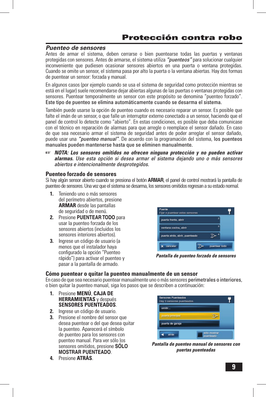 9Puenteo de sensoresAntes de armar el sistema, deben cerrarse o bien puentearse todas las puertas y ventanas protegidas con sensores. Antes de armarse, el sistema utiliza &ldquo;puenteos&rdquo; para solucionar cualquier inconveniente que pudiesen ocasionar sensores abiertos en una puerta o ventana protegidas. Cuando se omite un sensor, el sistema pasa por alto la puerta o la ventana abiertas. Hay dos formas de puentear un sensor: forzada y manual.En algunos casos (por ejemplo cuando se usa el sistema de seguridad como protecci&oacute;n mientras se est&aacute; en el lugar) suele recomendarse dejar abiertas algunas de las puertas o ventanas protegidas con sensores. Puentear temporalmente un sensor con este prop&oacute;sito se denomina &ldquo;puenteo forzado&rdquo;. Este tipo de puenteo se elimina autom&aacute;ticamente cuando se desarma el sistema.Tambi&eacute;n puede usarse la opci&oacute;n de puenteo cuando es necesario reparar un sensor. Es posible que falte el im&aacute;n de un sensor, o que falle un interruptor externo conectado a un sensor, haciendo que el panel de control lo detecte como &ldquo;abierto&rdquo;. En estas condiciones, es posible que deba comunicase con el t&eacute;cnico en reparaci&oacute;n de alarmas para que arregle o reemplace el sensor da&ntilde;ado. En caso de que sea necesario armar el sistema de seguridad antes de poder arreglar el sensor da&ntilde;ado, puede usar una &ldquo;puenteo manual&rdquo;. De acuerdo con la programaci&oacute;n del sistema, los puenteos manuales pueden mantenerse hasta que se eliminen manualmente.☞  NOTA: Los sensores omitidos no ofrecen ninguna protecci&oacute;n y no pueden activar alarmas. Use esta opci&oacute;n si desea armar el sistema dejando uno o m&aacute;s sensores abiertos e intencionalmente desprotegidos.  Puenteo forzado de sensoresSi hay alg&uacute;n sensor abierto cuando se presiona el bot&oacute;n ARMAR, el panel de control mostrar&aacute; la pantalla de puenteo de sensores. Una vez que el sistema se desarma, los sensores omitidos regresan a su estado normal.1.  Teniendo uno o m&aacute;s sensores del per&iacute;metro abiertos, presione ARMAR desde las pantallas de seguridad o de men&uacute;.2.  Presione PUENTEAR TODO para usar la puenteo forzada de los sensores abiertos (incluidos los sensores interiores abiertos).3.  Ingrese un c&oacute;digo de usuario (a menos que el instalador haya conﬁ gurado la opci&oacute;n  &ldquo;Puenteo r&aacute;pido&rdquo;) para activar el puenteo y pasar a la pantalla de armado. C&oacute;mo puentear o quitar la puenteo manualmente de un sensorEn caso de que sea necesario puentear manualmente uno o m&aacute;s sensores perimetrales o interiores, o bien quitar la puenteo manual, siga los pasos que se describen a continuaci&oacute;n:1.  Presione MEN&Uacute;, CAJA DE HERRAMIENTAS y despu&eacute;s SENSORES PUENTEADOS.2.  Ingrese un c&oacute;digo de usuario.3.  Presione el nombre del sensor que desea puentear o del que desea quitar la puenteo. Aparecer&aacute; el s&iacute;mbolo de puenteo para los sensores con puenteo manual. Para ver s&oacute;lo los sensores omitidos, presione S&Oacute;LO MOSTRAR PUENTEADO.4.  Presione ATR&Aacute;S. Protecci&oacute;n contra roboPantalla de puenteo forzado de sensoresPantalla de puenteo manual de sensores con puertas puenteadas