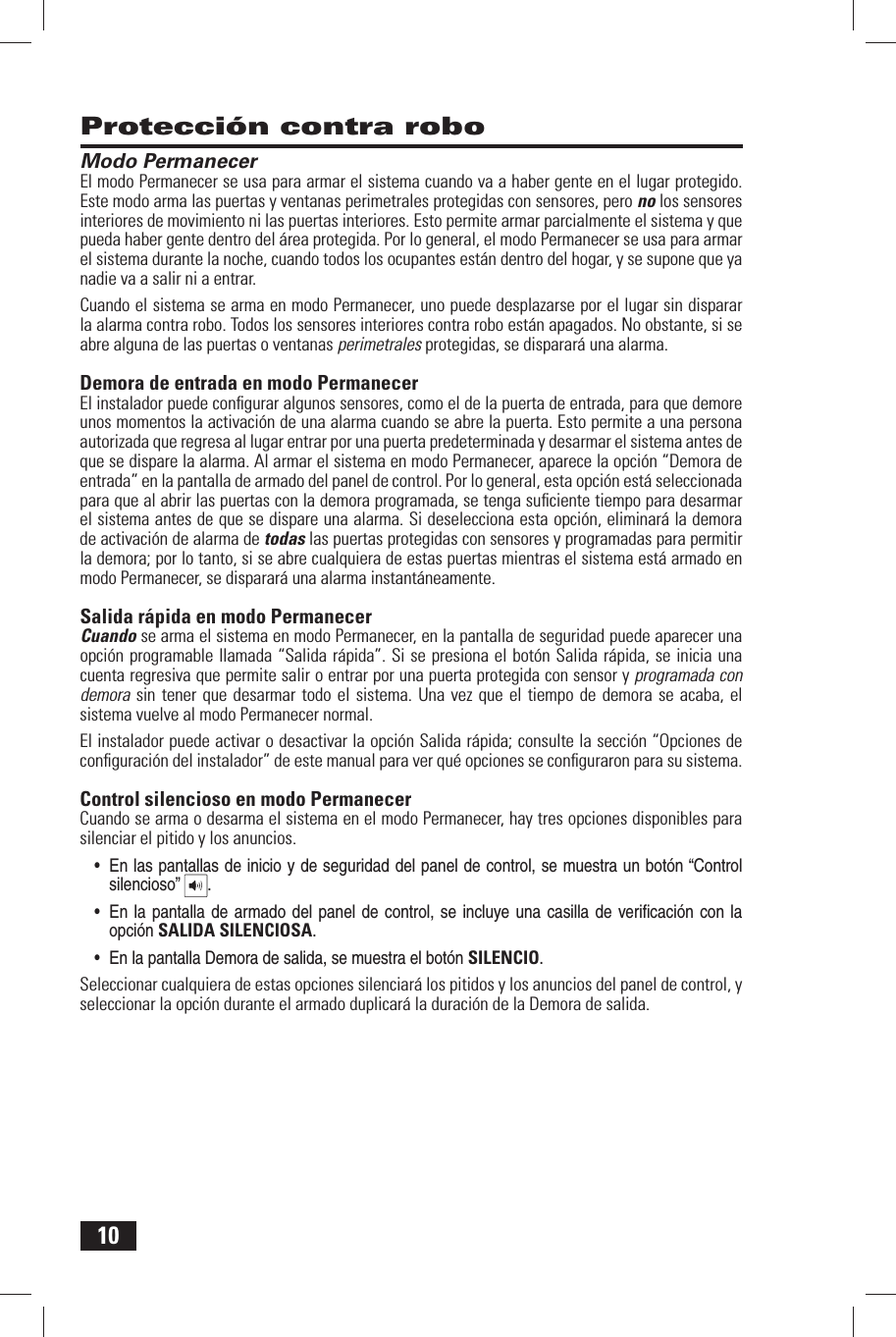 10 Modo PermanecerEl modo Permanecer se usa para armar el sistema cuando va a haber gente en el lugar protegido. Este modo arma las puertas y ventanas perimetrales protegidas con sensores, pero no los sensores interiores de movimiento ni las puertas interiores. Esto permite armar parcialmente el sistema y que pueda haber gente dentro del &aacute;rea protegida. Por lo general, el modo Permanecer se usa para armar el sistema durante la noche, cuando todos los ocupantes est&aacute;n dentro del hogar, y se supone que ya nadie va a salir ni a entrar.Cuando el sistema se arma en modo Permanecer, uno puede desplazarse por el lugar sin disparar la alarma contra robo. Todos los sensores interiores contra robo est&aacute;n apagados. No obstante, si se abre alguna de las puertas o ventanas perimetrales protegidas, se disparar&aacute; una alarma. Demora de entrada en modo PermanecerEl instalador puede conﬁ gurar algunos sensores, como el de la puerta de entrada, para que demore unos momentos la activaci&oacute;n de una alarma cuando se abre la puerta. Esto permite a una persona autorizada que regresa al lugar entrar por una puerta predeterminada y desarmar el sistema antes de que se dispare la alarma. Al armar el sistema en modo Permanecer, aparece la opci&oacute;n &ldquo;Demora de entrada&rdquo; en la pantalla de armado del panel de control. Por lo general, esta opci&oacute;n est&aacute; seleccionada para que al abrir las puertas con la demora programada, se tenga suﬁ ciente tiempo para desarmar el sistema antes de que se dispare una alarma. Si deselecciona esta opci&oacute;n, eliminar&aacute; la demora de activaci&oacute;n de alarma de todas las puertas protegidas con sensores y programadas para permitir la demora; por lo tanto, si se abre cualquiera de estas puertas mientras el sistema est&aacute; armado en modo Permanecer, se disparar&aacute; una alarma instant&aacute;neamente. Salida r&aacute;pida en modo PermanecerCuando se arma el sistema en modo Permanecer, en la pantalla de seguridad puede aparecer una opci&oacute;n programable llamada &ldquo;Salida r&aacute;pida&rdquo;. Si se presiona el bot&oacute;n Salida r&aacute;pida, se inicia una cuenta regresiva que permite salir o entrar por una puerta protegida con sensor y programada con demora sin tener que desarmar todo el sistema. Una vez que el tiempo de demora se acaba, el sistema vuelve al modo Permanecer normal.El instalador puede activar o desactivar la opci&oacute;n Salida r&aacute;pida; consulte la secci&oacute;n &ldquo;Opciones de conﬁ guraci&oacute;n del instalador&rdquo; de este manual para ver qu&eacute; opciones se conﬁ guraron para su sistema. Control silencioso en modo PermanecerCuando se arma o desarma el sistema en el modo Permanecer, hay tres opciones disponibles para silenciar el pitido y los anuncios.  &bull; En las pantallas de inicio y de seguridad del panel de control, se muestra un bot&oacute;n &ldquo;Control silencioso&rdquo;  . &bull; En la pantalla de armado  del  panel  de control,  se incluye una casilla de veriﬁ c aci&oacute;n con la opci&oacute;n SALIDA SILENCIOSA.&bull; En la pantalla Demora de salida, se muestra el bot&oacute;n SILENCIO.Seleccionar cualquiera de estas opciones silenciar&aacute; los pitidos y los anuncios del panel de control, y seleccionar la opci&oacute;n durante el armado duplicar&aacute; la duraci&oacute;n de la Demora de salida. Protecci&oacute;n contra robo