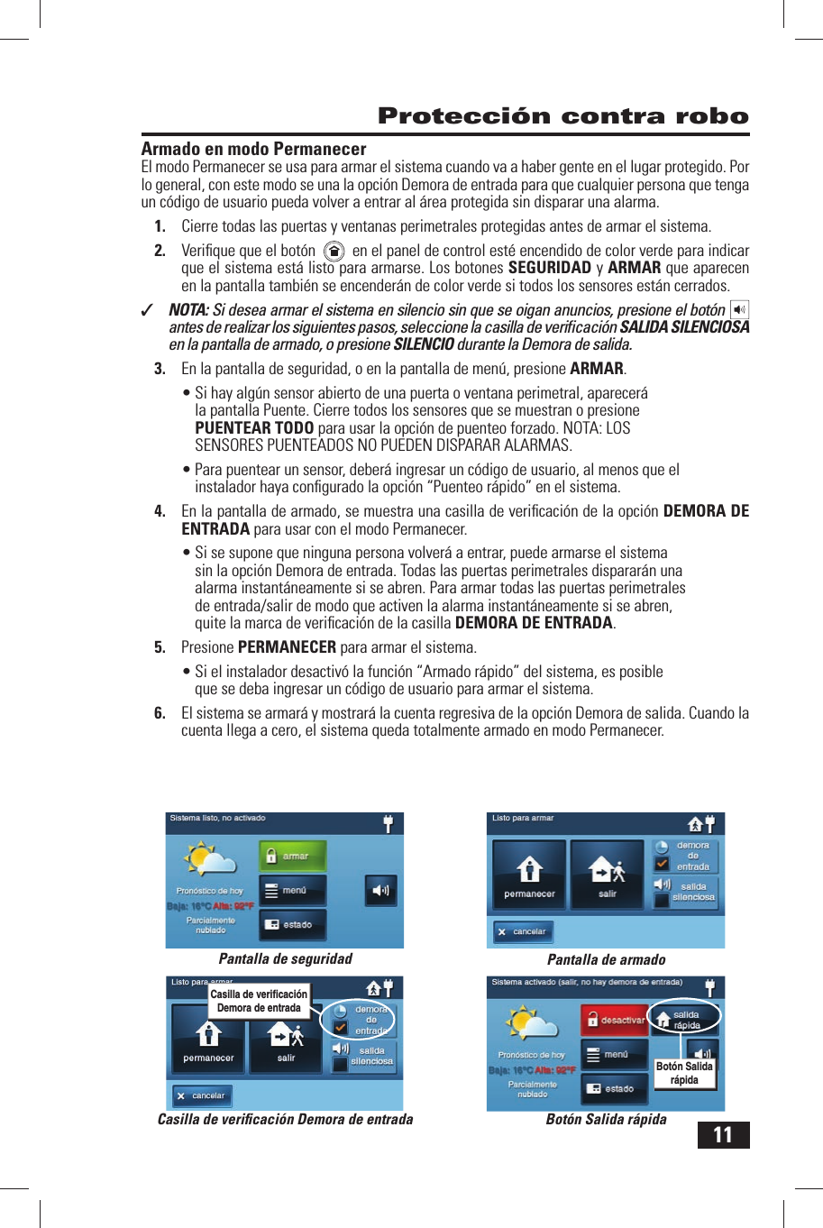 11Armado en modo PermanecerEl modo Permanecer se usa para armar el sistema cuando va a haber gente en el lugar protegido. Por lo general, con este modo se una la opci&oacute;n Demora de entrada para que cualquier persona que tenga un c&oacute;digo de usuario pueda volver a entrar  al &aacute;rea protegida sin disparar una alarma.1.  Cierre todas las puertas y ventanas perimetrales protegidas antes de armar el sistema.2.  Veriﬁ que que el bot&oacute;n      en el panel de control est&eacute; encendido de color verde para indicar que el sistema est&aacute; listo para armarse. Los botones SEGURIDAD y  ARMAR que aparecen en la pantalla tambi&eacute;n se encender&aacute;n de color verde si todos los sensores est&aacute;n cerrados.✓  NOTA: Si desea armar el sistema en silencio sin que se oigan anuncios, presione el bot&oacute;n   antes de realizar los siguientes pasos, seleccione la casilla de veriﬁ caci&oacute;n SALIDA SILENCIOSA en la pantalla de armado, o presione SILENCIO durante la Demora de salida.3.  En la pantalla de seguridad, o en la pantalla de men&uacute;, presione ARMAR.&bull; Si hay alg&uacute;n sensor abierto de una puerta o ventana perimetral, aparecer&aacute; la pantalla Puente. Cierre todos los sensores que se muestran o presione PUENTEAR TODO para usar la opci&oacute;n de puenteo forzado. NOTA: LOS SENSORES PUENTEADOS NO PUEDEN DISPARAR ALARMAS.&bull; Para puentear un sensor, deber&aacute; ingresar un c&oacute;digo de usuario, al menos que elinstalador haya conﬁ gurado la opci&oacute;n &ldquo; Puenteo r&aacute;pido&rdquo; en el sistema.4.  En la pantalla de armado, se muestra una casilla de veriﬁ caci&oacute;n de la opci&oacute;n DEMORA DE ENTRADA para usar con el modo Permanecer.&bull; Si se supone que ninguna persona volver&aacute; a entrar, puede armarse el sistema sin la opci&oacute;n Demora de entrada. Todas las puertas perimetrales disparar&aacute;n una alarma instant&aacute;neamente si se abren. Para armar todas las puertas perimetrales de entrada/salir de modo que activen la alarma instant&aacute;neamente si se abren, quite la marca de veriﬁ caci&oacute;n de la casilla  DEMORA DE ENTRADA. 5.  Presione  PERMANECER para armar el sistema.&bull; Si el instalador desactiv&oacute; la funci&oacute;n &ldquo; Armado r&aacute;pido&rdquo; del sistema, es posible que se deba ingresar un c&oacute;digo de usuario para armar el sistema.6.  El sistema se armar&aacute; y mostrar&aacute; la cuenta regresiva de la opci&oacute;n  Demora de salida. Cuando la cuenta llega a cero, el sistema queda totalmente armado en modo Permanecer. Protecci&oacute;n contra roboPantalla de seguridad Pantalla de armadoBot&oacute;n Salida r&aacute;pidaBot&oacute;n Salida r&aacute;pidaCasilla de veriﬁ caci&oacute;n Demora de entradaCasilla de veriﬁ caci&oacute;n Demora de entrada
