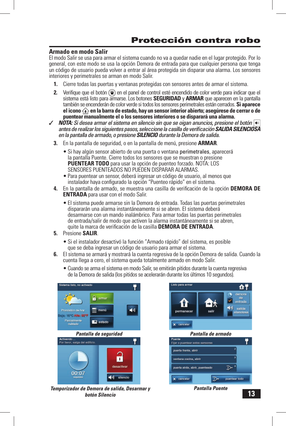 13Armado en modo SalirEl modo  Salir se usa para armar el sistema cuando no va a quedar nadie en el lugar protegido. Por lo general, con este modo se usa la opci&oacute;n Demora de entrada para que cualquier persona que tenga un c&oacute;digo de usuario pueda volver a entrar  al &aacute;rea protegida sin disparar una alarma. Los sensores interiores y perimetrales se arman en modo Salir.1.  Cierre todas las puertas y ventanas protegidas con sensores antes de armar el sistema.2.  Veriﬁ que que el bot&oacute;n    en el panel de control est&eacute; encendido de color verde para indicar que el sistema est&aacute; listo para armarse. Los botones SEGURIDAD y  ARMAR que aparecen en la pantalla tambi&eacute;n se encender&aacute;n de color verde si todos los sensores perimetrales est&aacute;n cerrados. Si aparece el icono   en la barra de estado, hay un sensor interior abierto; aseg&uacute;rese de cerrar o de puentear manualmente el o los sensores interiores o se disparar&aacute; una alarma.✓  NOTA: Si desea armar el sistema en silencio sin que se oigan anuncios, presione el bot&oacute;n antes de realizar los siguientes pasos, seleccione la casilla de veriﬁ caci&oacute;n SALIDA SILENCIOSA en la pantalla de armado, o presione SILENCIO durante la Demora de salida.3.  En la pantalla de seguridad, o en la pantalla de men&uacute;, presione ARMAR.&bull; Si hay alg&uacute;n sensor abierto de una puerta o ventana perimetrales, aparecer&aacute; la pantalla Puente. Cierre todos los sensores que se muestran o presione  PUENTEAR TODO para usar la opci&oacute;n de puenteo forzado. NOTA: LOS SENSORES PUENTEADOS NO PUEDEN DISPARAR ALARMAS.&bull; Para puentear un sensor, deber&aacute; ingresar un c&oacute;digo de usuario, al menos que instalador haya conﬁ gurado la opci&oacute;n &ldquo; Puenteo r&aacute;pido&rdquo; en el sistema.4.  En la pantalla de armado, se muestra una casilla de veriﬁ caci&oacute;n de la opci&oacute;n DEMORA DE ENTRADA para usar con el modo Salir.&bull; El sistema puede armarse sin la  Demora de entrada. Todas las puertas perimetrales disparar&aacute;n una alarma instant&aacute;neamente si se abren. El sistema deber&aacute; desarmarse con un mando inal&aacute;mbrico. Para armar todas las puertas perimetrales de entrada/salir de modo que activen la alarma instant&aacute;neamente si se abren, quite la marca de veriﬁ caci&oacute;n de la casilla  DEMORA DE ENTRADA.5.  Presione  SALIR.&bull; Si el instalador desactiv&oacute; la funci&oacute;n &ldquo; Armado r&aacute;pido&rdquo; del sistema, es posible que se deba ingresar un c&oacute;digo de usuario para armar el sistema.6.  El sistema se armar&aacute; y mostrar&aacute; la cuenta regresiva de la opci&oacute;n  Demora de salida. Cuando la cuenta llega a cero, el sistema queda totalmente armado en modo Salir.&bull; Cuando se arma el sistema en modo Salir, se emitir&aacute;n pitidos durante la cuenta regresiva de la Demora de salida (los pitidos se acelerar&aacute;n durante los &uacute;ltimos 10 segundos). Protecci&oacute;n contra roboPantalla de seguridad Pantalla de armadoPantalla PuenteTemporizador de Demora de salida, Desarmar y bot&oacute;n Silencio