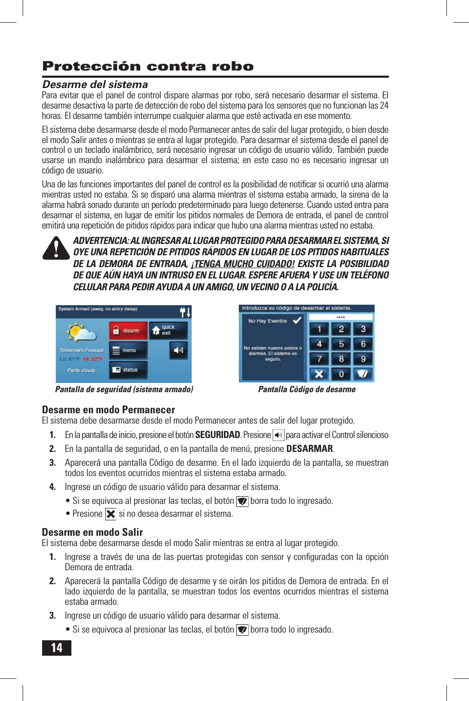 14Desarme del sistemaPara evitar que el panel de control dispare alarmas por robo, ser&aacute; necesario desarmar el sistema. El desarme desactiva la parte de detecci&oacute;n de robo del sistema para los sensores que no funcionan las 24 horas. El desarme tambi&eacute;n interrumpe cualquier alarma que est&eacute; activada en ese momento.El sistema debe desarmarse desde el modo Permanecer antes de salir del lugar protegido, o bien desde el modo Salir antes o mientras se entra al lugar protegido. Para desarmar el sistema desde el panel de control o un teclado inal&aacute;mbrico, ser&aacute; necesario ingresar un c&oacute;digo de usuario v&aacute;lido. Tambi&eacute;n puede usarse un mando inal&aacute;mbrico para desarmar el sistema; en este caso no es necesario ingresar un c&oacute;digo de usuario.Una de las funciones importantes del panel de control es la posibilidad de notiﬁ car si ocurri&oacute; una alarma mientras usted no estaba. Si se dispar&oacute; una alarma mientras el sistema estaba armado, la sirena de la alarma habr&aacute; sonado durante un per&iacute;odo predeterminado para luego detenerse. Cuando usted entra para desarmar el sistema, en lugar de emitir los pitidos normales de Demora de entrada, el panel de control emitir&aacute; una repetici&oacute;n de pitidos r&aacute;pidos para indicar que hubo una alarma mientras usted no estaba.ADVERTENCIA: AL INGRESAR AL LUGAR PROTEGIDO PARA DESARMAR EL SISTEMA, SI OYE UNA REPETICI&Oacute;N DE PITIDOS R&Aacute;PIDOS EN LUGAR DE LOS PITIDOS HABITUALES DE LA DEMORA DE ENTRADA, &iexcl;TENGA MUCHO CUIDADO! EXISTE LA POSIBILIDAD DE QUE A&Uacute;N HAYA UN INTRUSO EN EL LUGAR. ESPERE AFUERA Y USE UN TEL&Eacute;FONO CELULAR PARA PEDIR AYUDA A UN AMIGO, UN VECINO O A LA POLIC&Iacute;A.Desarme en modo PermanecerEl sistema debe desarmarse desde el modo Permanecer antes de salir del lugar protegido.1.  En la pantalla de inicio, presione el bot&oacute;n  SEGURIDAD. Presione   para activar el Control silencioso2.  En la pantalla de seguridad, o en la pantalla de men&uacute;, presione  DESARMAR.3.  Aparecer&aacute; una pantalla C&oacute;digo de desarme. En el lado izquierdo de la pantalla, se muestran todos los eventos ocurridos mientras el sistema estaba armado.4.  Ingrese un c&oacute;digo de usuario v&aacute;lido para desarmar el sistema.&bull; Si se equivoca al presionar las teclas, el bot&oacute;n   borra todo lo ingresado.&bull; Presione   si no desea desarmar el sistema. Desarme en modo SalirEl sistema debe desarmarse desde el modo Salir mientras se entra al lugar protegido.1.  Ingrese a trav&eacute;s de una de las puertas protegidas con sensor y conﬁ guradas con la opci&oacute;n Demora de entrada.2.  Aparecer&aacute; la pantalla C&oacute;digo de desarme y se oir&aacute;n los pitidos de Demora de entrada. En el lado izquierdo de la pantalla, se muestran todos los eventos ocurridos mientras el sistema estaba armado.3.  Ingrese un c&oacute;digo de usuario v&aacute;lido para desarmar el sistema.&bull; Si se equivoca al presionar las teclas, el bot&oacute;n   borra todo lo ingresado.Protecci&oacute;n contra roboPantalla C&oacute;digo de desarmePantalla de seguridad (sistema armado)
