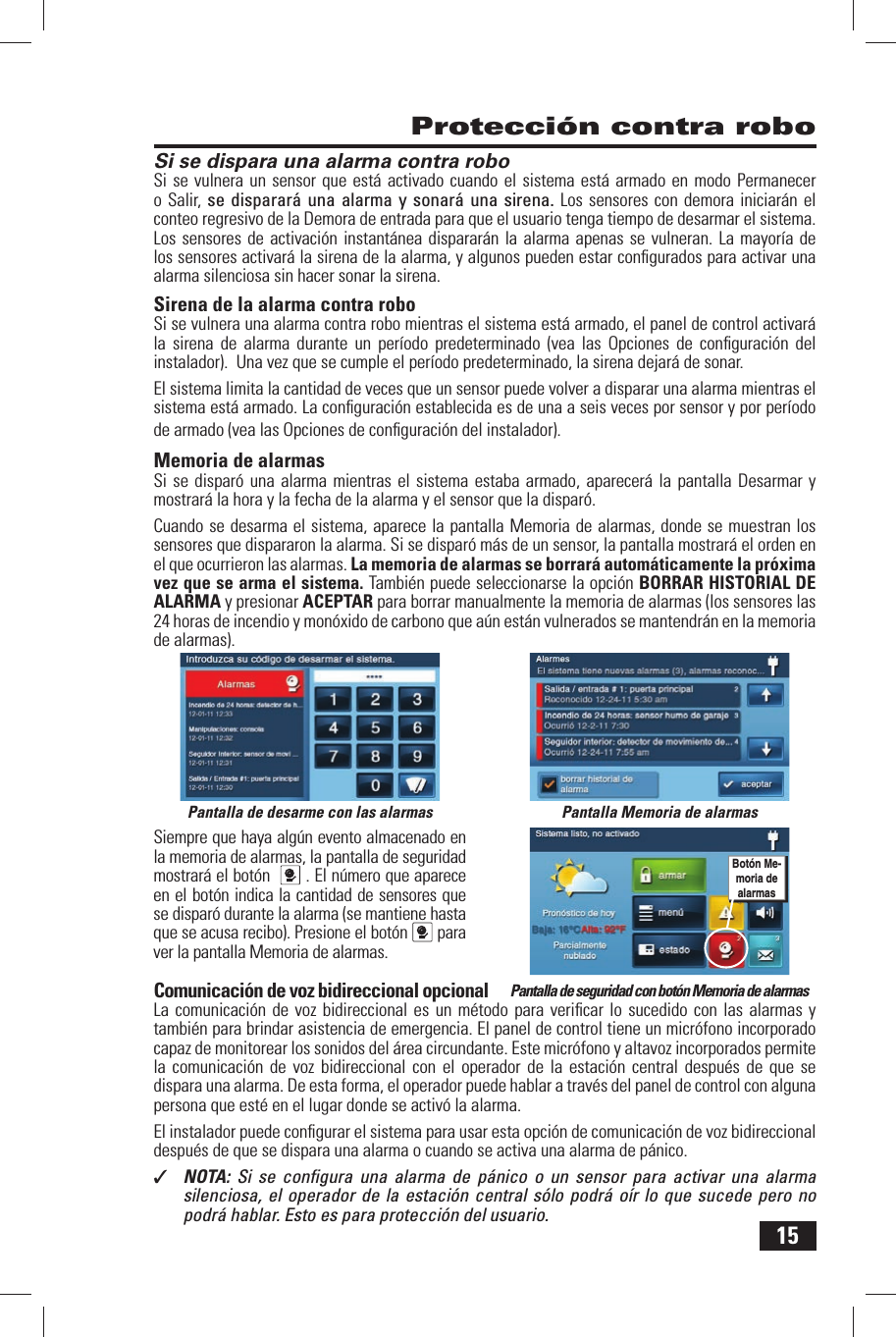 15Si se dispara una alarma contra roboSi se vulnera un sensor que est&aacute; activado cuando el sistema est&aacute; armado en modo Permanecer o Salir, se disparar&aacute; una alarma y sonar&aacute; una sirena. Los sensores con demora iniciar&aacute;n el conteo regresivo de la Demora de entrada para que el usuario tenga tiempo de desarmar el sistema. Los sensores de activaci&oacute;n instant&aacute;nea disparar&aacute;n la alarma apenas se vulneran. La mayor&iacute;a de los sensores activar&aacute; la sirena de la alarma, y algunos pueden estar conﬁ gurados para activar una alarma silenciosa sin hacer sonar la sirena.Sirena de la alarma  contra roboSi se vulnera una alarma contra robo mientras el sistema est&aacute; armado, el panel de control activar&aacute; la sirena de alarma durante un per&iacute;odo predeterminado (vea las Opciones de conﬁ guraci&oacute;n del instalador).  Una vez que se cumple el per&iacute;odo predeterminado, la sirena dejar&aacute; de sonar.El sistema limita la cantidad de veces que un sensor puede volver a disparar una alarma mientras el sistema est&aacute; armado. La conﬁ guraci&oacute;n establecida es de una a seis veces por sensor y por per&iacute;odo de armado (vea las Opciones de conﬁ guraci&oacute;n del instalador).Memoria de alarmasSi se dispar&oacute; una alarma mientras el sistema estaba armado,  aparecer&aacute; la pantalla Desarmar y mostrar&aacute; la hora y la fecha de la alarma y el sensor que la dispar&oacute;.Cuando se desarma el sistema, aparece la pantalla Memoria de alarmas,  donde se muestran los sensores que dispararon la alarma. Si se dispar&oacute; m&aacute;s de un sensor, la pantalla mostrar&aacute; el orden en el que ocurrieron las alarmas. La memoria de alarmas se borrar&aacute; autom&aacute;ticamente la pr&oacute;xima vez que se arma el sistema. Tambi&eacute;n puede seleccionarse la opci&oacute;n  BORRAR HISTORIAL DE ALARMA y presionar ACEPTAR para borrar manualmente la memoria de alarmas (los sensores las 24 horas de incendio y mon&oacute;xido de carbono que a&uacute;n est&aacute;n vulnerados se mantendr&aacute;n en la memoria de alarmas).Siempre que haya alg&uacute;n evento almacenado en la memoria de alarmas, la pantalla de seguridad mostrar&aacute; el bot&oacute;n   . El n&uacute;mero que aparece en el bot&oacute;n indica la cantidad de sensores que se dispar&oacute; durante la alarma (se mantiene hasta que se acusa recibo). Presione el bot&oacute;n  para ver la pantalla Memoria de alarmas. Comunicaci&oacute;n de voz bidireccional opcionalLa comunicaci&oacute;n de voz bidireccional es un m&eacute;todo para veriﬁ car lo sucedido con las alarmas y tambi&eacute;n para brindar asistencia de emergencia. El panel de control tiene un micr&oacute;fono incorporado capaz de monitorear los sonidos del &aacute;rea circundante. Este micr&oacute;fono  y altavoz incorporados permite la comunicaci&oacute;n de voz bidireccional con el operador de la estaci&oacute;n central despu&eacute;s de que se dispara una alarma. De esta forma, el operador puede hablar a trav&eacute;s del panel de control con alguna persona que est&eacute; en el lugar donde se activ&oacute; la alarma .El instalador puede conﬁ gurar el sistema para usar esta opci&oacute;n de comunicaci&oacute;n de voz bidireccional despu&eacute;s de que se dispara una alarma o cuando se activa una alarma de p&aacute;nico.✓  NOTA:  Si se conﬁ gura una alarma de p&aacute;nico o un sensor para activar una alarma silenciosa, el operador de la estaci&oacute;n central s&oacute;lo podr&aacute; o&iacute;r lo que sucede pero no podr&aacute; hablar. Esto es para protecci&oacute;n del usuario. Protecci&oacute;n contra roboPantalla de desarme con las alarmas Pantalla Memoria de alarmasPantalla de seguridad con bot&oacute;n Memoria de alarmasBot&oacute;n Me-moria de alarmas