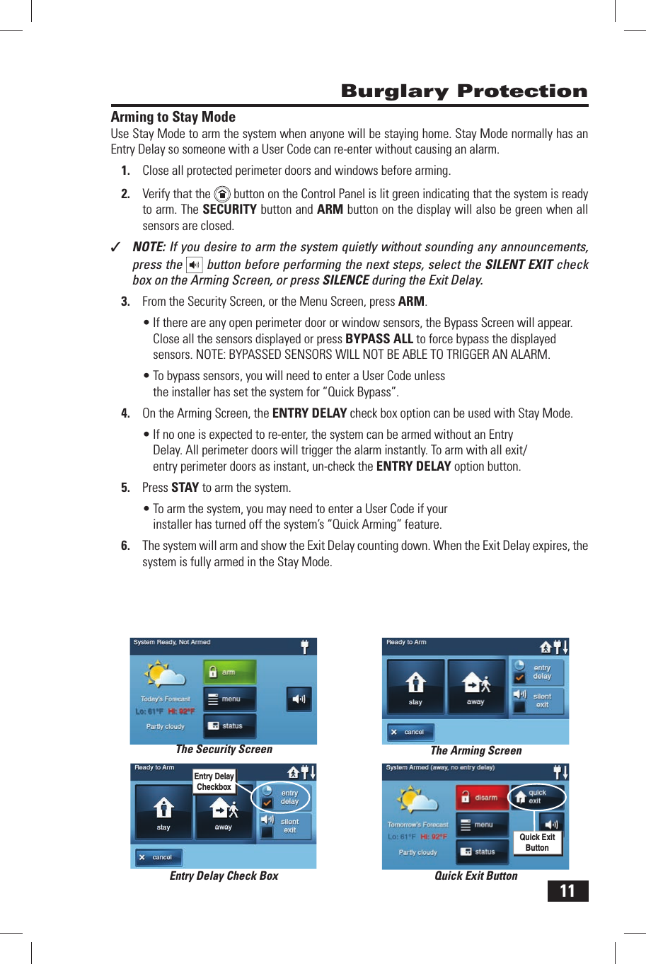 11Arming to Stay ModeUse Stay Mode to arm the system when anyone will be staying home. Stay Mode normally has an Entry Delay so someone with a  User Code can re-enter without causing an alarm.1.  Close all protected perimeter doors and windows before arming.2.  Verify that the    button on the Control Panel is lit green indicating that the system is ready to arm. The SECURITY button and  ARM button on the display will also be green when all sensors are closed.✓  NOTE: If you desire to arm the system quietly without sounding any announcements, press the   button before performing the next steps, select the SILENT EXIT check box on the Arming Screen, or press SILENCE during the Exit Delay.3.  From the Security Screen, or the Menu Screen, press ARM.&bull; If there are any open perimeter door or window sensors, the Bypass Screen will appear. Close all the sensors displayed or press BYPASS ALL to force bypass the displayed sensors. NOTE: BYPASSED SENSORS WILL NOT BE ABLE TO TRIGGER AN ALARM.&bull; To bypass sensors, you will need to enter a User Code unless the installer has set the system for &ldquo; Quick Bypass&rdquo;.4.  On the Arming Screen, the ENTRY DELAY check box option can be used with Stay Mode.&bull; If no one is expected to re-enter, the system can be armed without an Entry Delay. All perimeter doors will trigger the alarm instantly. To arm with all exit/entry perimeter doors as instant, un-check the  ENTRY DELAY option button. 5.  Press  STAY to arm the system.&bull; To arm the system, you may need to enter a User Code if your installer has turned off the system&rsquo;s &ldquo; Quick Arming&rdquo; feature.6.  The system will arm and show the  Exit Delay counting down. When the Exit Delay expires, the system is fully armed in the Stay Mode. Burglary ProtectionThe Security Screen The Arming ScreenQuick Exit ButtonQuick Exit ButtonEntry Delay Check BoxEntry Delay Checkbox
