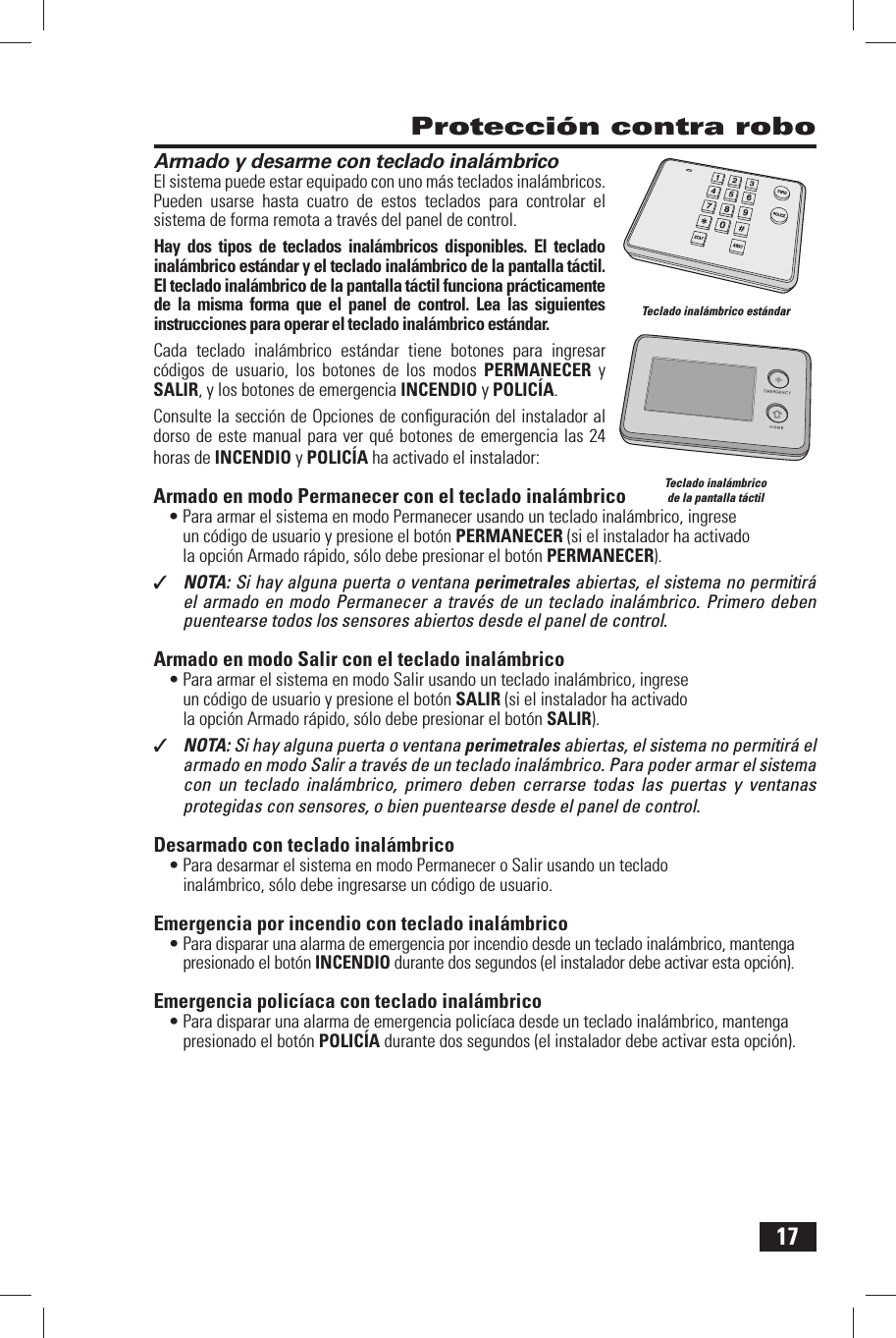 17Armado y desarme con teclado inal&aacute;mbricoEl sistema puede estar equipado con uno m&aacute;s teclados inal&aacute;mbricos. Pueden usarse hasta cuatro de estos teclados para controlar el sistema de forma remota a trav&eacute;s del panel de control.Hay dos tipos de teclados inal&aacute;mbricos disponibles. El teclado inal&aacute;mbrico est&aacute;ndar y el teclado inal&aacute;mbrico de la pantalla t&aacute;ctil. El teclado inal&aacute;mbrico de la pantalla t&aacute;ctil funciona pr&aacute;cticamente de la misma forma que el panel de control. Lea las siguientes instrucciones para operar el teclado inal&aacute;mbrico est&aacute;ndar.Cada teclado inal&aacute;mbrico est&aacute;ndar tiene botones para ingresar c&oacute;digos de usuario, los botones de los modos PERMANECER y SALIR, y los botones de emergencia INCENDIO y POLIC&Iacute;A.Consulte la secci&oacute;n de Opciones de conﬁ guraci&oacute;n del instalador al dorso de este manual para ver qu&eacute; botones de emergencia las 24 horas de INCENDIO y POLIC&Iacute;A ha activado el instalador: Armado en modo Permanecer con el teclado inal&aacute;mbrico&bull; Para armar el sistema en modo Permanecer usando un teclado inal&aacute;mbrico, ingrese un c&oacute;digo de usuario y presione el bot&oacute;n PERMANECER (si el instalador ha activado la opci&oacute;n Armado r&aacute;pido, s&oacute;lo debe presionar el bot&oacute;n  PERMANECER).✓  NOTA: Si hay alguna puerta o ventana perimetrales abiertas, el sistema no permitir&aacute; el armado en modo Permanecer a trav&eacute;s de un teclado inal&aacute;mbrico. Primero deben puentearse todos los sensores abiertos desde el panel de control. Armado en modo Salir con el teclado inal&aacute;mbrico&bull; Para armar el sistema en modo Salir usando un teclado inal&aacute;mbrico, ingrese un c&oacute;digo de usuario y presione el bot&oacute;n SALIR (si el instalador ha activado la opci&oacute;n Armado r&aacute;pido, s&oacute;lo debe presionar el bot&oacute;n  SALIR).✓  NOTA: Si hay alguna puerta o ventana perimetrales abiertas, el sistema no permitir&aacute; el armado en modo Salir a trav&eacute;s de un teclado inal&aacute;mbrico. Para poder armar el sistema con un teclado inal&aacute;mbrico, primero deben cerrarse todas las puertas y ventanas protegidas con sensores, o bien puentearse desde el panel de control.Desarmado con teclado inal&aacute;mbrico&bull; Para desarmar el sistema en modo Permanecer o Salir usando un teclado inal&aacute;mbrico, s&oacute;lo debe ingresarse un c&oacute;digo de usuario. Emergencia por incendio con teclado inal&aacute;mbrico&bull; Para disparar una alarma de emergencia por incendio desde un teclado inal&aacute;mbrico, mantenga presionado el bot&oacute;n  INCENDIO durante dos segundos (el instalador debe activar esta opci&oacute;n). Emergencia polic&iacute;aca con teclado inal&aacute;mbrico&bull; Para disparar una alarma de emergencia polic&iacute;aca desde un teclado inal&aacute;mbrico, mantenga presionado el bot&oacute;n  POLIC&Iacute;A durante dos segundos (el instalador debe activar esta opci&oacute;n). Protecci&oacute;n contra roboTeclado inal&aacute;mbrico est&aacute;ndarTeclado inal&aacute;mbrico de la pantalla t&aacute;ctil