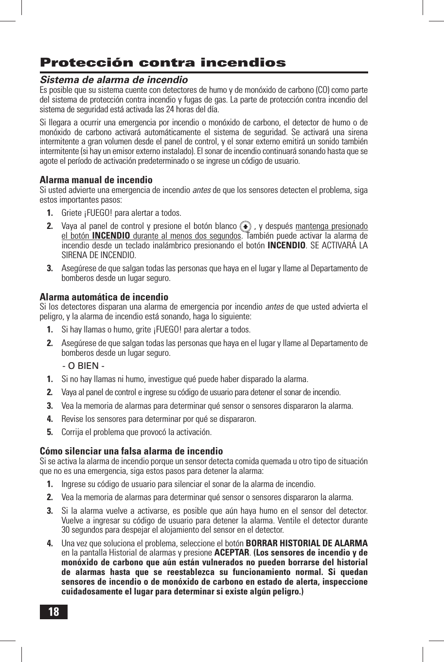 18 Protecci&oacute;n contra incendios Sistema de alarma de incendioEs posible que su sistema cuente con detectores  de humo y de mon&oacute;xido de carbono  (CO) como parte del sistema de protecci&oacute;n contra incendio y fugas de gas. La parte de protecci&oacute;n contra incendio del sistema de seguridad est&aacute; activada las 24 horas del d&iacute;a.Si llegara a ocurrir una emergencia por incendio o mon&oacute;xido de carbono, el detector de humo o de mon&oacute;xido de carbono activar&aacute; autom&aacute;ticamente el sistema de seguridad. Se activar&aacute; una sirena intermitente a gran volumen desde el panel de control, y el sonar externo emitir&aacute; un sonido tambi&eacute;n intermitente (si hay un emisor externo instalado). El sonar de incendio continuar&aacute; sonando hasta que se agote el per&iacute;odo de activaci&oacute;n predeterminado o se ingrese un c&oacute;digo de usuario. Alarma manual de incendioSi usted advierte una emergencia de incendio antes de que los sensores detecten el problema, siga estos importantes pasos:1.  Griete &iexcl;FUEGO! para alertar a todos.2.  Vaya al panel de control y presione el bot&oacute;n blanco   , y despu&eacute;s mantenga presionado el bot&oacute;n  INCENDIO durante al menos dos segundos. Tambi&eacute;n puede activar la alarma de incendio desde un teclado inal&aacute;mbrico presionando el bot&oacute;n INCENDIO. SE ACTIVAR&Aacute; LA SIRENA DE INCENDIO.3.  Aseg&uacute;rese de que salgan todas las personas que haya en el lugar y llame al Departamento de bomberos desde un lugar seguro. Alarma autom&aacute;tica de incendioSi los detectores disparan una alarma de emergencia por incendio antes de que usted advierta el peligro, y la alarma de incendio est&aacute; sonando, haga lo siguiente:1.  Si hay llamas o humo, grite &iexcl;FUEGO! para alertar a todos.2.  Aseg&uacute;rese de que salgan todas las personas que haya en el lugar y llame al Departamento de bomberos desde un lugar seguro.- O BIEN -1.  Si no hay llamas ni humo, investigue qu&eacute; puede haber disparado la alarma.2.  Vaya al panel de control e ingrese su c&oacute;digo de usuario para detener el sonar de incendio.3.  Vea la memoria de alarmas para determinar qu&eacute; sensor o sensores dispararon la alarma.4.  Revise los sensores para determinar por qu&eacute; se dispararon.5.  Corrija el problema que provoc&oacute; la activaci&oacute;n. C&oacute;mo silenciar una falsa alarma de incendioSi se activa la alarma de incendio porque un sensor detecta comida quemada u otro tipo de situaci&oacute;n que no es una emergencia, siga estos pasos para detener la alarma:1.  Ingrese su c&oacute;digo de usuario para silenciar el sonar de la alarma de incendio .2.  Vea la memoria de alarmas para determinar qu&eacute; sensor o sensores dispararon la alarma.3.  Si la alarma vuelve a activarse, es posible que a&uacute;n haya humo en el sensor del detector. Vuelve a ingresar su c&oacute;digo de usuario para detener la alarma. Ventile el detector durante 30 segundos para despejar el alojamiento del sensor en el detector.4.  Una vez que soluciona el problema, seleccione el bot&oacute;n  BORRAR HISTORIAL DE ALARMA en la pantalla  Historial de alarmas y presione ACEPTAR. (Los sensores de incendio y de mon&oacute;xido de carbono que a&uacute;n est&aacute;n vulnerados no pueden borrarse del historial de alarmas hasta que se reestablezca su funcionamiento normal. Si quedan sensores de incendio o de mon&oacute;xido de carbono en estado de alerta, inspeccione cuidadosamente el lugar para determinar si existe alg&uacute;n peligro.)