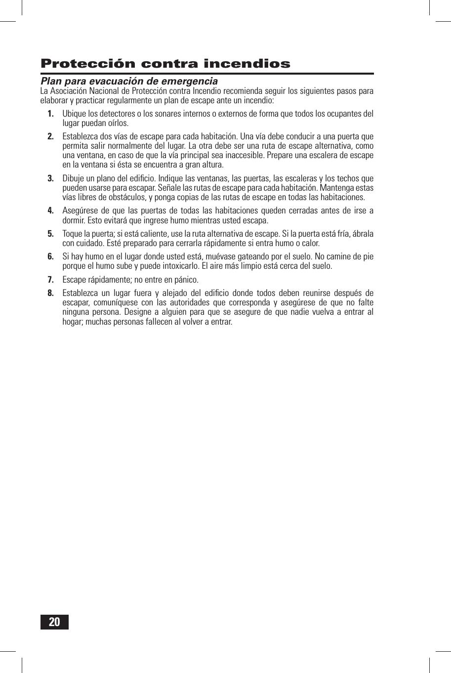 20 Protecci&oacute;n contra incendios Plan para evacuaci&oacute;n de emergenciaLa Asociaci&oacute;n Nacional de Protecci&oacute;n contra Incendio recomienda seguir los siguientes pasos para elaborar y practicar regularmente un plan de escape ante un incendio:1.  Ubique los detectores o los sonares internos o externos de forma que todos los ocupantes del lugar puedan o&iacute;rlos.2.  Establezca dos v&iacute;as de escape para cada habitaci&oacute;n. Una v&iacute;a debe conducir a una puerta que permita salir normalmente del lugar. La otra debe ser una ruta de escape alternativa, como una ventana, en caso de que la v&iacute;a principal sea inaccesible. Prepare una escalera de escape en la ventana si &eacute;sta se encuentra a gran altura.3.  Dibuje un plano del ediﬁ cio. Indique las ventanas, las puertas, las escaleras y los techos que pueden usarse para escapar. Se&ntilde;ale las rutas de escape para cada habitaci&oacute;n. Mantenga estas v&iacute;as libres de obst&aacute;culos, y ponga copias de las rutas de escape en todas las habitaciones.4.  Aseg&uacute;rese de que las puertas de todas las habitaciones queden cerradas antes de irse a dormir. Esto evitar&aacute; que ingrese humo mientras usted escapa.5.  Toque la puerta; si est&aacute; caliente, use la ruta alternativa de escape. Si la puerta est&aacute; fr&iacute;a, &aacute;brala con cuidado. Est&eacute; preparado para cerrarla r&aacute;pidamente si entra humo o calor.6.  Si hay humo en el lugar donde usted est&aacute;, mu&eacute;vase gateando por el suelo. No camine de pie porque el humo sube y puede intoxicarlo. El aire m&aacute;s limpio est&aacute; cerca del suelo.7.  Escape r&aacute;pidamente; no entre en p&aacute;nico.8.  Establezca un lugar fuera y alejado del ediﬁ cio donde todos deben reunirse despu&eacute;s de escapar, comun&iacute;quese con las autoridades que corresponda y aseg&uacute;rese de que no falte ninguna persona. Designe a alguien para que se asegure de que nadie vuelva a entrar al hogar; muchas personas fallecen al volver a entrar.
