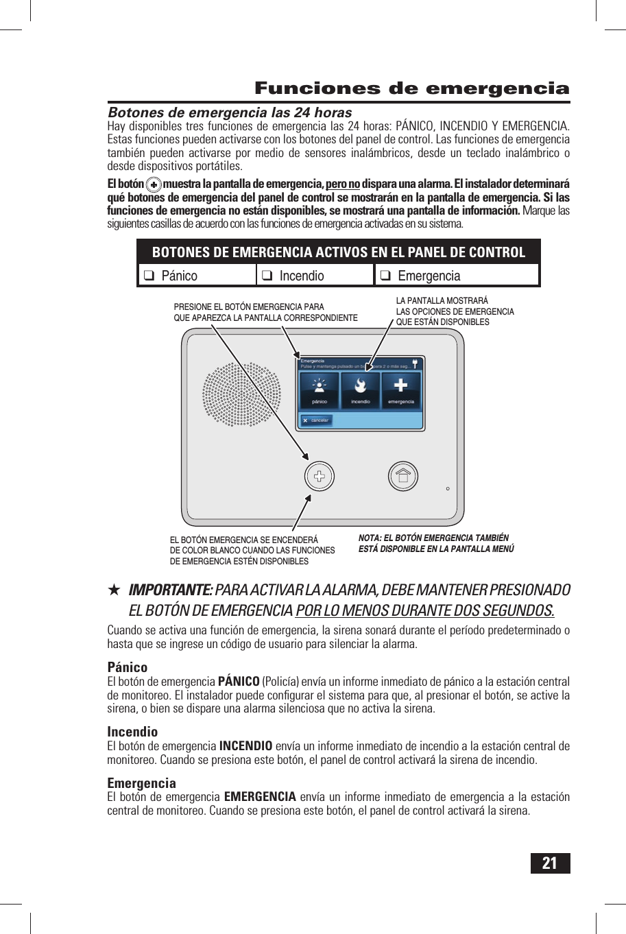 21 Botones de emergencia las 24 horasHay disponibles tres funciones de emergencia las 24 horas: P&Aacute;NICO, INCENDIO Y EMERGENCIA. Estas funciones pueden activarse con los botones del panel de control. Las funciones de emergencia tambi&eacute;n pueden activarse por medio de sensores inal&aacute;mbricos, desde un teclado inal&aacute;mbrico o desde dispositivos port&aacute;tiles.El bot&oacute;n  muestra la pantalla de emergencia, pero no dispara una alarma. El instalador determinar&aacute; qu&eacute; botones de emergencia del panel de control se mostrar&aacute;n en la pantalla de emergencia. Si las funciones de emergencia no est&aacute;n disponibles, se mostrar&aacute; una pantalla de informaci&oacute;n. Marque las siguientes casillas de acuerdo con las funciones de emergencia activadas en su sistema.BOTONES DE EMERGENCIA ACTIVOS EN EL PANEL DE CONTROL❑ P&aacute;nico ❑ Incendio❑ Emergencia★  IMPORTANTE: PARA ACTIVAR LA ALARMA, DEBE MANTENER PRESIONADO EL BOT&Oacute;N DE EMERGENCIA POR LO MENOS DURANTE DOS SEGUNDOS.Cuando se activa una funci&oacute;n de emergencia, la sirena sonar&aacute; durante el per&iacute;odo predeterminado o hasta que se ingrese un c&oacute;digo de usuario para silenciar la alarma.P&aacute;nicoEl bot&oacute;n de emergencia  P&Aacute;NICO (Polic&iacute;a) env&iacute;a un informe inmediato de p&aacute;nico a la estaci&oacute;n central de monitoreo. El instalador puede conﬁ gurar el sistema para que, al presionar el bot&oacute;n, se active la sirena, o bien se dispare una alarma silenciosa que no activa la sirena.IncendioEl bot&oacute;n de emergencia  INCENDIO env&iacute;a un informe inmediato de incendio a la estaci&oacute;n central de monitoreo. Cuando se presiona este bot&oacute;n, el panel de control activar&aacute; la sirena de incendio.EmergenciaEl bot&oacute;n de emergencia  EMERGENCIA env&iacute;a un informe inmediato de emergencia a la estaci&oacute;n central de monitoreo. Cuando se presiona este bot&oacute;n, el panel de control activar&aacute; la sirena. Funciones de emergenciaEL BOT&Oacute;N EMERGENCIA SE ENCENDER&Aacute; DE COLOR BLANCO CUANDO LAS FUNCIONES DE EMERGENCIA EST&Eacute;N DISPONIBLESLA PANTALLA MOSTRAR&Aacute; LAS OPCIONES DE EMERGENCIA QUE EST&Aacute;N DISPONIBLESPRESIONE EL BOT&Oacute;N EMERGENCIA PARA QUE APAREZCA LA PANTALLA CORRESPONDIENTE  NOTA: EL BOT&Oacute;N EMERGENCIA TAMBI&Eacute;N EST&Aacute; DISPONIBLE EN LA PANTALLA MEN&Uacute;