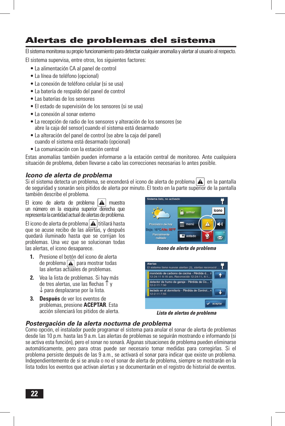 22Alertas de problemas del sistemaEl sistema monitorea su propio funcionamiento para detectar cualquier anomal&iacute;a y alertar al usuario al respecto.El sistema supervisa, entre otros, los siguientes factores:&bull; La alimentaci&oacute;n CA al panel de control&bull; La l&iacute;nea de tel&eacute;fono (opcional)&bull; La conexi&oacute;n de tel&eacute;fono celular (si se usa)&bull; La bater&iacute;a de respaldo del panel de control&bull; Las bater&iacute;as de los sensores&bull; El estado de supervisi&oacute;n de los sensores (si se usa)&bull; La conexi&oacute;n al sonar externo&bull; La recepci&oacute;n de radio de los sensores y alteraci&oacute;n de los sensores (se abre la caja del sensor) cuando el sistema est&aacute; desarmado&bull; La alteraci&oacute;n del panel de control (se abre la caja del panel) cuando el sistema est&aacute; desarmado (opcional)&bull; La comunicaci&oacute;n con la estaci&oacute;n centralEstas anomal&iacute;as tambi&eacute;n pueden informarse a la estaci&oacute;n central de monitoreo. Ante cualquiera situaci&oacute;n de problema, deben llevarse a cabo las correcciones necesarias lo antes posible. Icono de alerta de problemaSi el sistema detecta un problema, se encender&aacute; el icono de alerta de problema    en la pantalla de seguridad y sonar&aacute;n seis pitidos de alerta por minuto. El texto en la parte superior de la pantalla tambi&eacute;n describe el problema.El icono de alerta de problema   muestra un n&uacute;mero en la esquina superior derecha que representa la cantidad actual de alertas de problema.El icono de alerta de problema   titilar&aacute; hasta que se acuse recibo de las alertas, y despu&eacute;s quedar&aacute; iluminado hasta que se corrijan los problemas. Una vez que se solucionan todas las alertas, el icono desaparece.1.  Presione el bot&oacute;n del icono de alerta de problema   para mostrar todas las alertas actuales de problemas.2.  Vea la lista de problemas. Si hay m&aacute;s de tres alertas, use las ﬂ echas &uarr; y &darr; para desplazarse por la lista.3. Despu&eacute;s de ver los eventos de problemas, presione ACEPTAR. Esta acci&oacute;n silenciar&aacute; los pitidos de alerta. Postergaci&oacute;n de la alerta nocturna de problemaComo opci&oacute;n, el instalador puede programar el sistema para anular el sonar de alerta de problemas desde las 10 p.m. hasta las 9 a.m. Las alertas de problemas se seguir&aacute;n mostrando e informando (si se activa esta funci&oacute;n), pero el sonar no sonar&aacute;. Algunas situaciones de problema pueden eliminarse autom&aacute;ticamente, pero para otras puede ser necesario tomar medidas para corregirlas. Si el problema persiste despu&eacute;s de las 9 a.m., se activar&aacute; el sonar para indicar que existe un problema. Independientemente de si se anula o no el sonar de alerta de problema, siempre se mostrar&aacute;n en la lista todos los eventos que activan alertas y se documentar&aacute;n en el registro de historial de eventos.Lista de alertas de problemaIcono de alerta de problemaIcono