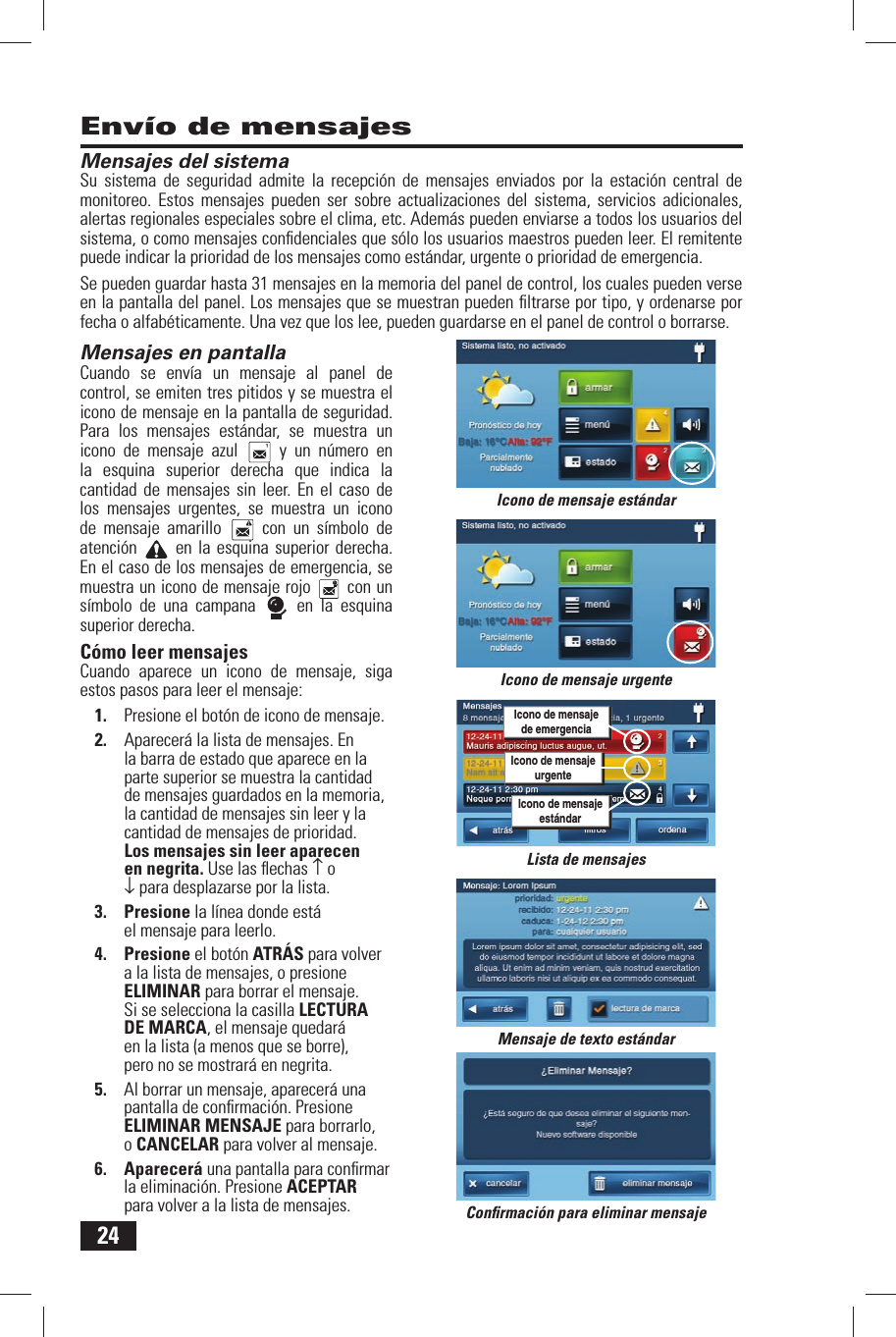 24Env&iacute;o de mensajesMensajes  del sistemaSu sistema de seguridad admite la recepci&oacute;n de mensajes enviados por la estaci&oacute;n central de monitoreo. Estos mensajes pueden ser sobre actualizaciones del sistema, servicios adicionales, alertas regionales especiales sobre el clima, etc. Adem&aacute;s pueden enviarse a todos los usuarios del sistema, o como mensajes conﬁ denciales que s&oacute;lo los usuarios maestros pueden leer. El remitente puede indicar la prioridad de los mensajes como est&aacute;ndar, urgente o prioridad de emergencia.Se pueden guardar hasta 31 mensajes en la memoria del panel de control, los cuales pueden verse en la pantalla del panel. Los mensajes que se muestran pueden ﬁ ltrarse por tipo, y ordenarse por fecha o alfab&eacute;ticamente. Una vez que los lee, pueden guardarse en el panel de control o borrarse.Mensajes  en pantallaCuando se env&iacute;a un mensaje al panel de control, se emiten tres pitidos y se muestra el icono de mensaje en la pantalla de seguridad. Para los mensajes est&aacute;ndar, se muestra un icono de mensaje azul   y un n&uacute;mero en la esquina superior derecha que indica la cantidad de mensajes sin leer. En el caso de los mensajes urgentes, se muestra un icono de mensaje amarillo   con un s&iacute;mbolo de atenci&oacute;n   en la esquina superior derecha. En el caso de los mensajes de emergencia, se muestra un icono de mensaje rojo   con un s&iacute;mbolo de una campana   en la esquina superior derecha.C&oacute;mo leer mensajes Cuando aparece un icono de mensaje, siga estos pasos para leer el mensaje:1.  Presione el bot&oacute;n de icono de mensaje.2.  Aparecer&aacute; la lista de mensajes. En la barra de estado que aparece en la parte superior se muestra la cantidad de mensajes guardados en la memoria, la cantidad de mensajes sin leer y la cantidad de mensajes de prioridad. Los mensajes sin leer aparecen en negrita. Use las ﬂ echas &uarr; o &darr; para desplazarse por la lista.3. Presione la l&iacute;nea donde est&aacute; el mensaje para leerlo.4. Presione el bot&oacute;n ATR&Aacute;S para volver a la lista de mensajes, o presione ELIMINAR para borrar el mensaje. Si se selecciona la casilla LECTURA DE MARCA, el mensaje quedar&aacute; en la lista (a menos que se borre), pero no se mostrar&aacute; en negrita.5.  Al borrar un mensaje, aparecer&aacute; una pantalla de conﬁ rmaci&oacute;n. Presione ELIMINAR MENSAJE para borrarlo, o CANCELAR para volver al mensaje.6. Aparecer&aacute; una pantalla para conﬁ rmar la eliminaci&oacute;n. Presione ACEPTAR para volver a la lista de mensajes.Mensaje de texto est&aacute;ndarConﬁ rmaci&oacute;n para eliminar mensajeIcono de mensaje est&aacute;ndarLista de mensajesIcono de mensaje urgenteIcono de mensajeurgenteIcono de mensajede emergenciaIcono de mensajeest&aacute;ndar