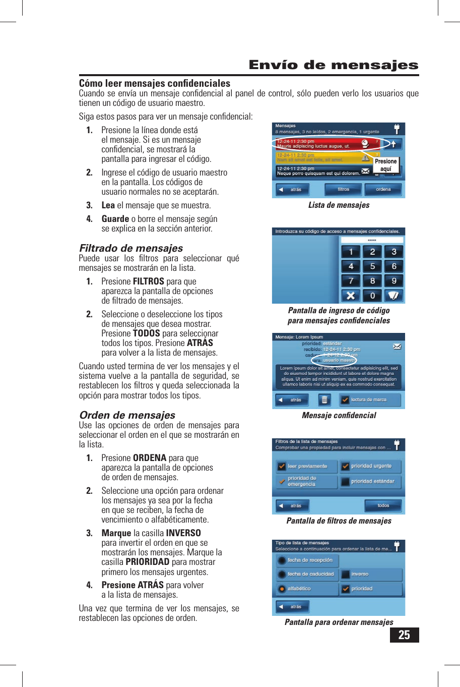 25C&oacute;mo leer mensajes conﬁ denciales Cuando se env&iacute;a un mensaje conﬁ dencial al panel de control, s&oacute;lo pueden verlo los usuarios que tienen un c&oacute;digo de usuario maestro.Siga estos pasos para ver un mensaje conﬁ dencial:1.  Presione la l&iacute;nea donde est&aacute; el mensaje. Si es un mensaje conﬁ dencial, se mostrar&aacute; la pantalla para ingresar el c&oacute;digo.2.  Ingrese el c&oacute;digo de usuario maestro en la pantalla. Los c&oacute;digos de usuario normales no se aceptar&aacute;n.3. Lea el mensaje que se muestra.4. Guarde o borre el mensaje seg&uacute;n se explica en la secci&oacute;n anterior.Filtrado de mensajes Puede usar los ﬁ ltros para seleccionar qu&eacute; mensajes se mostrar&aacute;n en la lista.1.  Presione FILTROS para que aparezca la pantalla de opciones de ﬁ ltrado de mensajes.2.  Seleccione o deseleccione los tipos de mensajes que desea mostrar. Presione TODOS para seleccionar todos los tipos. Presione ATR&Aacute;S para volver a la lista de mensajes.Cuando usted termina de ver los mensajes y el sistema vuelve a la pantalla de seguridad, se restablecen los ﬁ ltros y queda seleccionada la opci&oacute;n para mostrar todos los tipos.Orden de mensajes Use las opciones de orden de mensajes para seleccionar el orden en el que se mostrar&aacute;n en la lista.1.  Presione ORDENA para que aparezca la pantalla de opciones de orden de mensajes.2.  Seleccione una opci&oacute;n para ordenar los mensajes ya sea por la fecha en que se reciben, la fecha de vencimiento o alfab&eacute;ticamente.3. Marque la casilla INVERSO para invertir el orden en que se mostrar&aacute;n los mensajes. Marque la casilla PRIORIDAD para mostrar primero los mensajes urgentes.4. Presione ATR&Aacute;S para volver a la lista de mensajes.Una vez que termina de ver los mensajes, se restablecen las opciones de orden.Env&iacute;o de mensajesPantalla de ingreso de c&oacute;digo para mensajes conﬁ dencialesMensaje conﬁ dencialPantalla de ﬁ ltros de mensajesPantalla para ordenar mensajesLista de mensajesPresione aqu&iacute;