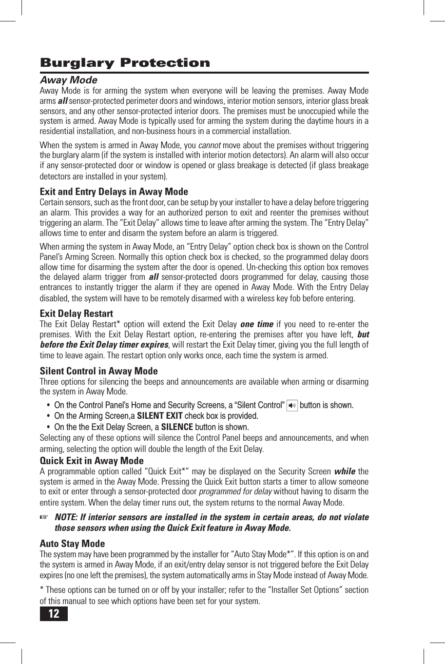 12 Away ModeAway Mode is for arming the system when everyone will be leaving the premises. Away Mode arms all sensor-protected perimeter doors and windows, interior motion sensors, interior glass break sensors, and any other sensor-protected interior doors. The premises must be unoccupied while the system is armed. Away Mode is typically used for arming the system during the daytime hours in a residential installation, and non-business hours in a commercial installation.When the system is armed in Away Mode, you cannot move about the premises without triggering the burglary alarm (if the system is installed with interior motion detectors). An alarm will also occur if any sensor-protected door or window is opened or glass breakage is detected (if glass breakage detectors are installed in your system). Exit and Entry Delays in Away ModeCertain sensors, such as the front door, can be setup by your installer to have a delay before triggering an alarm. This provides a way for an authorized person to exit and reenter the premises without triggering an alarm. The &ldquo; Exit Delay&rdquo; allows time to leave after arming the system. The &ldquo; Entry Delay&rdquo; allows time to enter and disarm the system before an alarm is triggered.When arming the system in Away Mode, an &ldquo;Entry Delay&rdquo; option check box is shown on the Control Panel&rsquo;s Arming Screen. Normally this option check box is checked, so the programmed delay doors allow time for disarming the system after the door is opened. Un-checking this option box removes the delayed alarm trigger from all sensor-protected doors programmed for delay, causing those entrances to instantly trigger the alarm if they are opened in Away Mode. With the Entry Delay disabled, the system will have to be remotely disarmed with a wireless key fob before entering. Exit Delay RestartThe Exit Delay Restart* option will extend the Exit Delay one time if you need to re-enter the premises. With the Exit Delay Restart option, re-entering the premises after you have left, but before the Exit Delay timer expires, will restart the Exit Delay timer, giving you the full length of time to leave again. The restart option only works once, each time the system is armed. Silent Control in Away ModeThree options for silencing the beeps and announcements are available when arming or disarming the system in Away Mode. &bull; On the Control Panel&rsquo;s Home and Security Screens, a &ldquo;Silent Control&rdquo;   button is shown.&bull; On the Arming Screen,a SILENT EXIT check box is provided.&bull; On the the Exit Delay Screen, a SILENCE button is shown.Selecting any of these options will silence the Control Panel beeps and announcements, and when arming, selecting the option will double the length of the Exit Delay. Quick Exit in Away ModeA programmable option called &ldquo;Quick Exit*&rdquo; may be displayed on the Security Screen while the system is armed in the Away Mode. Pressing the Quick Exit button starts a timer to allow someone to exit or enter through a sensor-protected door programmed for delay without having to disarm the entire system. When the delay timer runs out, the system returns to the normal Away Mode. ☞  NOTE: If interior sensors are installed in the system in certain areas, do not violate those sensors when using the Quick Exit feature in Away Mode. Auto Stay ModeThe system may have been programmed by the installer for &ldquo;Auto Stay Mode*&rdquo;. If this option is on and the system is armed in Away Mode, if an exit/entry delay sensor is not triggered before the Exit Delay expires (no one left the premises), the system automatically arms in Stay Mode instead of Away Mode.* These options can be turned on or off by your installer; refer to the &ldquo;Installer Set Options&rdquo; section of this manual to see which options have been set for your system. Burglary Protection