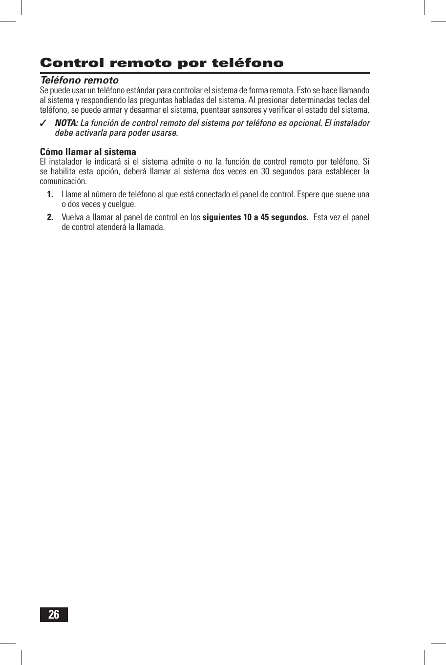 26 Control remoto por tel&eacute;fono Tel&eacute;fono remotoSe puede usar un tel&eacute;fono est&aacute;ndar para controlar el sistema de forma remota. Esto se hace llamando al sistema y respondiendo las preguntas habladas del sistema. Al presionar determinadas teclas del tel&eacute;fono, se puede armar y desarmar el sistema, puentear sensores y veriﬁ car el estado del sistema.✓  NOTA: La funci&oacute;n de control remoto del sistema por tel&eacute;fono es opcional. El instalador debe activarla para poder usarse.C&oacute;mo llamar al sistemaEl instalador le indicar&aacute; si el sistema admite o no la funci&oacute;n de control remoto por tel&eacute;fono. Si se habilita esta opci&oacute;n, deber&aacute; llamar al sistema dos veces en 30 segundos para establecer la comunicaci&oacute;n.1.  Llame al n&uacute;mero de tel&eacute;fono al que est&aacute; conectado el panel de control. Espere que suene una o dos veces y cuelgue.2.  Vuelva a llamar al panel de control en los siguientes 10 a 45 segundos.  Esta vez el panel de control atender&aacute; la llamada.