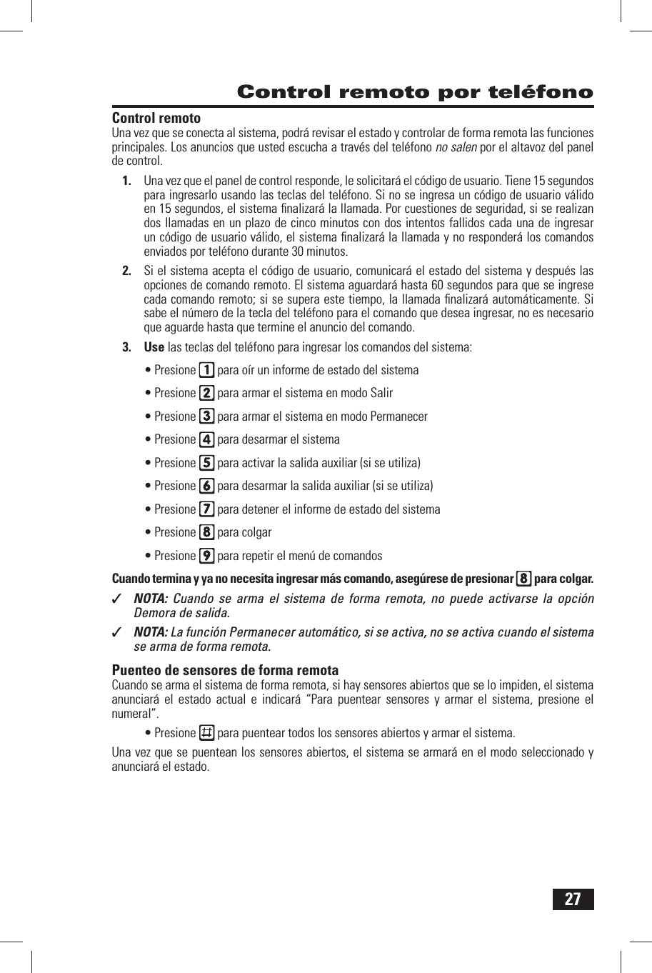 27 Control remoto por tel&eacute;fono Control  remotoUna vez que se conecta al sistema, podr&aacute; revisar el estado y controlar de forma remota las funciones principales. Los anuncios que usted escucha a trav&eacute;s del tel&eacute;fono no salen por el altavoz del panel de control.1.  Una vez que el panel de control responde, le solicitar&aacute; el c&oacute;digo de usuario. Tiene 15 segundos para ingresarlo usando las teclas del tel&eacute;fono. Si no se ingresa un c&oacute;digo de usuario v&aacute;lido en 15 segundos, el sistema ﬁ nalizar&aacute; la llamada. Por cuestiones de seguridad, si se realizan dos llamadas en un plazo de cinco minutos con dos intentos fallidos cada una de ingresar un c&oacute;digo de usuario v&aacute;lido, el sistema ﬁ nalizar&aacute; la llamada y no responder&aacute; los comandos enviados por tel&eacute;fono durante 30 minutos.2.  Si el sistema acepta el c&oacute;digo de usuario, comunicar&aacute; el estado del sistema y despu&eacute;s las opciones de comando remoto. El sistema aguardar&aacute; hasta 60 segundos para que se ingrese cada comando remoto; si se supera este tiempo, la llamada ﬁ nalizar&aacute; autom&aacute;ticamente. Si sabe el n&uacute;mero de la tecla del tel&eacute;fono para el comando que desea ingresar, no es necesario que aguarde hasta que termine el anuncio del comando.3. Use las teclas del tel&eacute;fono para ingresar los comandos del sistema:&bull; Presione   para o&iacute;r un informe de estado del sistema&bull; Presione   para armar el sistema en modo Salir&bull; Presione   para armar el sistema en modo Permanecer&bull; Presione   para desarmar el sistema&bull; Presione   para activar la salida auxiliar (si se utiliza)&bull; Presione   para desarmar la salida auxiliar (si se utiliza)&bull; Presione   para detener el informe de estado del sistema&bull; Presione   para colgar&bull; Presione   para repetir el men&uacute; de comandosCuando termina y ya no necesita ingresar m&aacute;s comando, aseg&uacute;rese de presionar  para colgar.✓  NOTA:  Cuando se arma el sistema de forma remota, no puede activarse la opci&oacute;n Demora de salida.✓  NOTA: La funci&oacute;n Permanecer autom&aacute;tico, si se activa, no se activa cuando el sistema se arma de forma remota. Puenteo de sensores de forma remotaCuando se arma el sistema de forma remota, si hay sensores abiertos que se lo impiden, el sistema anunciar&aacute; el estado actual e indicar&aacute; &ldquo;Para puentear sensores y armar el sistema, presione el numeral&rdquo;.&bull; Presione   para puentear todos los sensores abiertos y armar el sistema.Una vez que se puentean los sensores abiertos, el sistema se armar&aacute; en el modo seleccionado y anunciar&aacute; el estado.