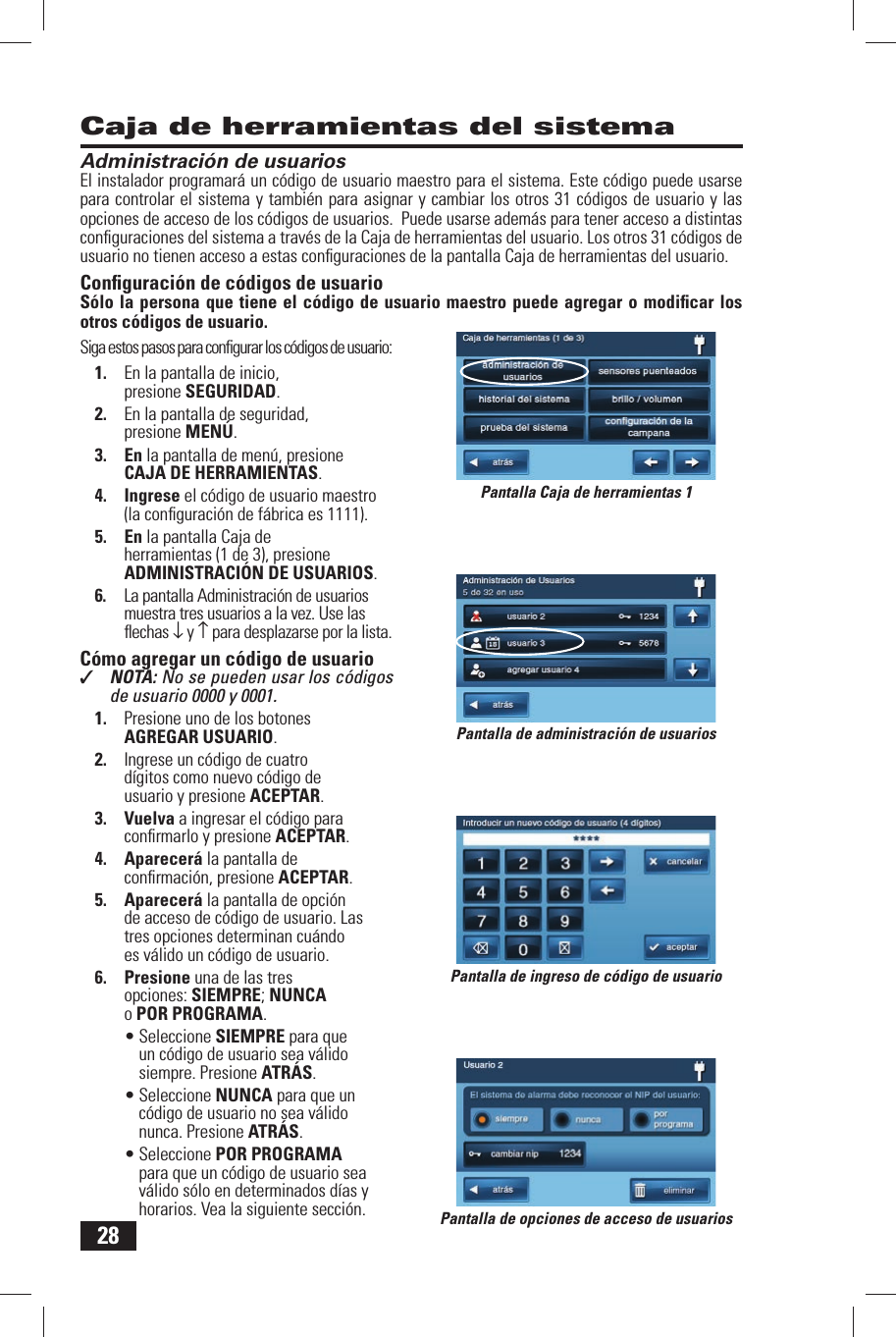 28Pantalla de ingreso de c&oacute;digo de usuarioPantalla de opciones de acceso de usuariosPantalla Caja de herramientas 1Administraci&oacute;n de usuariosEl instalador programar&aacute; un c&oacute;digo de usuario  maestro para el sistema. Este c&oacute;digo puede usarse para controlar el sistema y tambi&eacute;n para asignar y cambiar los otros 31 c&oacute;digos de usuario y las opciones de acceso de los c&oacute;digos de usuarios.  Puede usarse adem&aacute;s para tener acceso a distintas conﬁ guraciones del sistema a trav&eacute;s de la Caja de herramientas del usuario. Los otros 31 c&oacute;digos de usuario no tienen acceso a estas conﬁ guraciones de la pantalla  Caja de herramientas del usuario.Conﬁ guraci&oacute;n de c&oacute;digos de usuarioS&oacute;lo la persona que tiene el c&oacute;digo de usuario maestro puede agregar o modiﬁ car los otros c&oacute;digos de usuario.Siga estos pasos para conﬁ gurar los c&oacute;digos de usuario:1.  En la pantalla de inicio, presione SEGURIDAD.2.  En la pantalla de seguridad, presione MEN&Uacute;.3. En la pantalla de men&uacute;, presione CAJA DE HERRAMIENTAS.4. Ingrese el c&oacute;digo de usuario maestro (la conﬁ guraci&oacute;n de f&aacute;brica es 1111).5. En la pantalla Caja de herramientas (1 de 3), presione  ADMINISTRACI&Oacute;N DE USUARIOS.6.  La pantalla Administraci&oacute;n de usuarios muestra tres usuarios a la vez. Use las ﬂ echas &darr; y &uarr; para desplazarse por la lista. C&oacute;mo agregar un c&oacute;digo de usuario✓  NOTA: No se pueden usar los c&oacute;digos de usuario 0000 y 0001.1.  Presione uno de los botones  AGREGAR USUARIO.2.  Ingrese un c&oacute;digo de cuatro d&iacute;gitos como nuevo c&oacute;digo de usuario y presione ACEPTAR.3. Vuelva a ingresar el c&oacute;digo para conﬁ rmarlo y presione ACEPTAR.4. Aparecer&aacute; la pantalla de conﬁ rmaci&oacute;n, presione ACEPTAR.5. Aparecer&aacute; la pantalla de opci&oacute;n de acceso de c&oacute;digo de usuario. Las tres opciones determinan cu&aacute;ndo es v&aacute;lido un c&oacute;digo de usuario.6. Presione una de las tres opciones: SIEMPRE; NUNCAo  POR PROGRAMA.&bull; Seleccione SIEMPRE para que un c&oacute;digo de usuario sea v&aacute;lido siempre. Presione ATR&Aacute;S.&bull; Seleccione NUNCA para que un c&oacute;digo de usuario no sea v&aacute;lido nunca. Presione ATR&Aacute;S.&bull; Seleccione POR PROGRAMA para que un c&oacute;digo de usuario sea v&aacute;lido s&oacute;lo en determinados d&iacute;as y horarios. Vea la siguiente secci&oacute;n.Caja de herramientas del sistemaPantalla de administraci&oacute;n de usuarios