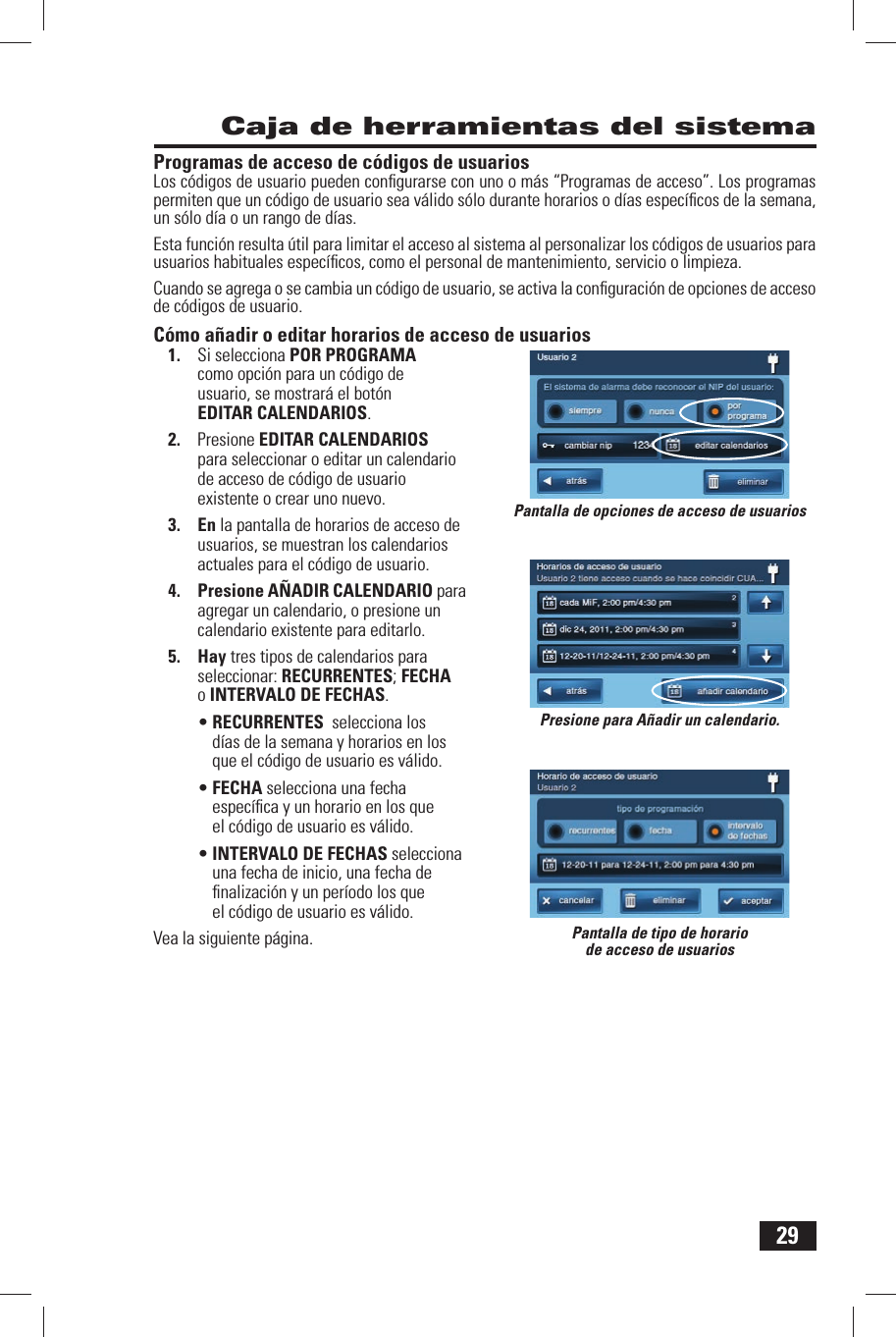 29 Caja de herramientas del sistemaProgramas de acceso de c&oacute;digos de usuariosLos c&oacute;digos de usuario pueden conﬁ gurarse con uno o m&aacute;s &ldquo;Programas de acceso&rdquo;. Los programas permiten que un c&oacute;digo de usuario sea v&aacute;lido s&oacute;lo durante horarios o d&iacute;as espec&iacute;ﬁ cos de la semana, un s&oacute;lo d&iacute;a o un rango de d&iacute;as. Esta funci&oacute;n resulta &uacute;til para limitar el acceso al sistema al personalizar los c&oacute;digos de usuarios para usuarios habituales espec&iacute;ﬁ cos, como el personal de mantenimiento, servicio o limpieza. Cuando se agrega o se cambia un c&oacute;digo de usuario, se activa la conﬁ guraci&oacute;n de opciones de acceso de c&oacute;digos de usuario.C&oacute;mo a&ntilde;adir o editar horarios de acceso de usuarios1.  Si selecciona  POR PROGRAMA como opci&oacute;n para un c&oacute;digo de usuario, se mostrar&aacute; el bot&oacute;n  EDITAR CALENDARIOS.2.  Presione EDITAR CALENDARIOS para seleccionar o editar un calendario de acceso de c&oacute;digo de usuario existente o crear uno nuevo.3. En la pantalla de horarios de acceso de usuarios, se muestran los calendarios actuales para el c&oacute;digo de usuario.4. Presione  A&Ntilde;ADIR CALENDARIO para agregar un calendario, o presione un calendario existente para editarlo.5. Hay tres tipos de calendarios para seleccionar:  RECURRENTES;  FECHA o  INTERVALO DE FECHAS.&bull; RECURRENTES  selecciona los d&iacute;as de la semana y horarios en los que el c&oacute;digo de usuario es v&aacute;lido.&bull; FECHA selecciona una fecha espec&iacute;ﬁ ca y un horario en los que el c&oacute;digo de usuario es v&aacute;lido.&bull; INTERVALO DE FECHAS selecciona una fecha de inicio, una fecha de ﬁ nalizaci&oacute;n y un per&iacute;odo los que el c&oacute;digo de usuario es v&aacute;lido.Vea la siguiente p&aacute;gina. Pantalla de tipo de horario de acceso de usuariosPantalla de opciones de acceso de usuariosPresione para A&ntilde;adir un calendario.