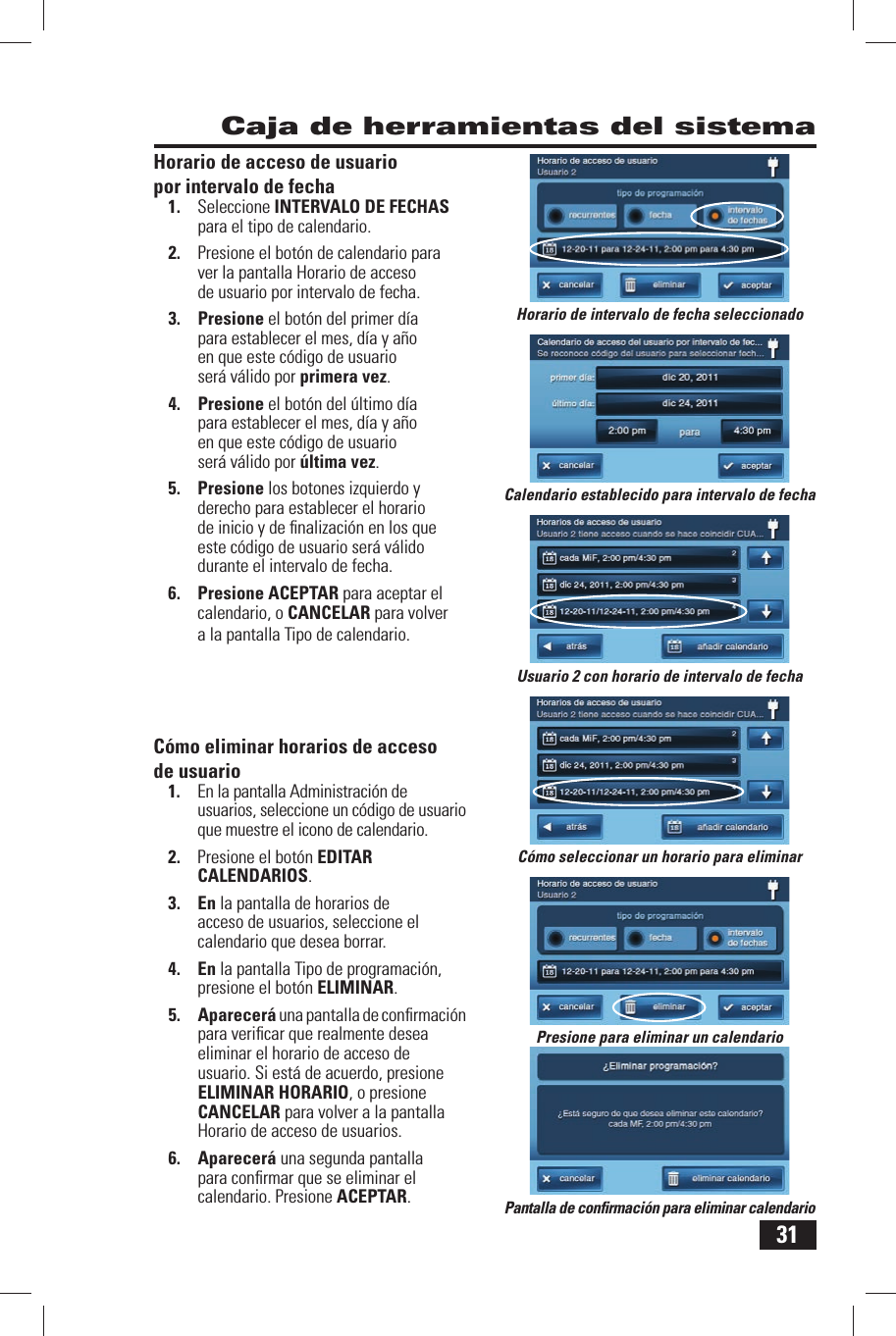 31 Caja de herramientas del sistemaHorario de acceso de usuario por intervalo de fecha1.  Seleccione  INTERVALO DE FECHAS para el tipo de calendario.2.  Presione el bot&oacute;n de calendario para ver la pantalla Horario de acceso de usuario por intervalo de fecha.3. Presione el bot&oacute;n del primer d&iacute;a para establecer el mes, d&iacute;a y a&ntilde;o en que este c&oacute;digo de usuario ser&aacute; v&aacute;lido por primera vez.4. Presione el bot&oacute;n del &uacute;ltimo d&iacute;a para establecer el mes, d&iacute;a y a&ntilde;o en que este c&oacute;digo de usuario ser&aacute; v&aacute;lido por &uacute;ltima vez.5. Presione los botones izquierdo y derecho para establecer el horario de inicio y de ﬁ nalizaci&oacute;n en los que este c&oacute;digo de usuario ser&aacute; v&aacute;lido durante el intervalo de fecha.6. Presione ACEPTAR para aceptar el calendario, o CANCELAR para volver a la pantalla Tipo de calendario. C&oacute;mo eliminar horarios de acceso de usuario1.  En la pantalla Administraci&oacute;n de usuarios, seleccione un c&oacute;digo de usuario que muestre el icono de calendario.2.  Presione el bot&oacute;n  EDITAR CALENDARIOS.3. En la pantalla de horarios de acceso de usuarios, seleccione el calendario que desea borrar. 4. En la pantalla Tipo de programaci&oacute;n, presione el bot&oacute;n  ELIMINAR.5. Aparecer&aacute; una pantalla de conﬁ rmaci&oacute;n para veriﬁ car que realmente desea eliminar el horario de acceso de usuario. Si est&aacute; de acuerdo, presione  ELIMINAR HORARIO, o presione CANCELAR para volver a la pantalla Horario de acceso de usuarios.6. Aparecer&aacute; una segunda pantalla para conﬁ rmar que se eliminar el calendario. Presione ACEPTAR.Calendario establecido para intervalo de fechaHorario de intervalo de fecha seleccionadoUsuario 2 con horario de intervalo de fechaPantalla de conﬁ rmaci&oacute;n para eliminar calendarioPresione para eliminar un calendarioC&oacute;mo seleccionar un horario para eliminar