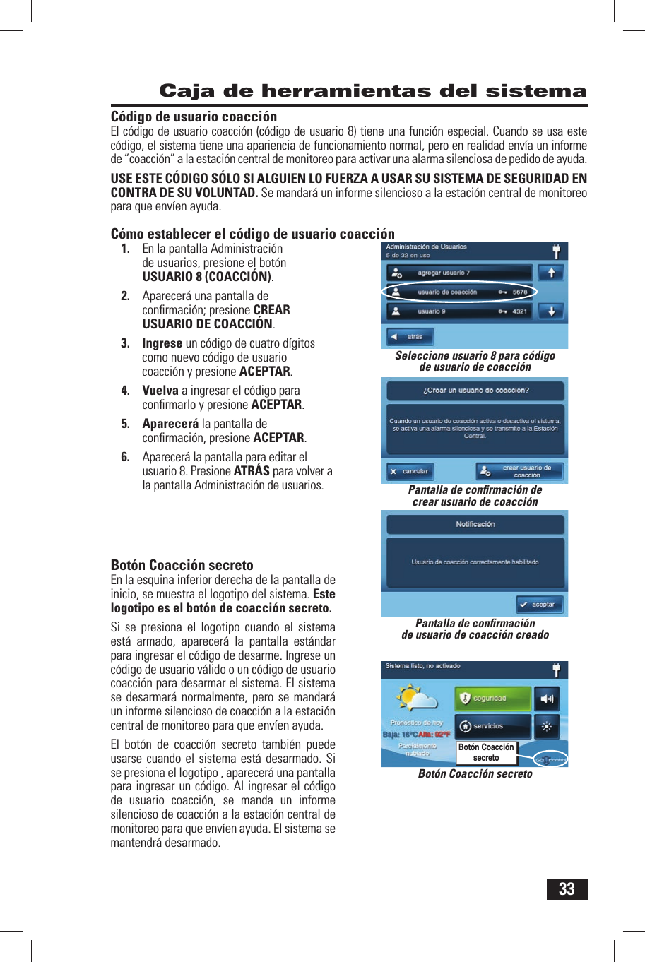 33C&oacute;digo de usuario coacci&oacute;nEl c&oacute;digo de usuario coacci&oacute;n (c&oacute;digo de usuario 8) tiene una funci&oacute;n especial. Cuando se usa este c&oacute;digo, el sistema tiene una apariencia de funcionamiento normal, pero en realidad env&iacute;a un informe de &ldquo;coacci&oacute;n&rdquo; a la estaci&oacute;n central de monitoreo para activar una alarma silenciosa de pedido de ayuda.USE ESTE C&Oacute;DIGO S&Oacute;LO SI ALGUIEN LO FUERZA A USAR SU SISTEMA DE SEGURIDAD EN CONTRA DE SU VOLUNTAD. Se mandar&aacute; un informe silencioso a la estaci&oacute;n central de monitoreo para que env&iacute;en ayuda.C&oacute;mo establecer el c&oacute;digo de usuario coacci&oacute;n1.  En la pantalla Administraci&oacute;n de usuarios, presione el bot&oacute;n USUARIO 8 (COACCI&Oacute;N).2.  Aparecer&aacute; una pantalla de conﬁ rmaci&oacute;n; presione CREAR USUARIO DE COACCI&Oacute;N.3. Ingrese un c&oacute;digo de cuatro d&iacute;gitos como nuevo c&oacute;digo de usuario coacci&oacute;n y presione ACEPTAR.4. Vuelva a ingresar el c&oacute;digo para conﬁ rmarlo y presione ACEPTAR.5. Aparecer&aacute; la pantalla de conﬁ rmaci&oacute;n, presione ACEPTAR.6.  Aparecer&aacute; la pantalla para editar el usuario 8. Presione ATR&Aacute;S para volver a la pantalla Administraci&oacute;n de usuarios. Bot&oacute;n Coacci&oacute;n secretoEn la esquina inferior derecha de la pantalla de inicio, se muestra el logotipo del sistema. Este logotipo es el bot&oacute;n de coacci&oacute;n secreto. Si se presiona el logotipo cuando el sistema est&aacute; armado, aparecer&aacute; la pantalla est&aacute;ndar para ingresar el c&oacute;digo de desarme. Ingrese un c&oacute;digo de usuario v&aacute;lido o un c&oacute;digo de usuario coacci&oacute;n para desarmar el sistema. El sistema se desarmar&aacute; normalmente, pero se mandar&aacute; un informe silencioso de coacci&oacute;n a la estaci&oacute;n central de monitoreo para que env&iacute;en ayuda.El bot&oacute;n de coacci&oacute;n secreto tambi&eacute;n puede usarse cuando el sistema est&aacute; desarmado. Si se presiona el logotipo , aparecer&aacute; una pantalla para ingresar un c&oacute;digo. Al ingresar el c&oacute;digo de usuario coacci&oacute;n, se manda un informe silencioso de coacci&oacute;n a la estaci&oacute;n central de monitoreo para que env&iacute;en ayuda. El sistema se mantendr&aacute; desarmado. Caja de herramientas del sistemaBot&oacute;n Coacci&oacute;n secretoBot&oacute;n Coacci&oacute;n secretoSeleccione usuario 8 para c&oacute;digo de usuario de coacci&oacute;nPantalla de conﬁ rmaci&oacute;n de crear usuario de coacci&oacute;nPantalla de conﬁ rmaci&oacute;n de usuario de coacci&oacute;n creado
