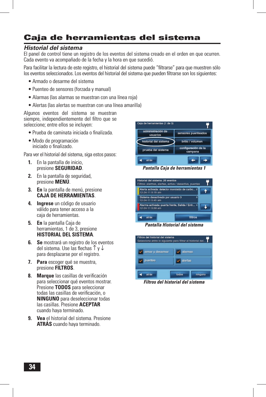 34Caja de herramientas del sistemaHistorial del sistemaEl panel de control tiene un registro de los eventos del sistema creado en el orden en que ocurren. Cada evento va acompa&ntilde;ado de la fecha y la hora en que sucedi&oacute;.Para facilitar la lectura de este registro, el historial del sistema puede &ldquo;ﬁ ltrarse&rdquo; para que muestren s&oacute;lo los eventos seleccionados. Los eventos del historial del sistema que pueden ﬁ ltrarse son los siguientes:&bull; Armado o desarme del sistema&bull; Puenteo de sensores (forzada y manual)&bull; Alarmas (las alarmas se muestran con una l&iacute;nea roja)&bull; Alertas (las alertas se muestran con una l&iacute;nea amarilla)Algunos eventos del sistema se muestran siempre, independientemente del ﬁ ltro que se seleccione; entre ellos se incluyen:&bull; Prueba de caminata iniciada o ﬁ nalizada.&bull; Modo de programaci&oacute;n iniciado o ﬁ nalizado.Para ver el historial del sistema, siga estos pasos:1.  En la pantalla de inicio, presione SEGURIDAD.2.  En la pantalla de seguridad, presione MEN&Uacute;.3. En la pantalla de men&uacute;, presione CAJA DE HERRAMIENTAS.4. Ingrese un c&oacute;digo de usuario v&aacute;lido para tener acceso a la caja de herramientas.5. En la pantalla Caja de herramientas, 1 de 3, presione  HISTORIAL DEL SISTEMA.6. Se mostrar&aacute; un registro de los eventos del sistema. Use las ﬂ echas &uarr; y &darr;para desplazarse por el registro.7. Para escoger qu&eacute; se muestra, presione  FILTROS.8. Marque las casillas de veriﬁ caci&oacute;n para seleccionar qu&eacute; eventos mostrar. Presione TODOS para seleccionar todas las casillas de veriﬁ caci&oacute;n, o NINGUNO para deseleccionar todas las casillas. Presione ACEPTAR cuando haya terminado.9. Vea el historial del sistema. Presione ATR&Aacute;S cuando haya terminado.Pantalla Historial del sistemaFiltros del historial del sistemaPantalla Caja de herramientas 1