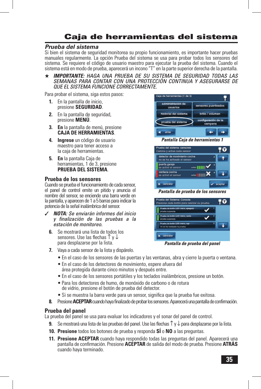 35Prueba del sistemaSi bien el sistema de seguridad monitorea su propio funcionamiento, es importante hacer pruebas manuales regularmente. La opci&oacute;n Prueba del sistema se usa para probar todos los sensores del sistema. Se requiere el c&oacute;digo de usuario maestro para ejecutar la prueba del sistema. Cuando el sistema est&aacute; en modo de prueba, aparecer&aacute; un incono &ldquo;T&rdquo; en la parte superior derecha de la pantalla.★  IMPORTANTE:  HAGA UNA PRUEBA DE SU SISTEMA DE SEGURIDAD TODAS LAS SEMANAS PARA CONTAR CON UNA PROTECCI&Oacute;N CONTINUA Y ASEGURARSE DE QUE EL SISTEMA FUNCIONE CORRECTAMENTE.Para probar el sistema, siga estos pasos:1.  En la pantalla de inicio, presione SEGURIDAD.2.  En la pantalla de seguridad, presione MEN&Uacute;.3. En la pantalla de men&uacute;, presione CAJA DE HERRAMIENTAS.4. Ingrese un c&oacute;digo de usuario maestro para tener acceso a la caja de herramientas.5. En la pantalla Caja de herramientas, 1 de 3, presione  PRUEBA DEL SISTEMA.  Prueba de los sensoresCuando se prueba el funcionamiento de cada sensor, el panel de control emite un pitido y anuncia el nombre del sensor, se enciende una barra verde en la pantalla, y aparecen de 1 a 5 barras para indicar la potencia de la se&ntilde;al inal&aacute;mbrica del sensor.✓  NOTA: Se enviar&aacute;n informes del inicio y ﬁ nalizaci&oacute;n de las pruebas a la estaci&oacute;n de monitoreo.6.  Se mostrar&aacute; una lista de todos los sensores. Use las ﬂ echas &uarr; y &darr; para desplazarse por la lista.7.  Vaya a cada sensor de la lista y disp&aacute;relo.&bull; En el caso de los sensores de las puertas y las ventanas, abra y cierre la puerta o ventana.&bull; En el caso de los detectores de movimiento, espere afuera del &aacute;rea protegida durante cinco minutos y despu&eacute;s entre.&bull; En el caso de los sensores port&aacute;tiles y los teclados inal&aacute;mbricos, presione un bot&oacute;n.&bull; Para los detectores de humo, de mon&oacute;xido de carbono o de rotura de vidrio, presione el bot&oacute;n de prueba del detector.&bull; Si se muestra la barra verde para un sensor, signiﬁ ca que la prueba fue exitosa.8.  Presione ACEPTAR cuando haya ﬁ nalizado de probar los sensores. Aparecer&aacute; una pantalla de conﬁ rmaci&oacute;n. Prueba del panelLa prueba del panel se usa para evaluar los indicadores y el sonar del panel de control.9.  Se mostrar&aacute; una lista de las pruebas del panel. Use las ﬂ echas &uarr; y &darr; para desplazarse por la lista.10. Presione todos los botones de prueba y responda S&Iacute; o NO a las preguntas.11. Presione ACEPTAR cuando haya respondido todas las preguntas del panel. Aparecer&aacute; una pantalla de conﬁ rmaci&oacute;n. Presione ACEPTAR de salida del modo de prueba. Presione ATR&Aacute;S cuando haya terminado. Caja de herramientas del sistemaPantalla de prueba de los sensoresPantalla de prueba del panelPantalla Caja de herramientas 1