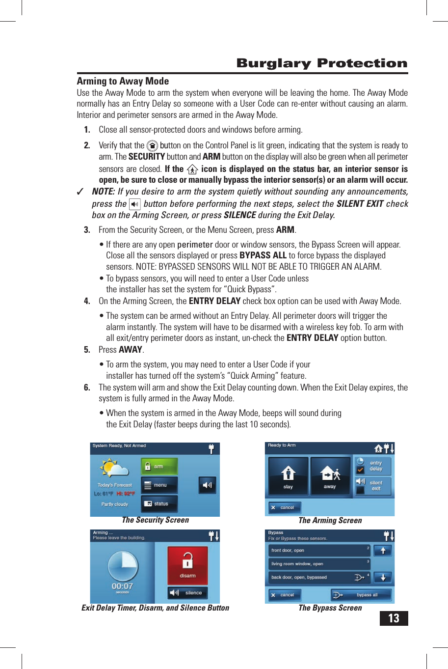 13Arming to Away ModeUse the  Away Mode to arm the system when everyone will be leaving the home. The Away Mode normally has an Entry Delay so someone with a  User Code can re-enter without causing an alarm. Interior and perimeter sensors are armed in the Away Mode.1.  Close all sensor-protected doors and windows before arming.2.  Verify that the    button on the Control Panel is lit green, indicating that the system is ready to arm. The SECURITY button and  ARM button on the display will also be green when all perimeter sensors are closed. If the   icon is displayed on the status bar, an interior sensor is open, be sure to close or manually bypass the interior sensor(s) or an alarm will occur.✓  NOTE: If you desire to arm the system quietly without sounding any announcements, press the   button before performing the next steps, select the SILENT EXIT check box on the Arming Screen, or press SILENCE during the Exit Delay.3.  From the Security Screen, or the Menu Screen, press ARM.&bull; If there are any open perimeter door or window sensors, the Bypass Screen will appear. Close all the sensors displayed or press  BYPASS ALL to force bypass the displayed sensors. NOTE: BYPASSED SENSORS WILL NOT BE ABLE TO TRIGGER AN ALARM.&bull; To bypass sensors, you will need to enter a User Code unless the installer has set the system for &ldquo; Quick Bypass&rdquo;.4.  On the Arming Screen, the ENTRY DELAY check box option can be used with Away Mode.&bull; The system can be armed without an  Entry Delay. All perimeter doors will trigger the alarm instantly. The system will have to be disarmed with a wireless key fob. To arm with all exit/entry perimeter doors as instant, un-check the  ENTRY DELAY option button.5.  Press  AWAY.&bull; To arm the system, you may need to enter a User Code if your installer has turned off the system&rsquo;s &ldquo; Quick Arming&rdquo; feature.6.  The system will arm and show the  Exit Delay counting down. When the Exit Delay expires, the system is fully armed in the Away Mode.&bull; When the system is armed in the Away Mode, beeps will sound during the Exit Delay (faster beeps during the last 10 seconds). Burglary ProtectionThe Security Screen The Arming ScreenThe Bypass ScreenExit Delay Timer, Disarm, and Silence Button