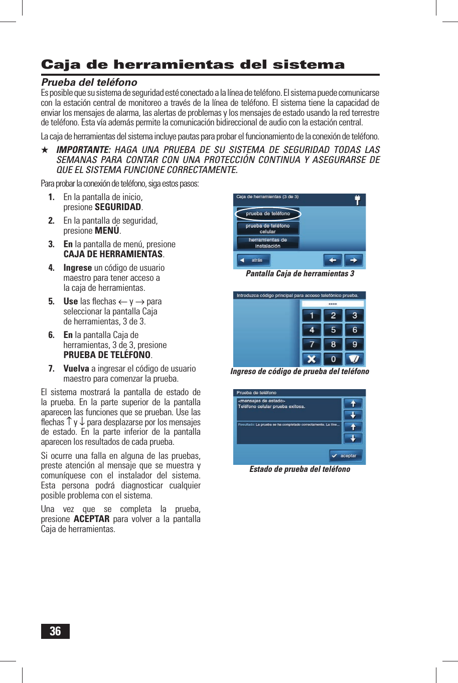 36Prueba del tel&eacute;fonoEs posible que su sistema de seguridad est&eacute; conectado a la l&iacute;nea de tel&eacute;fono. El sistema puede comunicarse con la estaci&oacute;n central de monitoreo a trav&eacute;s de la l&iacute;nea de tel&eacute;fono. El sistema tiene la capacidad de enviar los mensajes de alarma, las alertas de problemas y los mensajes de estado usando la red terrestre de tel&eacute;fono. Esta v&iacute;a adem&aacute;s permite la comunicaci&oacute;n bidireccional de audio con la estaci&oacute;n central.La caja de herramientas del sistema incluye pautas para probar el funcionamiento de la conexi&oacute;n de tel&eacute;fono.★  IMPORTANTE:  HAGA UNA PRUEBA DE SU SISTEMA DE SEGURIDAD TODAS LAS SEMANAS PARA CONTAR CON UNA PROTECCI&Oacute;N CONTINUA Y ASEGURARSE DE QUE EL SISTEMA FUNCIONE CORRECTAMENTE.Para probar la conexi&oacute;n de tel&eacute;fono, siga estos pasos:1.  En la pantalla de inicio, presione SEGURIDAD.2.  En la pantalla de seguridad, presione MEN&Uacute;.3. En la pantalla de men&uacute;, presione CAJA DE HERRAMIENTAS.4. Ingrese un c&oacute;digo de usuario maestro para tener acceso a la caja de herramientas.5. Use las ﬂ echas &larr; y &rarr; para seleccionar la pantalla Caja de herramientas, 3 de 3.6. En la pantalla Caja de herramientas, 3 de 3, presione PRUEBA DE TEL&Eacute;FONO.7. Vuelva a ingresar el c&oacute;digo de usuario maestro para comenzar la prueba.El sistema mostrar&aacute; la pantalla de estado de la prueba. En la parte superior de la pantalla aparecen las funciones que se prueban. Use las ﬂ echas &uarr; y &darr; para desplazarse por los mensajes de estado. En la parte inferior de la pantalla aparecen los resultados de cada prueba.Si ocurre una falla en alguna de las pruebas, preste atenci&oacute;n al mensaje que se muestra y comun&iacute;quese con el instalador del sistema. Esta persona podr&aacute; diagnosticar cualquier posible problema con el sistema.Una vez que se completa la prueba, presione  ACEPTAR para volver a la pantalla Caja de herramientas.Caja de herramientas del sistemaIngreso de c&oacute;digo de prueba del tel&eacute;fonoEstado de prueba del tel&eacute;fonoPantalla Caja de herramientas 3