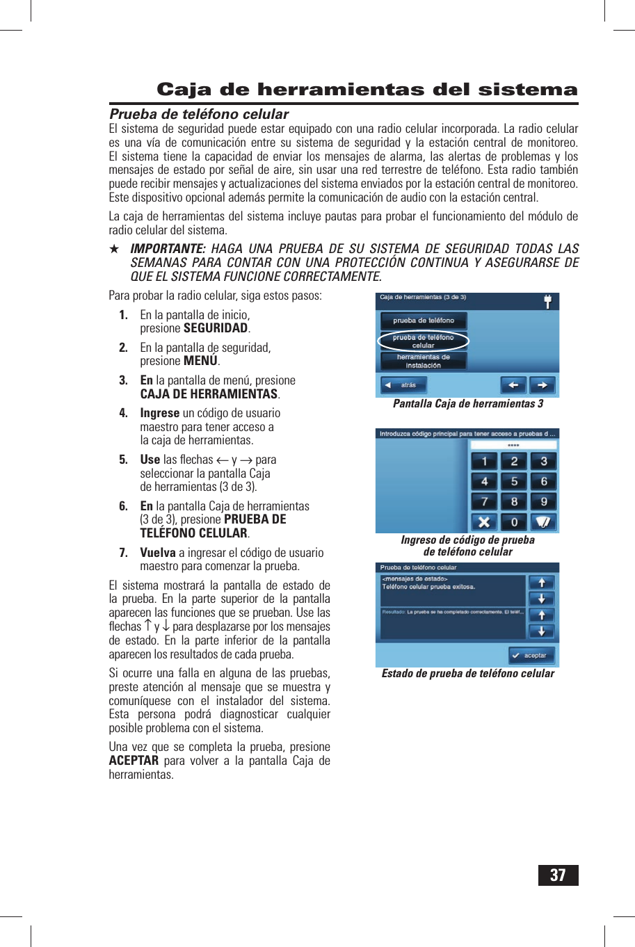 37Prueba de tel&eacute;fono celularEl sistema de seguridad puede estar equipado con una radio celular incorporada. La radio celular es una v&iacute;a de comunicaci&oacute;n entre su sistema de seguridad y la estaci&oacute;n central de monitoreo. El sistema tiene la capacidad de enviar los mensajes de alarma, las alertas de problemas y los mensajes de estado por se&ntilde;al de aire, sin usar una red terrestre de tel&eacute;fono. Esta radio tambi&eacute;n puede recibir mensajes y actualizaciones del sistema enviados por la estaci&oacute;n central de monitoreo. Este dispositivo opcional adem&aacute;s permite la comunicaci&oacute;n de audio con la estaci&oacute;n central.La caja de herramientas del sistema incluye pautas para probar el funcionamiento del m&oacute;dulo de radio celular del sistema.★  IMPORTANTE:  HAGA UNA PRUEBA DE SU SISTEMA DE SEGURIDAD TODAS LAS SEMANAS PARA CONTAR CON UNA PROTECCI&Oacute;N CONTINUA Y ASEGURARSE DE QUE EL SISTEMA FUNCIONE CORRECTAMENTE.Para probar la radio celular, siga estos pasos:1.  En la pantalla de inicio, presione SEGURIDAD.2.  En la pantalla de seguridad, presione MEN&Uacute;.3. En la pantalla de men&uacute;, presione CAJA DE HERRAMIENTAS.4. Ingrese un c&oacute;digo de usuario maestro para tener acceso a la caja de herramientas.5. Use las ﬂ echas &larr; y &rarr; para seleccionar la pantalla Caja de herramientas (3 de 3).6. En la pantalla Caja de herramientas (3 de 3), presione PRUEBA DE TEL&Eacute;FONO CELULAR.7. Vuelva a ingresar el c&oacute;digo de usuario maestro para comenzar la prueba.El sistema mostrar&aacute; la pantalla de estado de la prueba. En la parte superior de la pantalla aparecen las funciones que se prueban. Use las ﬂ echas &uarr; y &darr; para desplazarse por los mensajes de estado. En la parte inferior de la pantalla aparecen los resultados de cada prueba.Si ocurre una falla en alguna de las pruebas, preste atenci&oacute;n al mensaje que se muestra y comun&iacute;quese con el instalador del sistema. Esta persona podr&aacute; diagnosticar cualquier posible problema con el sistema.Una vez que se completa la prueba, presione ACEPTAR para volver a la pantalla Caja de herramientas. Caja de herramientas del sistemaEstado de prueba de tel&eacute;fono celularIngreso de c&oacute;digo de prueba de tel&eacute;fono celularPantalla Caja de herramientas 3