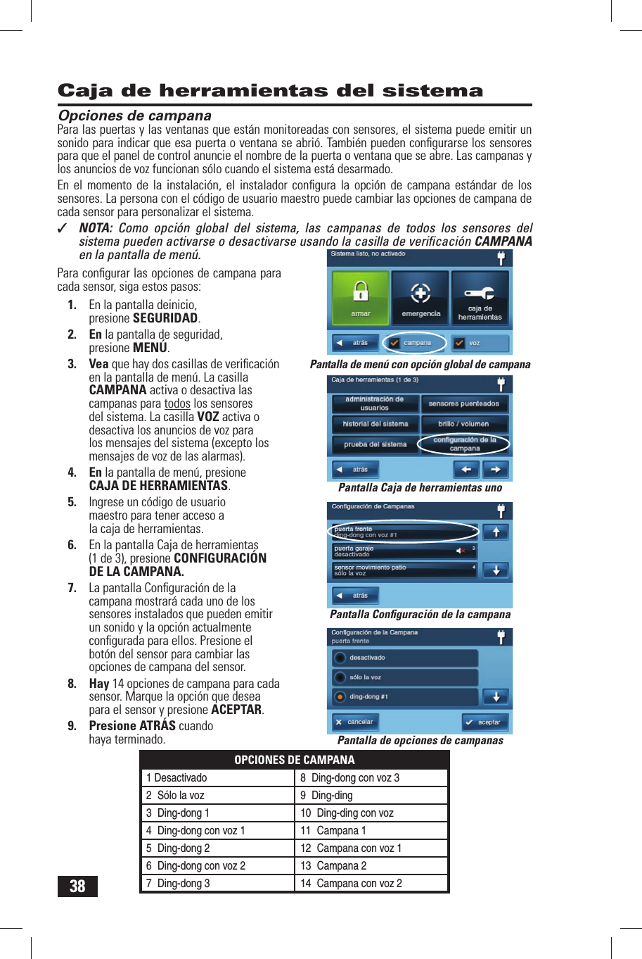 38Caja de herramientas del sistemaOpciones de campanaPara las puertas y las ventanas que est&aacute;n monitoreadas con sensores, el sistema puede emitir un sonido para indicar que esa puerta o ventana se abri&oacute;. Tambi&eacute;n pueden conﬁ gurarse los sensores para que el panel de control anuncie el nombre de la puerta o ventana que se abre. Las campanas y los anuncios de voz funcionan s&oacute;lo cuando el sistema est&aacute; desarmado.En el momento de la instalaci&oacute;n, el instalador conﬁ gura la opci&oacute;n de campana est&aacute;ndar de los sensores. La persona con el c&oacute;digo  de usuario maestro puede cambiar las opciones de campana de cada sensor para personalizar el sistema.✓  NOTA:  Como opci&oacute;n global del sistema, las campanas de todos los sensores del sistema pueden activarse o desactivarse usando la casilla de veriﬁ caci&oacute;n CAMPANAen la pantalla de men&uacute;.Para conﬁ gurar las opciones de campana para cada sensor, siga estos pasos:1.  En la pantalla deinicio, presione SEGURIDAD.2. En la pantalla de seguridad, presione MEN&Uacute;.3. Vea que hay dos casillas de veriﬁ caci&oacute;n en la pantalla de men&uacute;. La casilla CAMPANA activa o desactiva las campanas para todos los sensores del sistema. La casilla VOZ activa o desactiva los anuncios de voz para los mensajes del sistema (excepto los mensajes de voz de las alarmas).4. En la pantalla de men&uacute;, presione CAJA DE HERRAMIENTAS.5.  Ingrese un c&oacute;digo de usuario maestro para tener acceso a la caja de herramientas.6.  En la pantalla Caja de herramientas (1 de 3), presione  CONFIGURACI&Oacute;N DE LA CAMPANA.7.  La pantalla Conﬁ guraci&oacute;n de la campana mostrar&aacute; cada uno de los sensores instalados que pueden emitir un sonido y la opci&oacute;n actualmente conﬁ gurada para ellos. Presione el bot&oacute;n del sensor para cambiar las opciones de campana del sensor.8. Hay 14 opciones de campana para cada sensor. Marque la opci&oacute;n que desea para el sensor y presione ACEPTAR.9. Presione ATR&Aacute;S cuando haya terminado. Pantalla de opciones de campanasPantalla de men&uacute; con opci&oacute;n global de campanaPantalla Caja de herramientas unoPantalla Conﬁ guraci&oacute;n de la campanaOPCIONES DE CAMPANA1 Desactivado8 Ding-dong con voz 32 S&oacute;lo la voz 9  Ding-ding3 Ding-dong 1 10  Ding-ding con voz4 Ding-dong con voz 1 11  Campana 15 Ding-dong 2 12  Campana con voz 16 Ding-dong con voz 2 13  Campana 27 Ding-dong 3 14  Campana con voz 2