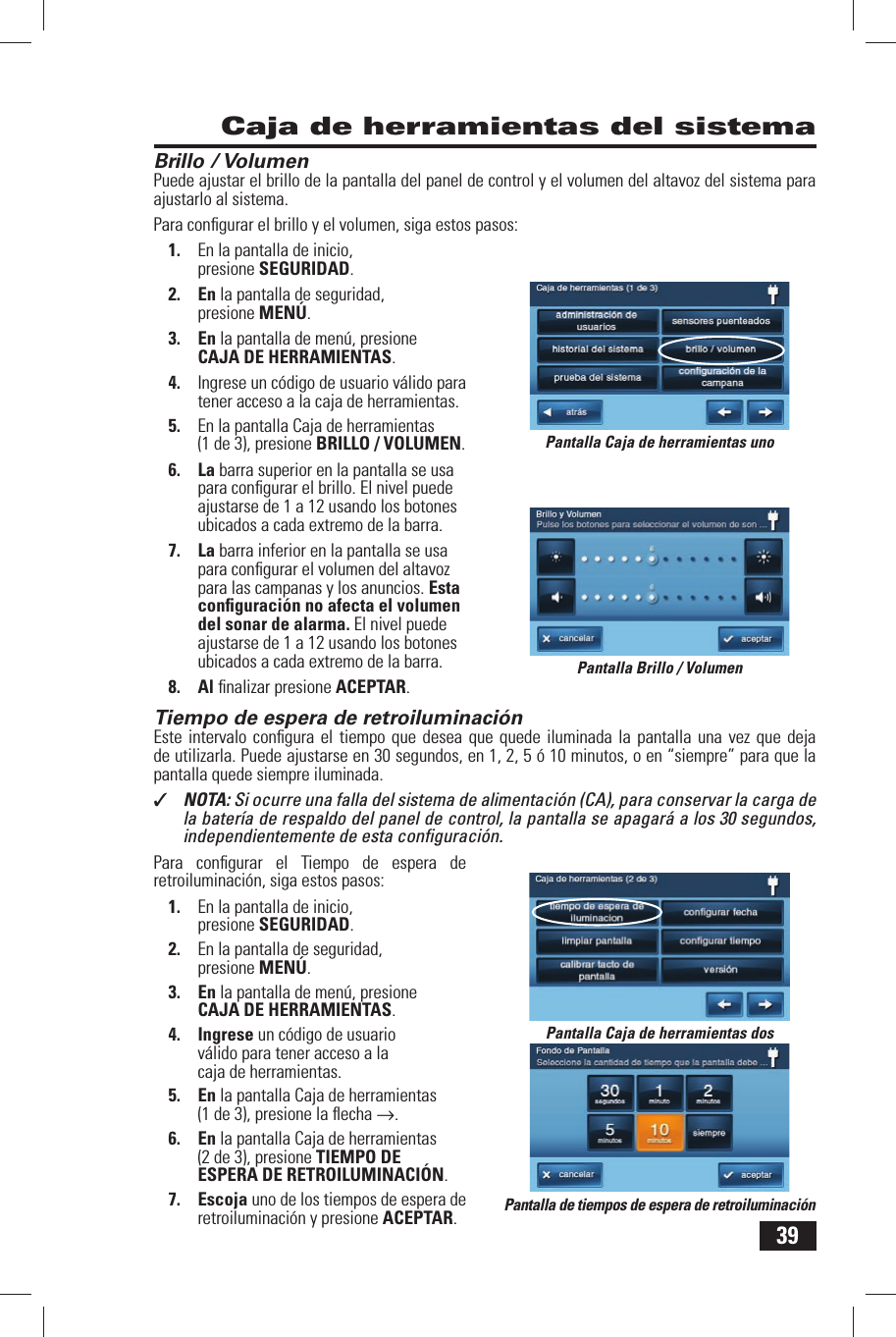 39Brillo / VolumenPuede ajustar el brillo de la pantalla del panel de control y el volumen del altavoz del sistema para ajustarlo al sistema.Para conﬁ gurar el brillo y el volumen, siga estos pasos:1.  En la pantalla de inicio, presione SEGURIDAD.2. En la pantalla de seguridad, presione MEN&Uacute;.3. En la pantalla de men&uacute;, presione CAJA DE HERRAMIENTAS.4.  Ingrese un c&oacute;digo de usuario v&aacute;lido para tener acceso a la caja de herramientas.5.  En la pantalla Caja de herramientas (1 de 3), presione BRILLO / VOLUMEN.6. La barra superior en la pantalla se usa para conﬁ gurar el brillo. El nivel puede ajustarse de 1 a 12 usando los botones ubicados a cada extremo de la barra.7. La barra inferior en la pantalla se usa para conﬁ gurar el volumen del altavoz para las campanas y los anuncios. Esta conﬁ guraci&oacute;n no afecta el volumen del sonar de alarma. El nivel puede ajustarse de 1 a 12 usando los botones ubicados a cada extremo de la barra.8. Al ﬁ nalizar presione ACEPTAR. Tiempo de espera de retroiluminaci&oacute;nEste intervalo conﬁ gura el tiempo que desea que quede iluminada la pantalla una vez que deja de utilizarla. Puede ajustarse en 30 segundos, en 1, 2, 5 &oacute; 10 minutos, o en &ldquo;siempre&rdquo; para que la pantalla quede siempre iluminada.✓  NOTA: Si ocurre una falla del sistema de alimentaci&oacute;n (CA), para conservar la carga de la bater&iacute;a de respaldo del panel de control, la pantalla se apagar&aacute; a los 30 segundos, independientemente de esta conﬁ guraci&oacute;n.Para conﬁ gurar el Tiempo de espera de retroiluminaci&oacute;n, siga estos pasos:1.  En la pantalla de inicio, presione SEGURIDAD.2.  En la pantalla de seguridad, presione MEN&Uacute;.3. En la pantalla de men&uacute;, presione CAJA DE HERRAMIENTAS.4. Ingrese un c&oacute;digo de usuario v&aacute;lido para tener acceso a la caja de herramientas.5. En la pantalla Caja de herramientas (1 de 3), presione la ﬂ echa &rarr;.6. En la pantalla Caja de herramientas (2 de 3), presione TIEMPO DE ESPERA DE RETROILUMINACI&Oacute;N.7. Escoja uno de los tiempos de espera de retroiluminaci&oacute;n y presione ACEPTAR. Caja de herramientas del sistemaPantalla Brillo / VolumenPantalla Caja de herramientas unoPantalla Caja de herramientas dosPantalla de tiempos de espera de retroiluminaci&oacute;n