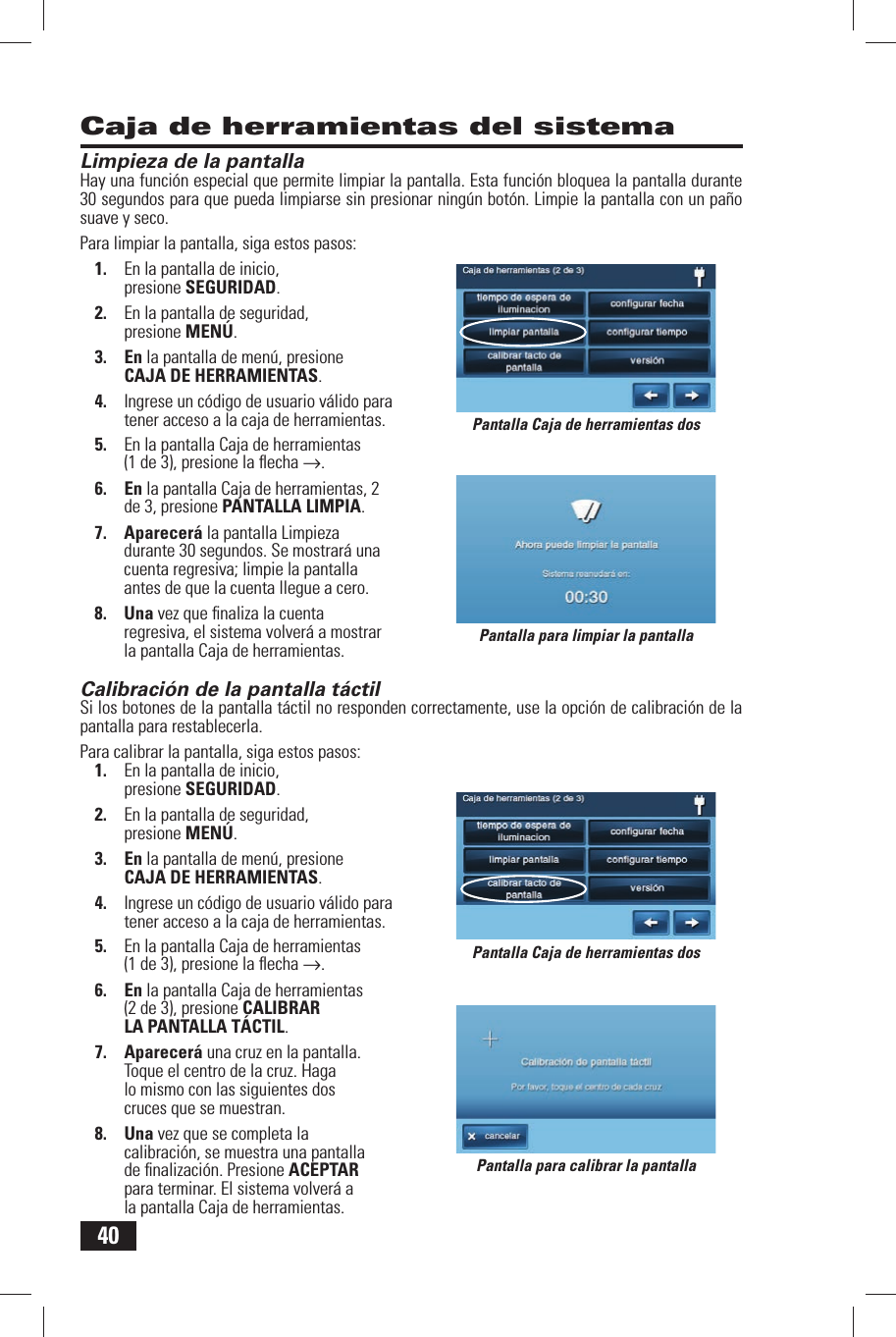 40Limpieza de la pantallaHay una funci&oacute;n especial que permite limpiar la pantalla. Esta funci&oacute;n bloquea la pantalla durante 30 segundos para que pueda limpiarse sin presionar ning&uacute;n bot&oacute;n. Limpie la pantalla con un pa&ntilde;o suave y seco.Para limpiar la pantalla, siga estos pasos:1.  En la pantalla de inicio, presione SEGURIDAD.2.  En la pantalla de seguridad, presione MEN&Uacute;.3. En la pantalla de men&uacute;, presione CAJA DE HERRAMIENTAS.4.  Ingrese un c&oacute;digo de usuario v&aacute;lido para tener acceso a la caja de herramientas.5.  En la pantalla Caja de herramientas (1 de 3), presione la ﬂ echa &rarr;.6. En la pantalla Caja de herramientas, 2 de 3, presione  PANTALLA LIMPIA.7. Aparecer&aacute; la pantalla Limpieza durante 30 segundos. Se mostrar&aacute; una cuenta regresiva; limpie la pantalla antes de que la cuenta llegue a cero.8. Una vez que ﬁ naliza la cuenta regresiva, el sistema volver&aacute; a mostrar la pantalla Caja de herramientas. Calibraci&oacute;n de la pantalla t&aacute;ctilSi los botones de la pantalla t&aacute;ctil no responden correctamente, use la opci&oacute;n de calibraci&oacute;n de la pantalla para restablecerla.Para calibrar la pantalla, siga estos pasos:1.  En la pantalla de inicio, presione SEGURIDAD.2.  En la pantalla de seguridad, presione MEN&Uacute;.3. En la pantalla de men&uacute;, presione CAJA DE HERRAMIENTAS.4.  Ingrese un c&oacute;digo de usuario v&aacute;lido para tener acceso a la caja de herramientas.5.  En la pantalla Caja de herramientas (1 de 3), presione la ﬂ echa &rarr;.6. En la pantalla Caja de herramientas (2 de 3), presione  CALIBRAR LA PANTALLA T&Aacute;CTIL.7. Aparecer&aacute; una cruz en la pantalla. Toque el centro de la cruz. Haga lo mismo con las siguientes dos cruces que se muestran.8. Una vez que se completa la calibraci&oacute;n, se muestra una pantalla de ﬁ nalizaci&oacute;n. Presione ACEPTAR para terminar. El sistema volver&aacute; a la pantalla Caja de herramientas.Caja de herramientas del sistemaPantalla para limpiar la pantallaPantalla para calibrar la pantallaPantalla Caja de herramientas dosPantalla Caja de herramientas dos