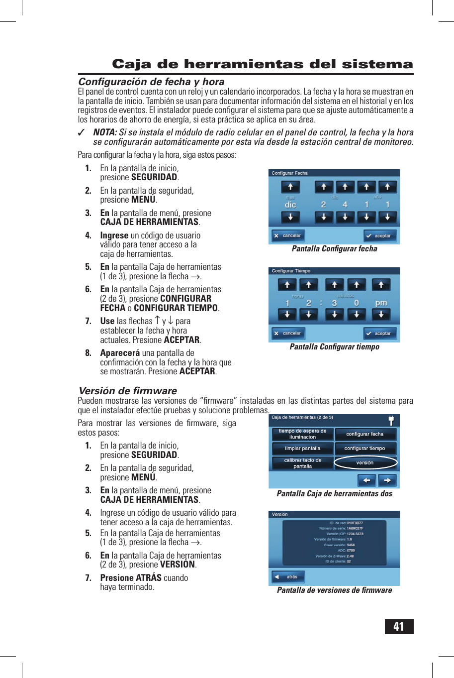 41Conﬁ guraci&oacute;n de fecha y horaEl panel de control cuenta con un reloj y un calendario incorporados. La  fecha y la  hora se muestran en la pantalla de inicio. Tambi&eacute;n se usan para documentar informaci&oacute;n del sistema en el historial y en los registros de eventos. El instalador puede conﬁ gurar el sistema para que se ajuste autom&aacute;ticamente a los horarios de ahorro de energ&iacute;a, si esta pr&aacute;ctica se aplica en su &aacute;rea.✓  NOTA: Si se instala el m&oacute;dulo de radio celular en el panel de control, la fecha y la hora se conﬁ gurar&aacute;n autom&aacute;ticamente por esta v&iacute;a desde la estaci&oacute;n central de monitoreo.Para conﬁ gurar la fecha y la hora, siga estos pasos:1.  En la pantalla de inicio, presione SEGURIDAD.2.  En la pantalla de seguridad, presione MEN&Uacute;.3. En la pantalla de men&uacute;, presione CAJA DE HERRAMIENTAS.4. Ingrese un c&oacute;digo de usuario v&aacute;lido para tener acceso a la caja de herramientas.5. En la pantalla Caja de herramientas (1 de 3), presione la ﬂ echa &rarr;.6. En la pantalla Caja de herramientas (2 de 3), presione  CONFIGURAR FECHA o  CONFIGURAR TIEMPO.7. Use las ﬂ echas &uarr; y &darr; para establecer la fecha y hora actuales. Presione ACEPTAR.8. Aparecer&aacute; una pantalla de conﬁ rmaci&oacute;n con la fecha y la hora que se mostrar&aacute;n. Presione ACEPTAR. Versi&oacute;n de ﬁ rmwarePueden mostrarse las versiones de &ldquo;ﬁ rmware&rdquo; instaladas en las distintas partes del sistema para que el instalador efect&uacute;e pruebas y solucione problemas.Para mostrar las versiones de ﬁ rmware, siga estos pasos:1.  En la pantalla de inicio, presione SEGURIDAD.2.  En la pantalla de seguridad, presione MEN&Uacute;.3. En la pantalla de men&uacute;, presione CAJA DE HERRAMIENTAS.4.  Ingrese un c&oacute;digo de usuario v&aacute;lido para tener acceso a la caja de herramientas.5.  En la pantalla Caja de herramientas (1 de 3), presione la ﬂ echa &rarr;.6. En la pantalla Caja de herramientas (2 de 3), presione  VERSI&Oacute;N.7. Presione ATR&Aacute;S cuando haya terminado. Caja de herramientas del sistemaPantalla Conﬁ gurar fechaPantalla Conﬁ gurar tiempoPantalla Caja de herramientas dosPantalla de versiones de ﬁ rmware