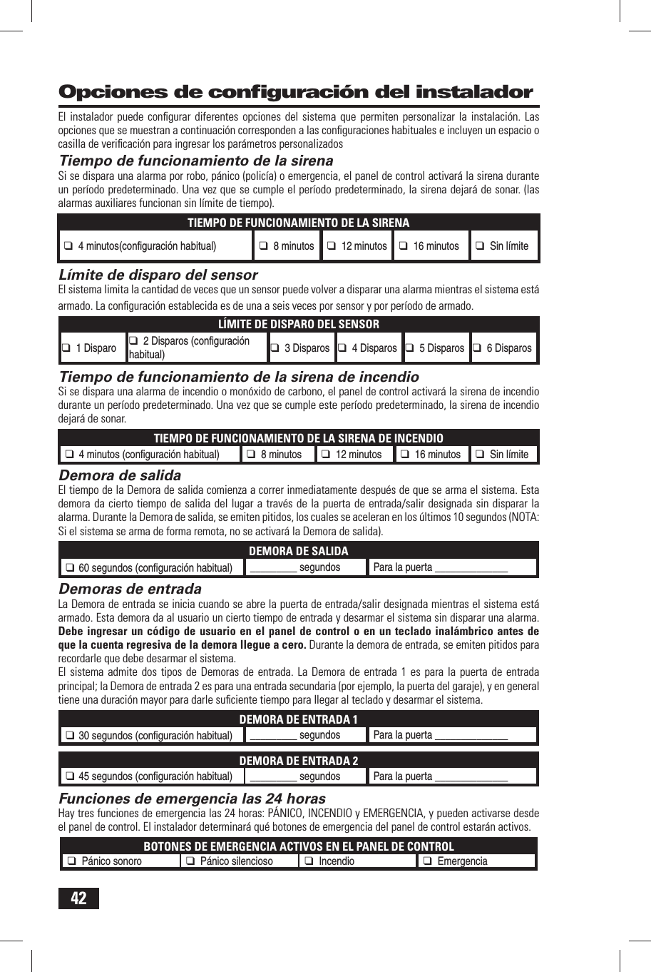 42El instalador puede conﬁ gurar diferentes opciones del sistema que permiten personalizar la instalaci&oacute;n. Las opciones que se muestran a continuaci&oacute;n corresponden a las conﬁ guraciones habituales e incluyen un espacio o casilla de veriﬁ caci&oacute;n para ingresar los par&aacute;metros personalizados Tiempo de funcionamiento de la sirenaSi se dispara una alarma por robo, p&aacute;nico (polic&iacute;a) o emergencia, el panel de control activar&aacute; la sirena durante un per&iacute;odo predeterminado. Una vez que se cumple el per&iacute;odo predeterminado, la sirena dejar&aacute; de sonar. (las alarmas auxiliares funcionan sin l&iacute;mite de tiempo).TIEMPO DE FUNCIONAMIENTO DE LA SIRENA❑ 4 minutos(conﬁ  guraci&oacute;n habitual) ❑ 8 minutos❑ 12 minutos❑ 16 minutos❑ Sin l&iacute;mite L&iacute;mite de disparo del sensorEl sistema limita la cantidad de veces que un sensor puede volver a disparar una alarma mientras el sistema est&aacute; armado. La conﬁ guraci&oacute;n establecida es de una a seis veces por sensor y por per&iacute;odo de armado.L&Iacute;MITE DE DISPARO DEL SENSOR❑ 1 Disparo❑ 2 Disparos (conﬁ  guraci&oacute;n habitual) ❑ 3 Disparos❑ 4 Disparos❑ 5 Disparos❑ 6 DisparosTiempo de funcionamiento de la sirena de incendioSi se dispara una alarma de incendio o mon&oacute;xido de carbono, el panel de control activar&aacute; la sirena de incendio durante un per&iacute;odo predeterminado. Una vez que se cumple este per&iacute;odo predeterminado, la sirena de incendio dejar&aacute; de sonar.TIEMPO DE FUNCIONAMIENTO DE LA SIRENA DE INCENDIO❑ 4 minutos (conﬁ  guraci&oacute;n habitual) ❑ 8 minutos❑ 12 minutos❑ 16 minutos❑ Sin l&iacute;mite Demora de salidaEl tiempo de la Demora de salida comienza a correr inmediatamente despu&eacute;s de que se arma el sistema. Esta demora da cierto tiempo de salida del lugar a trav&eacute;s de la puerta de entrada/salir designada sin disparar la alarma. Durante la Demora de salida, se emiten pitidos, los cuales se aceleran en los &uacute;ltimos 10 segundos (NOTA: Si el sistema se arma de forma remota, no se activar&aacute; la Demora de salida).DEMORA DE SALIDA❑ 60 segundos (conﬁ  guraci&oacute;n habitual) _________ segundosPara la puerta ______________ Demoras de entradaLa Demora de entrada se inicia cuando se abre la puerta de entrada/salir designada mientras el sistema est&aacute; armado. Esta demora da al usuario un cierto tiempo de entrada y desarmar el sistema sin disparar una alarma. Debe ingresar un c&oacute;digo de usuario en el panel de control o en un teclado inal&aacute;mbrico antes de que la cuenta regresiva de la demora llegue a cero. Durante la demora de entrada, se emiten pitidos para recordarle que debe desarmar el sistema.El sistema admite dos tipos de Demoras de entrada. La Demora de entrada 1 es para la puerta de entrada principal; la Demora de entrada 2 es para una entrada secundaria (por ejemplo, la puerta del garaje), y en general tiene una duraci&oacute;n mayor para darle suﬁ ciente tiempo para llegar al teclado y desarmar el sistema.DEMORA DE ENTRADA 1❑ 30 segundos (conﬁ  guraci&oacute;n habitual) _________ segundosPara la puerta ______________DEMORA DE ENTRADA 2❑ 45 segundos (conﬁ  guraci&oacute;n habitual) _________ segundosPara la puerta ______________ Funciones de emergencia las 24 horasHay tres funciones de emergencia las 24 horas: P&Aacute;NICO, INCENDIO y EMERGENCIA, y pueden activarse desde el panel de control. El instalador determinar&aacute; qu&eacute; botones de emergencia del panel de control estar&aacute;n activos.BOTONES DE EMERGENCIA ACTIVOS EN EL PANEL DE CONTROL❑ P&aacute;nico sonoro❑ P&aacute;nico silencioso❑ Incendio❑ Emergencia  Opciones de conﬁ guraci&oacute;n del instalador