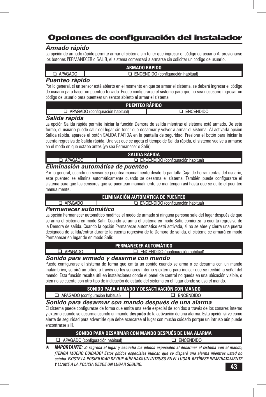 43 Opciones de conﬁ guraci&oacute;n del instaladorArmado r&aacute;pidoLa opci&oacute;n de armado r&aacute;pido permite armar el sistema sin tener que ingresar el c&oacute;digo de usuario Al presionarse los botones PERMANECER o SALIR, el sistema comenzar&aacute; a armarse sin solicitar un c&oacute;digo de usuario.ARMADO R&Aacute;PIDO❑ APAGADO ❑ ENCENDIDO (conﬁ  guraci&oacute;n habitual) Puenteo r&aacute;pidoPor lo general, si un sensor est&aacute; abierto en el momento en que se armar el sistema, se deber&aacute; ingresar el c&oacute;digo de usuario para hacer un puenteo forzado. Puede conﬁ gurarse el sistema para que no sea necesario ingresar un c&oacute;digo de usuario para puentear un sensor abierto al armar el sistema.PUENTEO R&Aacute;PIDO❑ APAGADO (conﬁ  guraci&oacute;n habitual) ❑ ENCENDIDO Salida r&aacute;pidaLa opci&oacute;n Salida r&aacute;pida permite iniciar la funci&oacute;n Demora de salida mientras el sistema est&aacute; armado. De esta forma, el usuario puede salir del lugar sin tener que desarmar y volver a armar el sistema. Al activarla opci&oacute;n Salida r&aacute;pida, aparece el bot&oacute;n SALIDA R&Aacute;PIDA en la pantalla de seguridad. Presione el bot&oacute;n para iniciar la cuenta regresiva de Salida r&aacute;pida. Una vez que se agota el tiempo de Salida r&aacute;pida, el sistema vuelve a armarse en el modo en que estaba antes (ya sea Permanecer o Salir).SALIDA R&Aacute;PIDA❑ APAGADO ❑ ENCENDIDO (conﬁ  guraci&oacute;n habitual) Eliminaci&oacute;n autom&aacute;tica de puenteoPor lo general, cuando un sensor se puentea manualmente desde la pantalla Caja de herramientas del usuario, este puenteo se elimina autom&aacute;ticamente cuando se desarma el sistema. Tambi&eacute;n puede conﬁ gurarse el sistema para que los sensores que se puentean manualmente se mantengan as&iacute; hasta que se quite el puenteo manualmente.ELIMINACI&Oacute;N AUTOM&Aacute;TICA DE PUENTEO❑ APAGADO ❑ ENCENDIDO (conﬁ  guraci&oacute;n habitual) Permanecer autom&aacute;ticoLa opci&oacute;n Permanecer autom&aacute;tico modiﬁ ca el modo de armado si ninguna persona sale del lugar despu&eacute;s de que se arma el sistema en modo Salir. Cuando se arma el sistema en modo Salir, comienza la cuenta regresiva de la Demora de salida. Cuando la opci&oacute;n Permanecer autom&aacute;tico est&aacute; activada, si no se abre y cierra una puerta designada de salida/entrar durante la cuenta regresiva de la Demora de salida, el sistema se armar&aacute; en modo Permanecer en lugar de en modo Salir.PERMANECER AUTOM&Aacute;TICO❑ APAGADO ❑ ENCENDIDO (conﬁ  guraci&oacute;n habitual) Sonido para armado y desarme con mandoPuede conﬁ gurarse el sistema de forma que emita un sonido cuando se arma o se desarma con un mando inal&aacute;mbrico; se oir&aacute; un pitido a trav&eacute;s de los sonares interno y externo para indicar que se recibi&oacute; la se&ntilde;al del mando. Esta funci&oacute;n resulta &uacute;til en instalaciones donde el panel de control no queda en una ubicaci&oacute;n visible, o bien no se cuenta con otro tipo de indicaci&oacute;n de estado del sistema en el lugar donde se usa el mando.SONIDO PARA ARMADO Y DESACTIVACI&Oacute;N CON MANDO❑ APAGADO (conﬁ  guraci&oacute;n habitual) ❑ ENCENDIDO Sonido para desarmar con mando despu&eacute;s de una alarmaEl sistema puede conﬁ gurarse de forma que emita una serie especial de sonidos a trav&eacute;s de los sonares interno y externo cuando se desarma usando un mando despu&eacute;s de la activaci&oacute;n de una alarma. Esta opci&oacute;n sirve como alerta de seguridad para advertirle que debe acercarse al lugar con mucho cuidado porque un intruso a&uacute;n puede encontrarse all&iacute;.SONIDO PARA DESARMAR CON MANDO DESPU&Eacute;S DE UNA ALARMA❑ APAGADO (conﬁ  guraci&oacute;n habitual) ❑ ENCENDIDO★  IMPORTANTE: Si regresa al lugar y escucha los pitidos especiales al desarmar el sistema con el mando, &iexcl;TENGA MUCHO CUIDADO! Estos pitidos especiales indican que se dispar&oacute; una alarma mientras usted no estaba. EXISTE LA POSIBILIDAD DE QUE A&Uacute;N HAYA UN INTRUSO EN EL LUGAR. RET&Iacute;RESE INMEDIATAMENTE Y LLAME A LA POLIC&Iacute;A DESDE UN LUGAR SEGURO.