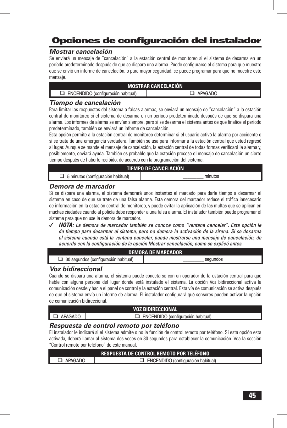 45  Mostrar cancelaci&oacute;nSe enviar&aacute; un mensaje de &ldquo;cancelaci&oacute;n&rdquo; a la estaci&oacute;n central de monitoreo si el sistema de desarma en un per&iacute;odo predeterminado despu&eacute;s de que se dispara una alarma. Puede conﬁ gurarse el sistema para que muestre que se envi&oacute; un informe de cancelaci&oacute;n, o para mayor seguridad, se puede programar para que no muestre este mensaje.MOSTRAR CANCELACI&Oacute;N❑ ENCENDIDO (conﬁ  guraci&oacute;n habitual) ❑ APAGADO Tiempo de cancelaci&oacute;nPara limitar las respuestas del sistema a falsas alarmas, se enviar&aacute; un mensaje de &ldquo;cancelaci&oacute;n&rdquo; a la estaci&oacute;n central de monitoreo si el sistema de desarma en un per&iacute;odo predeterminado despu&eacute;s de que se dispara una alarma. Los informes de alarma se env&iacute;an siempre, pero si se desarma el sistema antes de que ﬁ nalice el per&iacute;odo predeterminado, tambi&eacute;n se enviar&aacute; un informe de cancelaci&oacute;n.Esta opci&oacute;n permite a la estaci&oacute;n central de monitoreo determinar si el usuario activ&oacute; la alarma por accidente o si se trata de una emergencia verdadera. Tambi&eacute;n se usa para informar a la estaci&oacute;n central que usted regres&oacute; al lugar. Aunque se mande el mensaje de cancelaci&oacute;n, la estaci&oacute;n central de todas formas veriﬁ car&aacute; la alarma y, posiblemente, enviar&aacute; ayuda. Tambi&eacute;n es probable que la estaci&oacute;n procese el mensaje de cancelaci&oacute;n un cierto tiempo despu&eacute;s de haberlo recibido, de acuerdo con la programaci&oacute;n del sistema.TIEMPO DE CANCELACI&Oacute;N❑ 5 minutos (conﬁ  guraci&oacute;n habitual) _________ minutosDemora de marcadorSi se dispara una alarma, el sistema demorar&aacute; unos instantes el marcado para darle tiempo a desarmar el sistema en caso de que se trate de una falsa alarma. Esta demora del marcador reduce el tr&aacute;ﬁ co innecesario de informaci&oacute;n en la estaci&oacute;n central de monitoreo, y puede evitar la aplicaci&oacute;n de las multas que se aplican en muchas ciudades cuando al polic&iacute;a debe responder a una falsa alarma. El instalador tambi&eacute;n puede programar el sistema para que no use la demora de marcador.✓  NOTA:  La demora de marcador tambi&eacute;n se conoce como &ldquo;ventana cancelar&rdquo;. Esta opci&oacute;n le da tiempo para desarmar el sistema, pero no demora la activaci&oacute;n de la sirena. Si se desarma el sistema cuando est&aacute; la ventana cancelar, puede mostrarse una mensaje de cancelaci&oacute;n, de acuerdo con la conﬁ guraci&oacute;n de la opci&oacute;n Mostrar cancelaci&oacute;n, como se explic&oacute; antes.DEMORA DE MARCADOR❑ 30 segundos (conﬁ  guraci&oacute;n habitual) _________ segundos Voz bidireccionalCuando se dispara una alarma, el sistema puede conectarse con un operador de la estaci&oacute;n central para que hable con alguna persona del lugar donde est&aacute; instalado el sistema. La opci&oacute;n Voz bidireccional activa la comunicaci&oacute;n desde y hacia el panel de control y la estaci&oacute;n central. Esta v&iacute;a de comunicaci&oacute;n se activa despu&eacute;s de que el sistema env&iacute;a un informe de alarma. El instalador conﬁ gurar&aacute; qu&eacute; sensores pueden activar la opci&oacute;n de comunicaci&oacute;n bidireccional.VOZ BIDIRECCIONAL❑ APAGADO ❑ ENCENDIDO (conﬁ  guraci&oacute;n habitual)  Respuesta de control remoto por tel&eacute;fonoEl instalador le indicar&aacute; si el sistema admite o no la funci&oacute;n de control remoto por tel&eacute;fono. Si esta opci&oacute;n esta activada, deber&aacute; llamar al sistema dos veces en 30 segundos para establecer la comunicaci&oacute;n. Vea la secci&oacute;n &ldquo;Control remoto por tel&eacute;fono&rdquo; de este manual.RESPUESTA DE CONTROL REMOTO POR TEL&Eacute;FONO❑ APAGADO ❑ ENCENDIDO (conﬁ  guraci&oacute;n habitual)  Opciones de conﬁ guraci&oacute;n del instalador