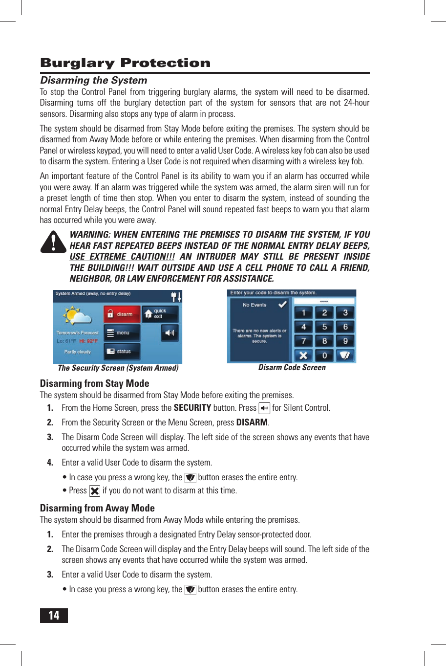 14Disarming the SystemTo stop the Control Panel from triggering burglary alarms, the system will need to be disarmed. Disarming turns off the burglary detection part of the system for sensors that are not 24-hour sensors. Disarming also stops any type of alarm in process.The system should be disarmed from Stay Mode before exiting the premises. The system should be disarmed from Away Mode before or while entering the premises. When disarming from the Control Panel or wireless keypad, you will need to enter a valid User Code. A wireless key fob can also be used to disarm the system. Entering a User Code is not required when disarming with a wireless key fob.An important feature of the Control Panel is its ability to warn you if an alarm has occurred while you were away. If an alarm was triggered while the system was armed, the alarm siren will run for a preset length of time then stop. When you enter to disarm the system, instead of sounding the normal Entry Delay beeps, the Control Panel will sound repeated fast beeps to warn you that alarm has occurred while you were away.WARNING: WHEN ENTERING THE PREMISES TO DISARM THE SYSTEM, IF YOU HEAR FAST REPEATED BEEPS INSTEAD OF THE NORMAL ENTRY DELAY BEEPS, USE EXTREME CAUTION!!! AN INTRUDER MAY STILL BE PRESENT INSIDE THE BUILDING!!! WAIT OUTSIDE AND USE A CELL PHONE TO CALL A FRIEND, NEIGHBOR, OR LAW ENFORCEMENT FOR ASSISTANCE.Disarming from Stay ModeThe system should be disarmed from Stay Mode before exiting the premises.1.  From the Home Screen, press the  SECURITY button. Press   for Silent Control.2.  From the Security Screen or the Menu Screen, press  DISARM.3.  The Disarm Code Screen will display. The left side of the screen shows any events that have occurred while the system was armed.4.  Enter a valid User Code to disarm the system.&bull; In case you press a wrong key, the   button erases the entire entry.&bull; Press   if you do not want to disarm at this time. Disarming from Away ModeThe system should be disarmed from Away Mode while entering the premises.1.  Enter the premises through a designated Entry Delay sensor-protected door.2.  The Disarm Code Screen will display and the Entry Delay beeps will sound. The left side of the screen shows any events that have occurred while the system was armed.3.  Enter a valid User Code to disarm the system.&bull; In case you press a wrong key, the   button erases the entire entry.Burglary ProtectionDisarm Code ScreenThe Security Screen (System Armed)