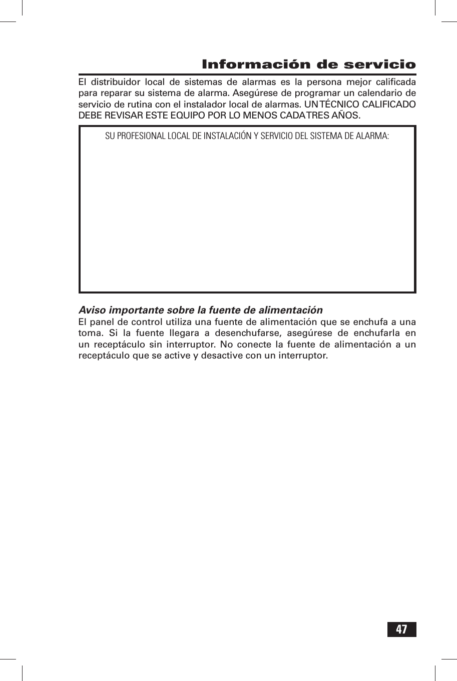 47 Informaci&oacute;n de servicioEl distribuidor local de sistemas de alarmas es la persona mejor caliﬁ cada para reparar su sistema de alarma. Aseg&uacute;rese de programar un calendario de servicio de rutina con el instalador local de alarmas. UN T&Eacute;CNICO CALIFICADO DEBE REVISAR ESTE EQUIPO POR LO MENOS CADA TRES A&Ntilde;OS.Aviso importante sobre la fuente de alimentaci&oacute;nEl panel de control utiliza una fuente de alimentaci&oacute;n que se enchufa a una toma. Si la fuente llegara a desenchufarse, aseg&uacute;rese de enchufarla en un recept&aacute;culo sin interruptor. No conecte la fuente de alimentaci&oacute;n a un recept&aacute;culo que se active y desactive con un interruptor.SU PROFESIONAL LOCAL DE INSTALACI&Oacute;N Y SERVICIO DEL SISTEMA DE ALARMA: