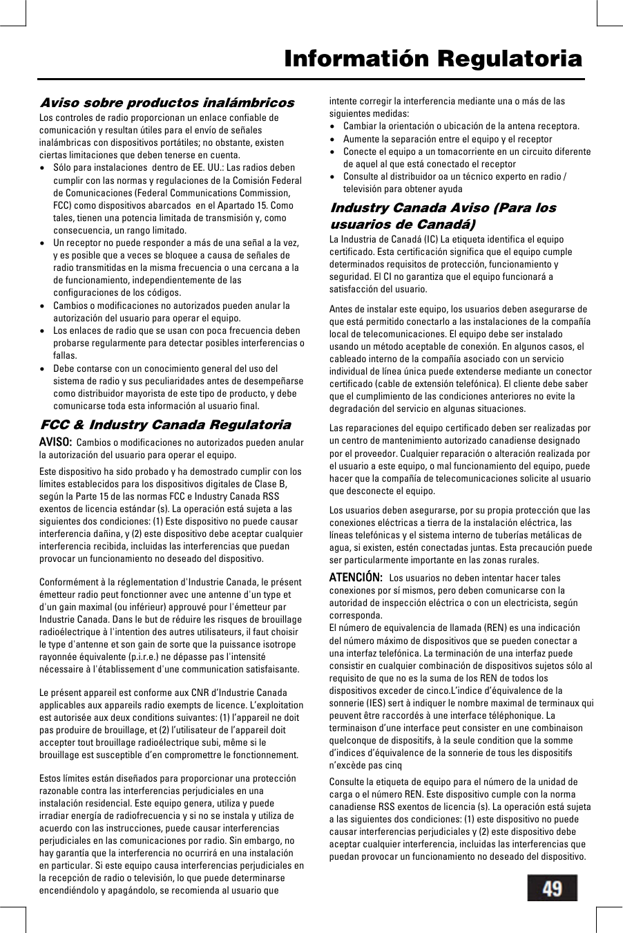   Informati&oacute;n Regulatoria Aviso sobre productos inal&aacute;mbricos Los controles de radio proporcionan un enlace confiable de comunicaci&oacute;n y resultan &uacute;tiles para el env&iacute;o de se&ntilde;ales inal&aacute;mbricas con dispositivos port&aacute;tiles; no obstante, existen ciertas limitaciones que deben tenerse en cuenta. &bull; S&oacute;lo para instalaciones  dentro de EE. UU.: Las radios deben cumplir con las normas y regulaciones de la Comisi&oacute;n Federal de Comunicaciones (Federal Communications Commission, FCC) como dispositivos abarcados  en el Apartado 15. Como tales, tienen una potencia limitada de transmisi&oacute;n y, como consecuencia, un rango limitado. &bull; Un receptor no puede responder a m&aacute;s de una se&ntilde;al a la vez, y es posible que a veces se bloquee a causa de se&ntilde;ales de radio transmitidas en la misma frecuencia o una cercana a la de funcionamiento, independientemente de las configuraciones de los c&oacute;digos. &bull; Cambios o modificaciones no autorizados pueden anular la autorizaci&oacute;n del usuario para operar el equipo. &bull; Los enlaces de radio que se usan con poca frecuencia deben probarse regularmente para detectar posibles interferencias o fallas. &bull; Debe contarse con un conocimiento general del uso del sistema de radio y sus peculiaridades antes de desempe&ntilde;arse como distribuidor mayorista de este tipo de producto, y debe comunicarse toda esta informaci&oacute;n al usuario final. FCC &amp; Industry Canada Regulatoria  AVISO:  Cambios o modificaciones no autorizados pueden anular la autorizaci&oacute;n del usuario para operar el equipo.  Este dispositivo ha sido probado y ha demostrado cumplir con los l&iacute;mites establecidos para los dispositivos digitales de Clase B, seg&uacute;n la Parte 15 de las normas FCC e Industry Canada RSS exentos de licencia est&aacute;ndar (s). La operaci&oacute;n est&aacute; sujeta a las siguientes dos condiciones: (1) Este dispositivo no puede causar interferencia da&ntilde;ina, y (2) este dispositivo debe aceptar cualquier interferencia recibida, incluidas las interferencias que puedan provocar un funcionamiento no deseado del dispositivo.   Conform&eacute;ment &agrave; la r&eacute;glementation d'Industrie Canada, le pr&eacute;sent &eacute;metteur radio peut fonctionner avec une antenne d'un type et d'un gain maximal (ou inf&eacute;rieur) approuv&eacute; pour l'&eacute;metteur par Industrie Canada. Dans le but de r&eacute;duire les risques de brouillage radio&eacute;lectrique &agrave; l'intention des autres utilisateurs, il faut choisir le type d'antenne et son gain de sorte que la puissance isotrope rayonn&eacute;e &eacute;quivalente (p.i.r.e.) ne d&eacute;passe pas l'intensit&eacute; n&eacute;cessaire &agrave; l'&eacute;tablissement d'une communication satisfaisante.   Le pr&eacute;sent appareil est conforme aux CNR d&rsquo;Industrie Canada applicables aux appareils radio exempts de licence. L&rsquo;exploitation est autoris&eacute;e aux deux conditions suivantes: (1) l&rsquo;appareil ne doit pas produire de brouillage, et (2) l&rsquo;utilisateur de l&rsquo;appareil doit accepter tout brouillage radio&eacute;lectrique subi, m&ecirc;me si le brouillage est susceptible d&rsquo;en compromettre le fonctionnement.   Estos l&iacute;mites est&aacute;n dise&ntilde;ados para proporcionar una protecci&oacute;n razonable contra las interferencias perjudiciales en una instalaci&oacute;n residencial. Este equipo genera, utiliza y puede irradiar energ&iacute;a de radiofrecuencia y si no se instala y utiliza de acuerdo con las instrucciones, puede causar interferencias perjudiciales en las comunicaciones por radio. Sin embargo, no hay garant&iacute;a que la interferencia no ocurrir&aacute; en una instalaci&oacute;n en particular. Si este equipo causa interferencias perjudiciales en la recepci&oacute;n de radio o televisi&oacute;n, lo que puede determinarse encendi&eacute;ndolo y apag&aacute;ndolo, se recomienda al usuario que intente corregir la interferencia mediante una o m&aacute;s de las siguientes medidas: &bull; Cambiar la orientaci&oacute;n o ubicaci&oacute;n de la antena receptora. &bull; Aumente la separaci&oacute;n entre el equipo y el receptor &bull; Conecte el equipo a un tomacorriente en un circuito diferente de aquel al que est&aacute; conectado el receptor &bull; Consulte al distribuidor oa un t&eacute;cnico experto en radio / televisi&oacute;n para obtener ayuda Industry Canada Aviso (Para los usuarios de Canad&aacute;) La Industria de Canad&aacute; (IC) La etiqueta identifica el equipo certificado. Esta certificaci&oacute;n significa que el equipo cumple determinados requisitos de protecci&oacute;n, funcionamiento y seguridad. El CI no garantiza que el equipo funcionar&aacute; a satisfacci&oacute;n del usuario.  Antes de instalar este equipo, los usuarios deben asegurarse de que est&aacute; permitido conectarlo a las instalaciones de la compa&ntilde;&iacute;a local de telecomunicaciones. El equipo debe ser instalado usando un m&eacute;todo aceptable de conexi&oacute;n. En algunos casos, el cableado interno de la compa&ntilde;&iacute;a asociado con un servicio individual de l&iacute;nea &uacute;nica puede extenderse mediante un conector certificado (cable de extensi&oacute;n telef&oacute;nica). El cliente debe saber que el cumplimiento de las condiciones anteriores no evite la degradaci&oacute;n del servicio en algunas situaciones.  Las reparaciones del equipo certificado deben ser realizadas por un centro de mantenimiento autorizado canadiense designado por el proveedor. Cualquier reparaci&oacute;n o alteraci&oacute;n realizada por el usuario a este equipo, o mal funcionamiento del equipo, puede hacer que la compa&ntilde;&iacute;a de telecomunicaciones solicite al usuario que desconecte el equipo.  Los usuarios deben asegurarse, por su propia protecci&oacute;n que las conexiones el&eacute;ctricas a tierra de la instalaci&oacute;n el&eacute;ctrica, las l&iacute;neas telef&oacute;nicas y el sistema interno de tuber&iacute;as met&aacute;licas de agua, si existen, est&eacute;n conectadas juntas. Esta precauci&oacute;n puede ser particularmente importante en las zonas rurales.  ATENCI&Oacute;N:   Los usuarios no deben intentar hacer tales conexiones por s&iacute; mismos, pero deben comunicarse con la autoridad de inspecci&oacute;n el&eacute;ctrica o con un electricista, seg&uacute;n corresponda. El n&uacute;mero de equivalencia de llamada (REN) es una indicaci&oacute;n del n&uacute;mero m&aacute;ximo de dispositivos que se pueden conectar a una interfaz telef&oacute;nica. La terminaci&oacute;n de una interfaz puede consistir en cualquier combinaci&oacute;n de dispositivos sujetos s&oacute;lo al requisito de que no es la suma de los REN de todos los dispositivos exceder de cinco.L&rsquo;indice d&rsquo;&eacute;quivalence de la sonnerie (IES) sert &agrave; indiquer le nombre maximal de terminaux qui peuvent &ecirc;tre raccord&eacute;s &agrave; une interface t&eacute;l&eacute;phonique. La terminaison d&rsquo;une interface peut consister en une combinaison quelconque de dispositifs, &agrave; la seule condition que la somme d&rsquo;indices d&rsquo;&eacute;quivalence de la sonnerie de tous les dispositifs n&rsquo;exc&egrave;de pas cinq  Consulte la etiqueta de equipo para el n&uacute;mero de la unidad de carga o el n&uacute;mero REN. Este dispositivo cumple con la norma canadiense RSS exentos de licencia (s). La operaci&oacute;n est&aacute; sujeta a las siguientes dos condiciones: (1) este dispositivo no puede causar interferencias perjudiciales y (2) este dispositivo debe aceptar cualquier interferencia, incluidas las interferencias que puedan provocar un funcionamiento no deseado del dispositivo. 