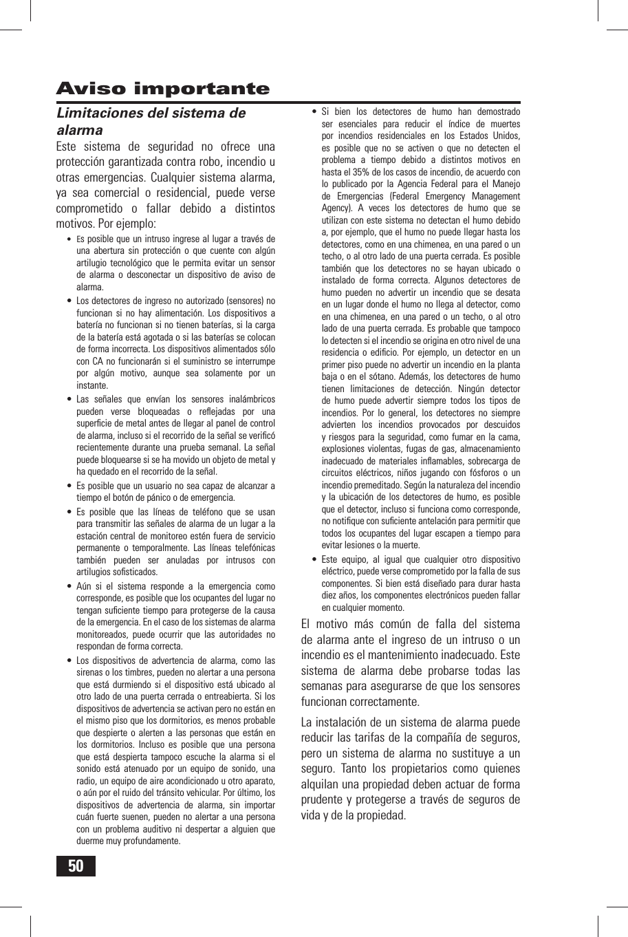 50Aviso importante Limitaciones del sistema de alarmaEste sistema de seguridad no ofrece una protecci&oacute;n garantizada contra robo, incendio u otras emergencias. Cualquier sistema alarma, ya sea comercial o residencial, puede verse comprometido o fallar debido a distintos motivos. Por ejemplo:&bull; Es posible que un intruso ingrese al lugar a trav&eacute;s de una abertura sin protecci&oacute;n o que cuente con alg&uacute;n artilugio tecnol&oacute;gico que le permita evitar un sensor de alarma o desconectar un dispositivo de aviso de alarma.&bull; Los detectores de ingreso no autorizado (sensores) no funcionan si no hay alimentaci&oacute;n. Los dispositivos a bater&iacute;a no funcionan si no tienen bater&iacute;as, si la carga de la bater&iacute;a est&aacute; agotada o si las bater&iacute;as se colocan de forma incorrecta. Los dispositivos alimentados s&oacute;lo con CA no funcionar&aacute;n si el suministro se interrumpe por alg&uacute;n motivo, aunque sea solamente por un instante.&bull; Las se&ntilde;ales que env&iacute;an los sensores inal&aacute;mbricos pueden verse bloqueadas o reﬂ ejadas por una superﬁ cie de metal antes de llegar al panel de control de alarma, incluso si el recorrido de la se&ntilde;al se veriﬁ c&oacute; recientemente durante una prueba semanal. La se&ntilde;al puede bloquearse si se ha movido un objeto de metal y ha quedado en el recorrido de la se&ntilde;al.&bull; Es posible que un usuario no sea capaz de alcanzar a tiempo el bot&oacute;n de p&aacute;nico o de emergencia.&bull; Es posible que las l&iacute;neas de tel&eacute;fono que se usan para transmitir las se&ntilde;ales de alarma de un lugar a la estaci&oacute;n central de monitoreo est&eacute;n fuera de servicio permanente o temporalmente. Las l&iacute;neas telef&oacute;nicas tambi&eacute;n pueden ser anuladas por intrusos con artilugios soﬁ sticados.&bull; A&uacute;n si el sistema responde a la emergencia como corresponde, es posible que los ocupantes del lugar no tengan suﬁ ciente tiempo para protegerse de la causa de la emergencia. En el caso de los sistemas de alarma monitoreados, puede ocurrir que las autoridades no respondan de forma correcta.&bull; Los dispositivos de advertencia de alarma, como las sirenas o los timbres, pueden no alertar a una persona que est&aacute; durmiendo si el dispositivo est&aacute; ubicado al otro lado de una puerta cerrada o entreabierta. Si los dispositivos de advertencia se activan pero no est&aacute;n en el mismo piso que los dormitorios, es menos probable que despierte o alerten a las personas que est&aacute;n en los dormitorios. Incluso es posible que una persona que est&aacute; despierta tampoco escuche la alarma si el sonido est&aacute; atenuado por un equipo de sonido, una radio, un equipo de aire acondicionado u otro aparato, o a&uacute;n por el ruido del tr&aacute;nsito vehicular. Por &uacute;ltimo, los dispositivos de advertencia de alarma, sin importar cu&aacute;n fuerte suenen, pueden no alertar a una persona con un problema auditivo ni despertar a alguien que duerme muy profundamente.&bull; Si bien los detectores de humo han demostrado ser esenciales para reducir el &iacute;ndice de muertes por incendios residenciales en los Estados Unidos, es posible que no se activen o que no detecten el problema a tiempo debido a distintos motivos en hasta el 35% de los casos de incendio, de acuerdo con lo publicado por la Agencia Federal para el Manejo de Emergencias (Federal Emergency Management Agency). A veces los detectores de humo que se utilizan con este sistema no detectan el humo debido a, por ejemplo, que el humo no puede llegar hasta los detectores, como en una chimenea, en una pared o un techo, o al otro lado de una puerta cerrada. Es posible tambi&eacute;n que los detectores no se hayan ubicado o instalado de forma correcta. Algunos detectores de humo pueden no advertir un incendio que se desata en un lugar donde el humo no llega al detector, como en una chimenea, en una pared o un techo, o al otro lado de una puerta cerrada. Es probable que tampoco lo detecten si el incendio se origina en otro nivel de una residencia o ediﬁ cio. Por ejemplo, un detector en un primer piso puede no advertir un incendio en la planta baja o en el s&oacute;tano. Adem&aacute;s, los detectores de humo tienen limitaciones de detecci&oacute;n. Ning&uacute;n detector de humo puede advertir siempre todos los tipos de incendios. Por lo general, los detectores no siempre advierten los incendios provocados por descuidos y riesgos para la seguridad, como fumar en la cama, explosiones violentas, fugas de gas, almacenamiento inadecuado de materiales inﬂ amables, sobrecarga de circuitos el&eacute;ctricos, ni&ntilde;os jugando con f&oacute;sforos o un incendio premeditado. Seg&uacute;n la naturaleza del incendio y la ubicaci&oacute;n de los detectores de humo, es posible que el detector, incluso si funciona como corresponde, no notiﬁ que con suﬁ ciente antelaci&oacute;n para permitir que todos los ocupantes del lugar escapen a tiempo para evitar lesiones o la muerte.&bull; Este equipo, al igual que cualquier otro dispositivo el&eacute;ctrico, puede verse comprometido por la falla de sus componentes. Si bien est&aacute; dise&ntilde;ado para durar hasta diez a&ntilde;os, los componentes electr&oacute;nicos pueden fallar en cualquier momento.El motivo m&aacute;s com&uacute;n de falla del sistema de alarma ante el ingreso de un intruso o un incendio es el mantenimiento inadecuado. Este sistema de alarma debe probarse todas las semanas para asegurarse de que los sensores funcionan correctamente.La instalaci&oacute;n de un sistema de alarma puede reducir las tarifas de la compa&ntilde;&iacute;a de seguros, pero un sistema de alarma no sustituye a un seguro. Tanto los propietarios como quienes alquilan una propiedad deben actuar de forma prudente y protegerse a trav&eacute;s de seguros de vida y de la propiedad.