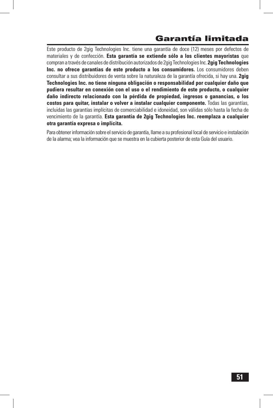 51 Garant&iacute;a limitadaEste producto de 2gig Technologies Inc. tiene una garant&iacute;a de doce (12) meses por defectos de materiales y de confecci&oacute;n. Esta garant&iacute;a se extiende s&oacute;lo a los clientes mayoristas que compran a trav&eacute;s de canales de distribuci&oacute;n autorizados de 2gig Technologies Inc. 2gig Technologies Inc. no ofrece garant&iacute;as de este producto a los consumidores. Los consumidores deben consultar a sus distribuidores de venta sobre la naturaleza de la garant&iacute;a ofrecida, si hay una. 2gig Technologies Inc. no tiene ninguna obligaci&oacute;n o responsabilidad por cualquier da&ntilde;o que pudiera resultar en conexi&oacute;n con el uso o el rendimiento de este producto, o cualquier da&ntilde;o indirecto relacionado con la p&eacute;rdida de propiedad, ingresos o ganancias, o los costos para quitar, instalar o volver a instalar cualquier componente. Todas las garant&iacute;as, incluidas las garant&iacute;as impl&iacute;citas de comerciabilidad e idoneidad, son v&aacute;lidas s&oacute;lo hasta la fecha de vencimiento de la garant&iacute;a. Esta garant&iacute;a de 2gig Technologies Inc. reemplaza a cualquier otra garant&iacute;a expresa o impl&iacute;cita.Para  obtener informaci&oacute;n sobre el servicio de garant&iacute;a, llame a su profesional local de servicio e instalaci&oacute;n de la alarma; vea la informaci&oacute;n que se muestra en la cubierta posterior de esta Gu&iacute;a del usuario.