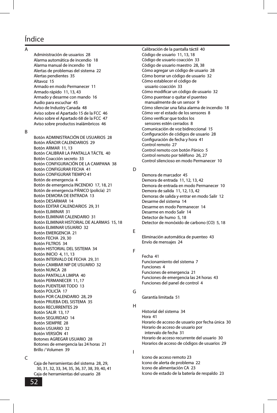 52&Iacute;ndiceAAdministraci&oacute;n de usuarios  28 Alarma autom&aacute;tica de incendio  18Alarma manual de incendio  18Alertas de problemas del sistema  22Alertas pendientes  35Altavoz  15Armado en modo Permanecer  11Armado r&aacute;pido  11, 13, 43Armado y desarme con mando  16Audio para escuchar  45Aviso de Industry Canada  48Aviso sobre el Apartado 15 de la FCC  46Aviso sobre el Apartado 68 de la FCC  47Aviso sobre productos inal&aacute;mbricos  46BBot&oacute;n ADMINISTRACI&Oacute;N DE USUARIOS  28Bot&oacute;n A&Ntilde;ADIR CALENDARIOS  29Bot&oacute;n ARMAR  11, 13Bot&oacute;n CALIBRAR LA PANTALLA T&Aacute;CTIL  40Bot&oacute;n Coacci&oacute;n secreto  33Bot&oacute;n CONFIGURACI&Oacute;N DE LA CAMPANA  38Bot&oacute;n CONFIGURAR FECHA  41Bot&oacute;n CONFIGURAR TIEMPO 41Bot&oacute;n de emergencia  4Bot&oacute;n de emergencia INCENDIO  17, 18, 21Bot&oacute;n de emergencia P&Aacute;NICO (polic&iacute;a)  21Bot&oacute;n DEMORA DE ENTRADA  13Bot&oacute;n DESARMAR  14Bot&oacute;n EDITAR CALENDARIOS  29, 31Bot&oacute;n ELIMINAR  31Bot&oacute;n ELIMINAR CALENDARIO  31Bot&oacute;n ELIMINAR HISTORIAL DE ALARMAS  15, 18Bot&oacute;n ELIMINAR USUARIO  32Bot&oacute;n EMERGENCIA  21Bot&oacute;n FECHA  29, 30Bot&oacute;n FILTROS  34Bot&oacute;n HISTORIAL DEL SISTEMA  34Bot&oacute;n INICIO  4, 11, 13Bot&oacute;n INTERVALO DE FECHA  29, 31Bot&oacute;n CAMBIAR NIP DE USUARIO  32Bot&oacute;n NUNCA  28Bot&oacute;n PANTALLA LIMPIA  40 Bot&oacute;n PERMANECER  11, 17Bot&oacute;n PUENTEAR TODO  13Bot&oacute;n POLIC&Iacute;A  17Bot&oacute;n POR CALENDARIO  28, 29Bot&oacute;n PRUEBA DEL SISTEMA  35Bot&oacute;n RECURRENTES 29Bot&oacute;n SALIR  13, 17Bot&oacute;n SEGURIDAD  14Bot&oacute;n SIEMPRE  28Bot&oacute;n USUARIO  32Bot&oacute;n VERSI&Oacute;N  41Botones AGREGAR USUARIO  28Botones de emergencia las 24 horas  21Brillo / Volumen  39CCaja de herramientas del sistema  28, 29, 30, 31, 32, 33, 34, 35, 36, 37, 38, 39, 40, 41Caja de herramientas del usuario  28Calibraci&oacute;n de la pantalla t&aacute;ctil  40C&oacute;digo de usuario  11, 13, 18C&oacute;digo de usuario coacci&oacute;n  33C&oacute;digo de usuario maestro  28, 38C&oacute;mo agregar un c&oacute;digo de usuario  28C&oacute;mo borrar un c&oacute;digo de usuario  32C&oacute;mo establecer el c&oacute;digo de usuario coacci&oacute;n  33C&oacute;mo modiﬁ car un c&oacute;digo de usuario  32C&oacute;mo puentear o quitar el puenteo manualmente de un sensor  9C&oacute;mo silenciar una falsa alarma de incendio  18C&oacute;mo ver el estado de los sensores  8C&oacute;mo veriﬁ car que todos los sensores est&eacute;n cerrados  8Comunicaci&oacute;n de voz bidireccional  15Conﬁ guraci&oacute;n de c&oacute;digos de usuario  28Conﬁ guraci&oacute;n de fecha y hora  41Control remoto  27Control remoto con bot&oacute;n P&aacute;nico  5Control remoto por tel&eacute;fono  26, 27Control silencioso en modo Permanecer  10DDemora de marcador  45Demora de entrada  11, 12, 13, 42Demora de entrada en modo Permanecer  10Demora de salida  11, 12, 13, 42Demoras de salida y entrar en modo Salir  12Desarme del sistema  14Desarme en modo Permanecer  14Desarme en modo Salir  14Detector de humo  5, 18Detector de mon&oacute;xido de carbono (CO)  5, 18EEliminaci&oacute;n autom&aacute;tica de puenteo  43Env&iacute;o de mensajes  24FFecha  41Funcionamiento del sistema  7Funciones  4Funciones de emergencia  21Funciones de emergencia las 24 horas  43Funciones del panel de control  4GGarant&iacute;a limitada  51HHistorial del sistema  34Hora  41Horario de acceso de usuario por fecha &uacute;nica  30Horario de acceso de usuario por intervalo de fecha  31Horario de acceso recurrente del usuario  30Horarios de acceso de c&oacute;digos de usuarios  29IIcono de acceso remoto 23Icono de alerta de problema  22Icono de alimentaci&oacute;n CA  23Icono de estado de la bater&iacute;a de respaldo  23
