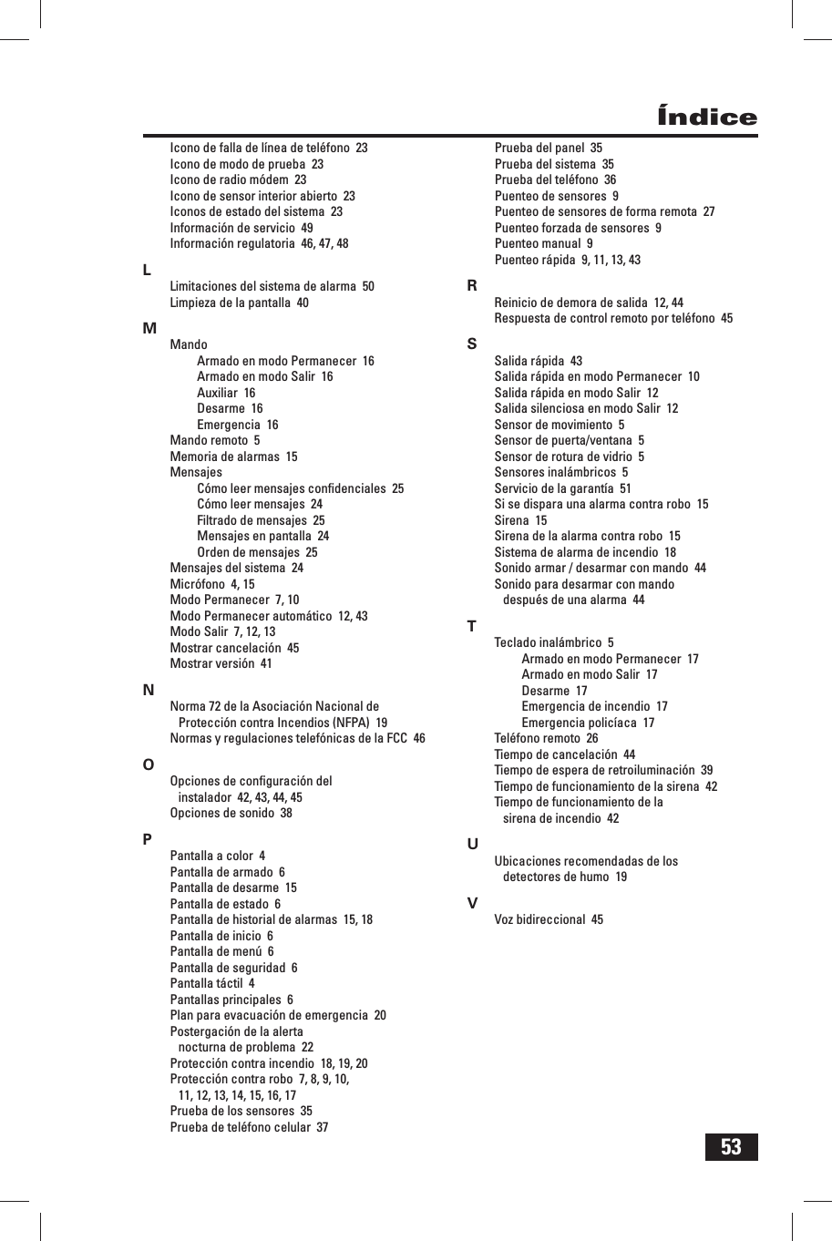 53&Iacute;ndiceIcono de falla de l&iacute;nea de tel&eacute;fono  23Icono de modo de prueba  23Icono de radio m&oacute;dem  23Icono de sensor interior abierto  23Iconos de estado del sistema  23Informaci&oacute;n de servicio  49Informaci&oacute;n regulatoria  46, 47, 48LLimitaciones del sistema de alarma  50Limpieza de la pantalla  40MMandoArmado en modo Permanecer  16Armado en modo Salir  16Auxiliar  16Desarme  16Emergencia  16Mando remoto  5Memoria de alarmas  15MensajesC&oacute;mo leer mensajes conﬁ denciales  25C&oacute;mo leer mensajes  24Filtrado de mensajes  25 Mensajes en pantalla  24Orden de mensajes  25Mensajes del sistema  24Micr&oacute;fono  4, 15Modo Permanecer  7, 10Modo Permanecer autom&aacute;tico  12, 43Modo Salir  7, 12, 13Mostrar cancelaci&oacute;n  45Mostrar versi&oacute;n  41NNorma 72 de la Asociaci&oacute;n Nacional de Protecci&oacute;n contra Incendios (NFPA)  19Normas y regulaciones telef&oacute;nicas de la FCC  46OOpciones de conﬁ guraci&oacute;n del instalador  42, 43, 44, 45Opciones de sonido  38PPantalla a color  4Pantalla de armado  6Pantalla de desarme  15Pantalla de estado  6Pantalla de historial de alarmas  15, 18Pantalla de inicio  6Pantalla de men&uacute;  6Pantalla de seguridad  6Pantalla t&aacute;ctil  4Pantallas principales  6Plan para evacuaci&oacute;n de emergencia  20Postergaci&oacute;n de la alerta nocturna de problema  22Protecci&oacute;n contra incendio  18, 19, 20Protecci&oacute;n contra robo  7, 8, 9, 10, 11, 12, 13, 14, 15, 16, 17Prueba de los sensores  35Prueba de tel&eacute;fono celular  37Prueba del panel  35Prueba del sistema  35Prueba del tel&eacute;fono  36Puenteo de sensores  9Puenteo de sensores de forma remota  27Puenteo forzada de sensores  9Puenteo manual  9Puenteo r&aacute;pida  9, 11, 13, 43RReinicio de demora de salida  12, 44Respuesta de control remoto por tel&eacute;fono  45SSalida r&aacute;pida  43Salida r&aacute;pida en modo Permanecer  10Salida r&aacute;pida en modo Salir  12Salida silenciosa en modo Salir  12Sensor de movimiento  5Sensor de puerta/ventana  5Sensor de rotura de vidrio  5Sensores inal&aacute;mbricos  5Servicio de la garant&iacute;a  51Si se dispara una alarma contra robo  15Sirena  15Sirena de la alarma contra robo  15Sistema de alarma de incendio  18Sonido armar / desarmar con mando  44Sonido para desarmar con mando despu&eacute;s de una alarma  44TTeclado inal&aacute;mbrico  5Armado en modo Permanecer  17Armado en modo Salir  17Desarme  17Emergencia de incendio  17Emergencia polic&iacute;aca  17Tel&eacute;fono remoto  26Tiempo de cancelaci&oacute;n  44Tiempo de espera de retroiluminaci&oacute;n  39Tiempo de funcionamiento de la sirena  42Tiempo de funcionamiento de la sirena de incendio  42UUbicaciones recomendadas de los detectores de humo  19VVoz bidireccional  45