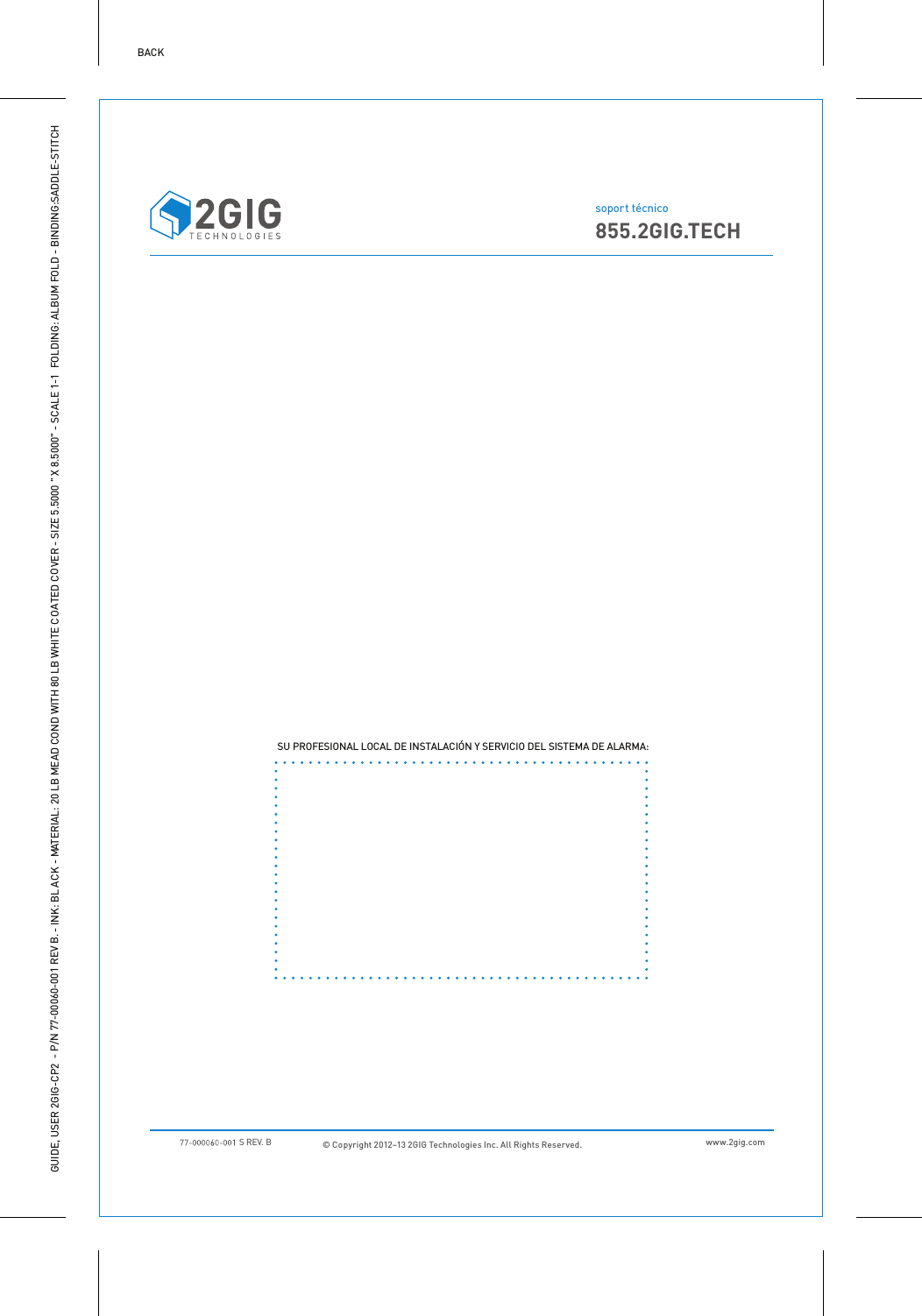 GUIDE, USER 2GIG-CP2 - P/N 77-00060-001 REV B. - INK: BLACK - MATERIAL: 20 LB MEAD COND WITH 80 LB WHITE COATED COVER - SIZE 5.5000 " X 8.5000" - SCALE 1-1  FOLDING: ALBUM FOLD - BINDING:SADDLE-STITCHBACK&copy; Copyright 2012&ndash;13 2GIG Technologies Inc. All Rights Reserved.  www.2gig.comsoport t&eacute;cnico855.2GIG.TECH SU PROFESIONAL LOCAL DE INSTALACI&Oacute;N Y SERVICIO DEL SISTEMA DE ALARMA: S REV. B 