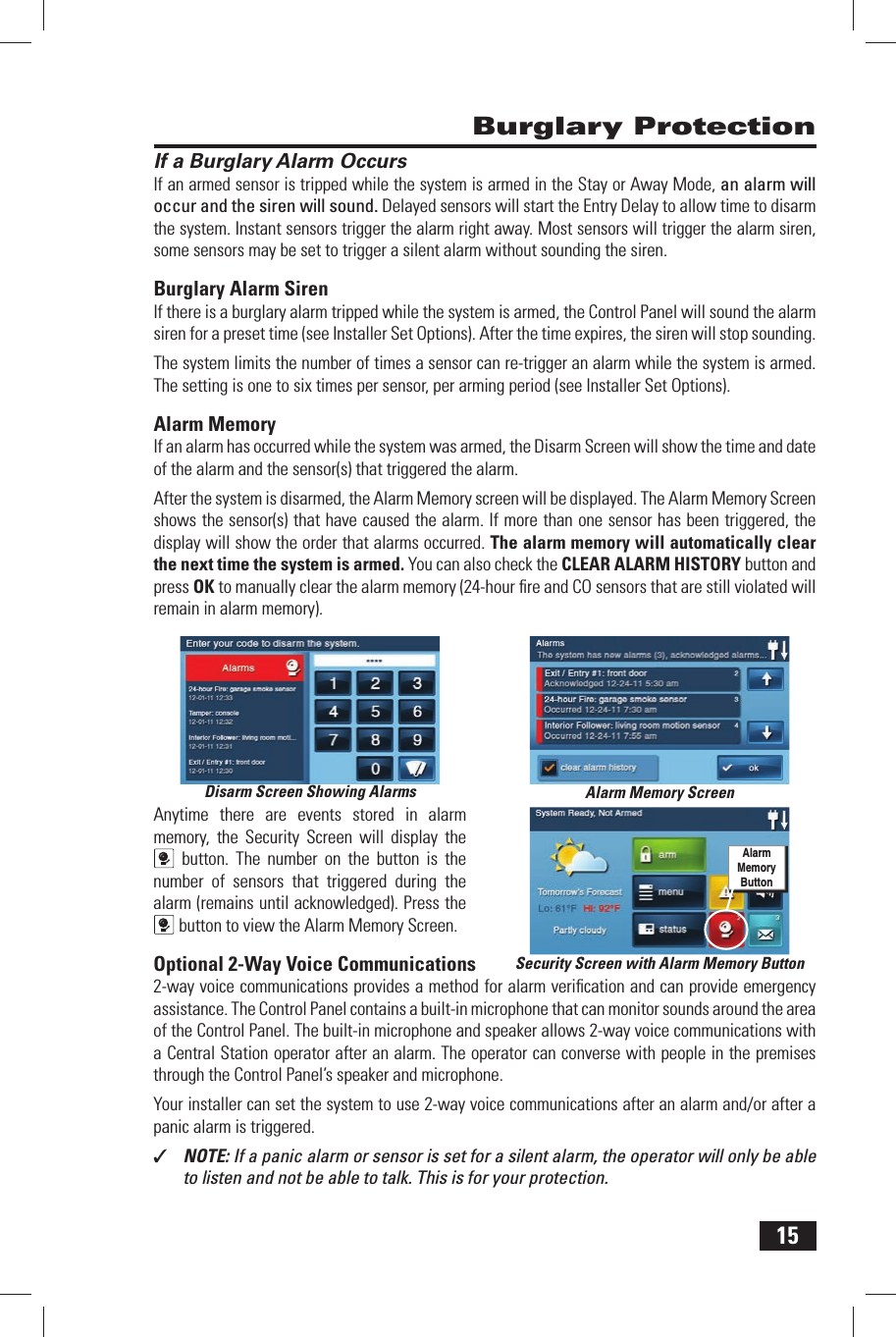 15If a Burglary Alarm OccursIf an armed sensor is tripped while the system is armed in the Stay or Away Mode, an alarm will occur and the siren will sound. Delayed sensors will start the Entry Delay to allow time to disarm the system. Instant sensors trigger the alarm right away. Most sensors will trigger the alarm siren, some sensors may be set to trigger a silent alarm without sounding the siren.Burglary Alarm  SirenIf there is a burglary alarm tripped while the system is armed, the Control Panel will sound the alarm siren for a preset time (see Installer Set Options). After the time expires, the siren will stop sounding.The system limits the number of times a sensor can re-trigger an alarm while the system is armed. The setting is one to six times per sensor, per arming period (see Installer Set Options).Alarm MemoryIf an alarm has occurred while the system was armed, the  Disarm Screen will show the time and date of the alarm and the sensor(s) that triggered the alarm.After the system is disarmed, the Alarm Memory screen will be displayed. The  Alarm Memory Screen shows the sensor(s) that have caused the alarm. If more than one sensor has been triggered, the display will show the order that alarms occurred. The alarm memory will automatically clear the next time the system is armed. You can also check the  CLEAR ALARM HISTORY button and press OK to manually clear the alarm memory (24-hour ﬁ re and CO sensors that are still violated will remain in alarm memory).Anytime there are events stored in alarm memory, the Security Screen will display the button. The number on the button is the number of sensors that triggered during the alarm (remains until acknowledged). Press the button to view the Alarm Memory Screen.Optional 2-Way Voice Communications2-way voice communications provides a method for alarm veriﬁ cation and can provide emergency assistance. The Control Panel contains a built-in microphone that can monitor sounds around the area of the Control Panel. The built-in  microphone and speaker allows 2-way voice communications with a Central Station operator after an alarm. The operator can converse with people in the premises through the Control Panel&rsquo;s  speaker and microphone.Your installer can set the system to use 2-way voice communications after an alarm and/or after a panic alarm is triggered.✓  NOTE: If a panic alarm or sensor is set for a silent alarm, the operator will only be able to listen and not be able to talk. This is for your protection. Burglary ProtectionDisarm Screen Showing Alarms Alarm Memory ScreenSecurity Screen with Alarm Memory ButtonAlarm Memory Button