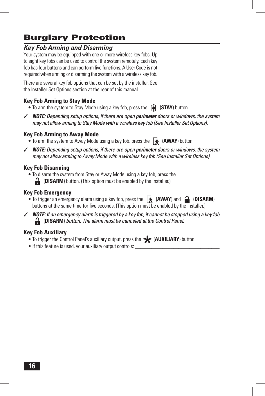 16 Key Fob Arming and DisarmingYour system may be equipped with one or more wireless key fobs. Up to eight key fobs can be used to control the system remotely. Each key fob has four buttons and can perform ﬁ ve functions. A User Code is not required when arming or disarming the system with a wireless key fob.There are several key fob options that can be set by the installer. See the Installer Set Options section at the rear of this manual. Key Fob Arming to Stay Mode&bull; To arm the system to Stay Mode using a key fob, press the   (STAY) button.✓  NOTE: Depending setup options, if there are open perimeter doors or windows, the system may not allow arming to Stay Mode with a wireless key fob (See Installer Set Options). Key Fob Arming to Away Mode&bull; To arm the system to Away Mode using a key fob, press the   (AWAY) button.✓  NOTE: Depending setup options, if there are open perimeter doors or windows, the system may not allow arming to Away Mode with a wireless key fob (See Installer Set Options). Key Fob Disarming&bull; To disarm the system from Stay or Away Mode using a key fob, press the  (DISARM) button. (This option must be enabled by the installer.) Key Fob Emergency&bull; To trigger an emergency alarm using a key fob, press the   (AWAY) and   (DISARM) buttons at the same time for ﬁ ve seconds. (This option must be enabled by the installer.)✓  NOTE: If an emergency alarm is triggered by a key fob, it cannot be stopped using a key fob   (DISARM) button. The alarm must be canceled at the Control Panel. Key Fob Auxiliary&bull; To trigger the Control Panel&rsquo;s auxiliary output, press the   (AUXILIARY) button.&bull; If this feature is used, your auxiliary output controls: _______________________________ Burglary Protection