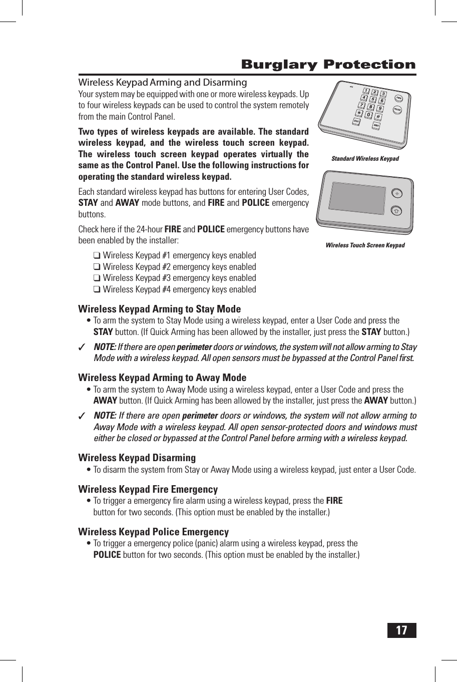 17Wireless Keypad Arming and DisarmingYour system may be equipped with one or more wireless keypads. Up to four wireless keypads can be used to control the system remotely from the main Control Panel.Two types of wireless keypads are  available.  The standard wireless  keypad,  and  the  wireless  touch  screen  keypad. The  wireless  touch  screen  keypad  operates  virtually  the same as the Control Panel. Use the following instructions for operating the standard wireless keypad.Each standard wireless keypad has buttons for entering User Codes, STAY and AWAY mode buttons, and FIRE and POLICE emergency buttons.Check here if the 24-hour FIRE and POLICE emergency buttons have been enabled by the installer:Wireless Keypad #1 emergency keys enabledWireless Keypad #2 emergency keys enabledWireless Keypad #3 emergency keys enabledWireless Keypad #4 emergency keys enablededoM yatS ot gnimrA dapyeK sseleriW &bull; To arm the system to Stay Mode using a wireless keypad, enter a User Code and press the STAY button. (If Quick Arming has been allowed by the installer, just press the  STAY button.)NOTE: If there are open perimeter doors or windows, the system will not allow arming to Stay Mode with a wireless keypad. All open sensors must be bypassed at the Control Panel ﬁ rst.edoM yawA ot gnimrA dapyeK sseleriW &bull; To arm the system to Away Mode using a wireless keypad, enter a User Code and press the AWAY button. (If Quick Arming has been allowed by the installer, just press the  AWAY button.)NOTE: If there are open perimeter doors or windows, the system will not allow arming to Away Mode with a wireless keypad. All open sensor-protected doors and windows must either be closed or bypassed at the Control Panel before arming with a wireless keypad.gnimrasiD dapyeK sseleriW &bull; To disarm the system from Stay or Away Mode using a wireless keypad, just enter a User Code.ycnegremE eriF dapyeK sseleriW &bull; To trigger a emergency ﬁ re alarm using a wireless keypad, press the  FIRE button for two seconds. (This option must be enabled by the installer.)ycnegremE eciloP dapyeK sseleriW &bull; To trigger a emergency police (panic) alarm using a wireless keypad, press the  POLICE button for two seconds. (This option must be enabled by the installer.) Burglary ProtectionStandard Wireless KeypadWireless Touch Screen Keypad
