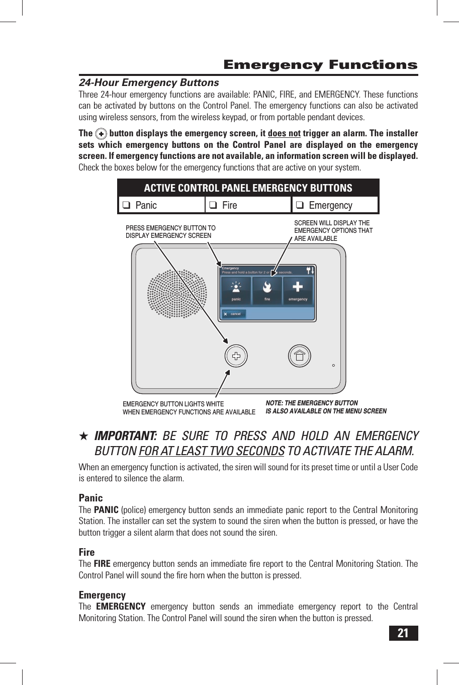 21 24-Hour Emergency ButtonsThree 24-hour emergency functions are available: PANIC, FIRE, and EMERGENCY. These functions can be activated by buttons on the Control Panel. The emergency functions can also be activated using wireless sensors, from the wireless keypad, or from portable pendant devices.The  button displays the emergency screen, it does not trigger an alarm. The installer sets which emergency buttons on the Control Panel are displayed on the emergency screen. If emergency functions are not available, an information screen will be displayed. Check the boxes below for the emergency functions that are active on your system.ACTIVE CONTROL PANEL EMERGENCY BUTTONS❑ Panic❑ Fire ❑ Emergency★  IMPORTANT:  BE SURE TO PRESS AND HOLD AN EMERGENCY BUTTON FOR AT LEAST TWO SECONDS TO ACTIVATE THE ALARM.When an emergency function is activated, the siren will sound for its preset time or until a User Code is entered to silence the alarm.PanicThe  PANIC (police) emergency button sends an immediate panic report to the Central Monitoring Station. The installer can set the system to sound the siren when the button is pressed, or have the button trigger a silent alarm that does not sound the siren.FireThe  FIRE emergency button sends an immediate ﬁ re report to the Central Monitoring Station. The Control Panel will sound the ﬁ re horn when the button is pressed.EmergencyThe  EMERGENCY emergency button sends an immediate emergency report to the Central Monitoring Station. The Control Panel will sound the siren when the button is pressed. Emergency FunctionsEMERGENCY BUTTON LIGHTS WHITEWHEN EMERGENCY FUNCTIONS ARE AVAILABLESCREEN WILL DISPLAY THEEMERGENCY OPTIONS THATARE AVAILABLEPRESS EMERGENCY BUTTON TO DISPLAY EMERGENCY SCREENNOTE: THE EMERGENCY BUTTONIS ALSO AVAILABLE ON THE MENU SCREEN