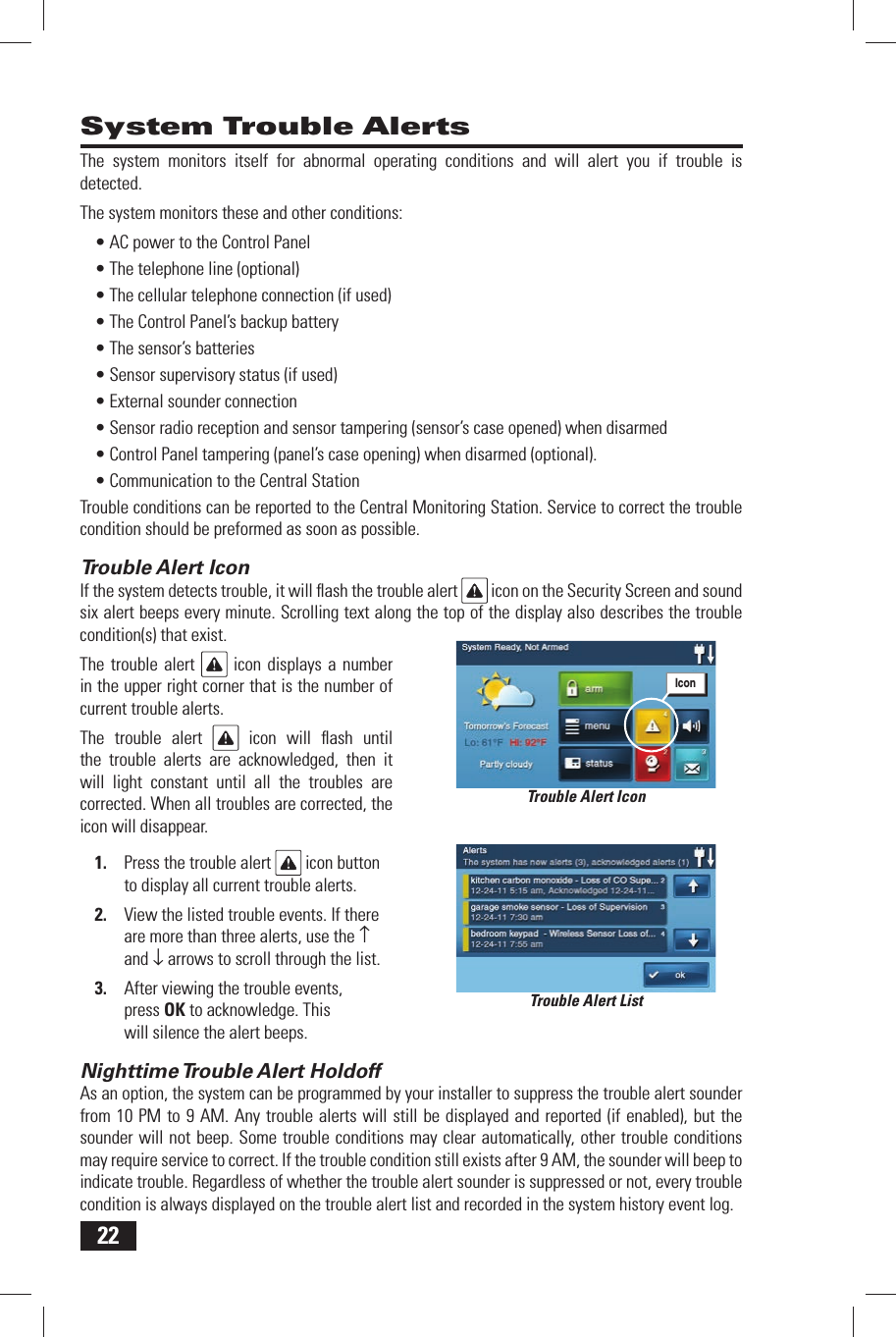 22System Trouble AlertsThe system monitors itself for abnormal operating conditions and will alert you if trouble is detected.The system monitors these and other conditions:&bull; AC power to the Control Panel&bull; The telephone line (optional)&bull; The cellular telephone connection (if used)&bull; The Control Panel&rsquo;s backup battery&bull; The sensor&rsquo;s batteries&bull; Sensor supervisory status (if used)&bull; External sounder connection&bull; Sensor radio reception and sensor tampering (sensor&rsquo;s case opened) when disarmed&bull; Control Panel tampering (panel&rsquo;s case opening) when disarmed (optional).&bull; Communication to the Central StationTrouble conditions can be reported to the Central Monitoring Station. Service to correct the trouble condition should be preformed as soon as possible.Trouble Alert IconIf the system detects trouble, it will ﬂ ash the trouble alert   icon on the Security Screen and sound six alert beeps every minute. Scrolling text along the top of the display also describes the trouble condition(s) that exist.The trouble alert   icon displays a number in the upper right corner that is the number of current trouble alerts.The trouble alert   icon will ﬂ ash until the trouble alerts are acknowledged, then it will light constant until all the troubles are corrected. When all troubles are corrected, the icon will disappear.1.  Press the trouble alert   icon button to display all current trouble alerts.2.  View the listed trouble events. If there are more than three alerts, use the &uarr; and &darr; arrows to scroll through the list.3.  After viewing the trouble events, press OK to acknowledge. This will silence the alert beeps.Nighttime Trouble Alert  HoldoffAs an option, the system can be programmed by your installer to suppress the trouble alert sounder from 10 PM to 9 AM. Any trouble alerts will still be displayed and reported (if enabled), but the sounder will not beep. Some trouble conditions may clear automatically, other trouble conditions may require service to correct. If the trouble condition still exists after 9 AM, the sounder will beep to indicate trouble. Regardless of whether the trouble alert sounder is suppressed or not, every trouble condition is always displayed on the trouble alert list and recorded in the system history event log.Trouble Alert ListTrouble Alert IconIcon