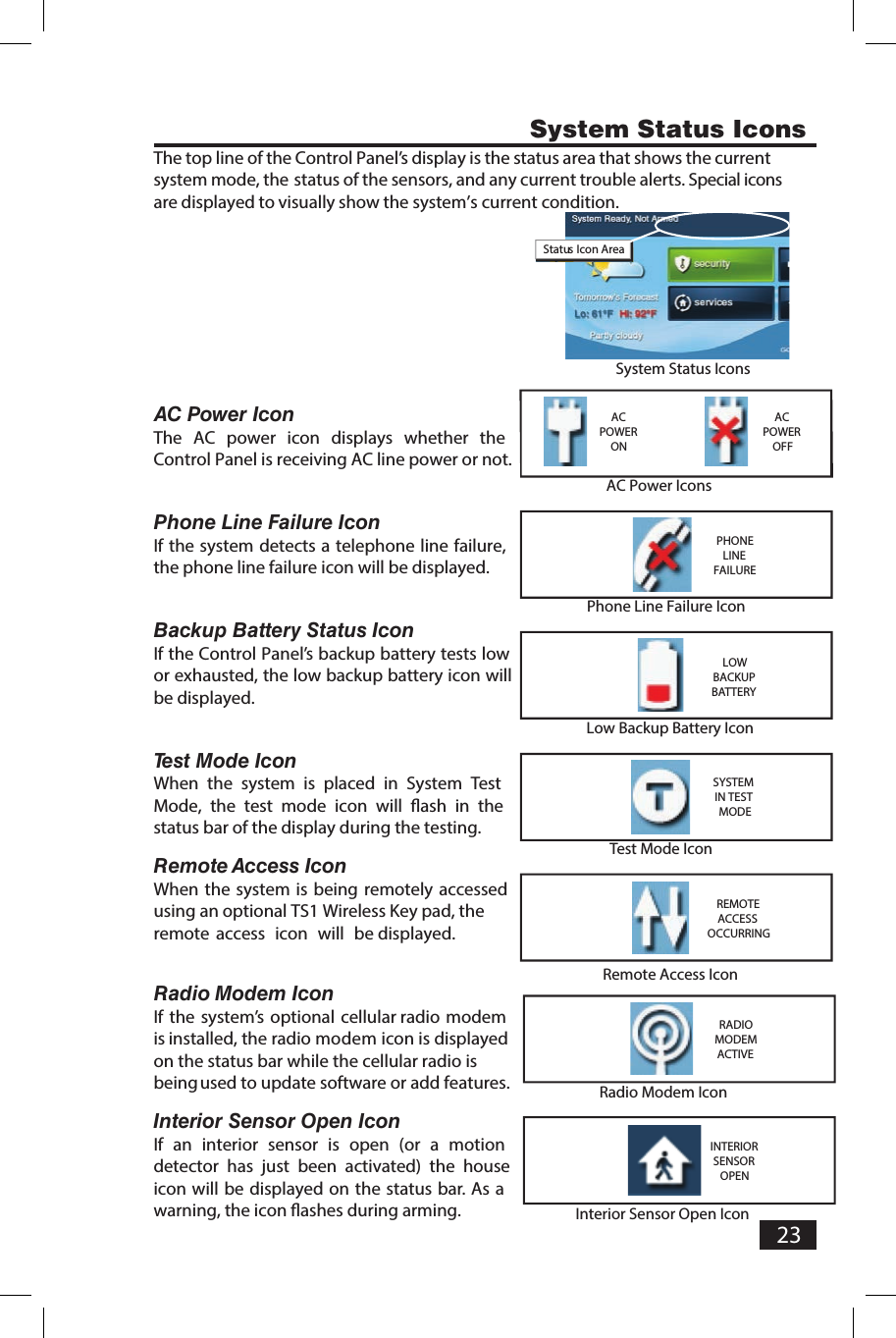 23The top line of the Control Panel&rsquo;s display is the status area that shows the currentsystem mode, the status of the sensors, and any current trouble alerts. Special iconsare displayed to visually show the system&rsquo;s current condition.AC Power IconThe  AC  power  icon  displays  whether  the Control Panel is receiving AC line power or not.Phone Line Failure IconIf the system detects a telephone line failure, the phone line failure icon will be displayed.Backup Battery Status IconIf the Control Panel&rsquo;s backup battery tests low or exhausted, the low backup battery icon will be displayed.Test Mode IconWhen  the  system  is  placed  in  System  Test Mode,  the  test  mode  icon  will  ﬂ ash  in  the status bar of the display during the testing.nocI sseccA   etomeRWhen the system is being remotely  accessedusing an optional TS1 Wireless Key pad, the remote  access  icon  will  be displayed.Radio  Modem IconIf the system&rsquo;s  optional  cellular radio modemis installed, the radio modem icon is displayed on the status bar while the cellular radio is being used to update software or add features.nocI nepO  rosneS roiretnIIf  an  interior  sensor  is  open  (or  a  motion detector  has  just  been  activated)  the  house icon will be displayed on the status bar. As a warning, the icon ﬂ ashes during arming. System Status IconsSystem Status IconsStatus Icon AreaLow Backup Battery IconLOWBACKUPBATTERYAC Power IconsACPOWERONACPOWEROFFPhone Line Failure IconPHONELINEFAILURETest Mode IconSYSTEM IN TEST MODERemote Access IconREMOTE ACCESS OCCURRINGRadio Modem IconRADIO MODEM ACTIVEInterior Sensor Open IconINTERIOR SENSOR OPEN