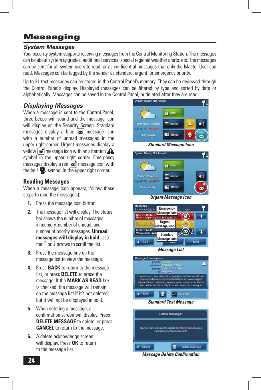 24MessagingSystem  MessagesYour security system supports receiving messages from the Central Monitoring Station. The messages can be about system upgrades, additional services, special regional weather alerts, etc. The messages can be sent for all system users to read, or as conﬁ dential messages that only the Master User can read. Messages can be tagged by the sender as standard, urgent, or emergency priority.Up to 31 text messages can be stored in the Control Panel&rsquo;s memory. They can be reviewed through the Control Panel&rsquo;s display. Displayed messages can be ﬁ ltered by type and sorted by date or alphabetically. Messages can be saved in the Control Panel, or deleted after they are read.Displaying  MessagesWhen a message is sent to the Control Panel, three beeps will sound and the message icon will display on the Security Screen. Standard messages display a blue   message icon with a number of unread messages in the upper right corner. Urgent messages display a yellow   message icon with an attention symbol in the upper right corner. Emergency messages display a red   message icon with the bell   symbol in the upper right corner.Reading  MessagesWhen a message icon appears, follow these steps to read the message(s):1.  Press the message icon button.2.  The message list will display. The status bar shows the number of messages in memory, number of unread, and number of priority messages. Unread messages will display in bold. Use the &uarr; or &darr; arrows to scroll the list.3.  Press the message line on the message list to view the message.4.  Press BACK to return to the message list, or press DELETE to erase the message. If the MARK AS READ box is checked, the message will remain on the message list if it&rsquo;s not deleted, but it will not be displayed in bold.5.  When deleting a message, a conﬁ rmation screen will display. Press DELETE MESSAGE to delete, or press CANCEL to return to the message.6.  A delete acknowledge screen will display. Press OK to return to the message list.Standard Text MessageMessage Delete Conﬁ rmationStandard Message IconMessage ListUrgent Message IconUrgentMessage IconEmergencyMessage IconStandardMessage Icon